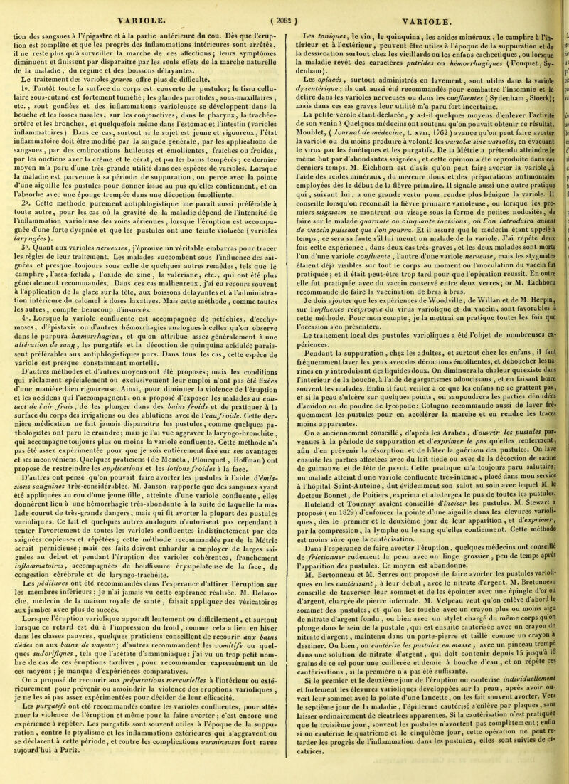 tion des sangsues à l'épigastre et à la partie antérieure du cou. Dès que l'érup- tion est complète et que les progrès des inflammations intérieures sont arrêtés , il ne reste plus qu'à surveiller la marche de ces affections ; leurs symptômes diminuent et finissent par disparaître par les seuls effets de la marche naturelle de la maladie, du régime et des boissons délayantes. Le traitement des varioles graines offre plus de dilEculté. lo. Tantôt toute la surface du corps est couverte de pustules; le tissu cellu- laire sous-cutané est fortement tuméfié ; les glandes parotides , sous-maxillaires, etc. , sont gonflées et des inflammations varioleuses se développent dans la bouche et les fosses nasales, sur les conjonctives, dans le pharynx, la trachée- artère et les bronches, et quelquefois même dans l'estomac et l'intestin (varioles inflammatoires). Dans ce cas, surtout si le sujet est jeune et vigoureux, l'état inflammatoire doit être modifié par la saignée générale, par les applications de .sangsues, par des cmbrocations huileuses et énioUientes, fraîches ou froides, par les onctions avec la crème et le cérat, et parles bains tempérés ; ce dernier moyen m'a paru d'une très-grande utilité dans ces espèces de varioles. Lorsque la maladie est parvenue à sa période de suppuration, on perce avec la pointe d'une aiguille les pustules pour donner issue au pus qu'elles contiennent, et on l'absorbe a\ec une éponge trempée dans une décoction émoliiente. 2°. Cette méthode purement antiphlogistique me paraît aussi préférable à toute autre, pour les cas où la gravité de la maladie dépend de l'intensité de l'inflammation varioleuse des voies aériennes , lorsque l'éruption est accompa- gnée d'une forte dyspnée et que les pustules ont une teinte violacée ( varioles laryngées ). 3°. Quant aux varioles nerveuses, j'éprouve un véritable embarras pour tracer les règles de leur traitement. Les malades succombent sous l'influence des sai- gnées et presque toujours sous celle de quelques autres remèdes, tels que le camphre, l'assa-fœtida , l'oxide de zinc, la valériane, etc., qui ont été plus généralement recommandés. Dans ces cas malheureux, j'ai eu recoui-s souvent à l'application de la glace sur la tète, aux boissons délayantes et à l'administra- tion intérieure du calomel à doses laxatives. Mais cette méthode , comme toutes les autres , compte beaucoup d'insuccès. 4o. Lorsque la variole confluente est accompagnée de pétéchies, d'ecchy- moses, d'épistaxis ou d'autres hémorrhagies analogues à celles qu'on observe dans le purpura hœmorrhagica, et qu'on attribue assez généralement aune alléralion de sang, les purgatifs et la décoction de quinquina acidulée parais- sent préférables aux antiphlogistiques purs. Dans tous les cas, cette espèce de variole est presque constamment mortelle. D'autres méthodes et d'autres moyens ont e'té proposés; mais les conditions qui réclament spécialement ou exclusivement leur emploi n'ont pas été fixées d'une manière bien rigoureuse. Ainsi, pour diminuer la violence de l'éruption et les acoidens qui l'accompagnent, oa a proposé d'exposer les malades au con- tact de l'air frais, de les plonger dans des bains froids et de pratiquer à la surface du corps des irrigations ou des ablutions avec de Veau froide. Cette der- nière médication ne fait jamais disparaître les pustules, comme quelques pa- thologistes ont paru le craindre; mais je l'ai vue aggraver la laryngo-bronchite , qui accompagne toujours plus ou moins la variole confluente. Cette méthode n'a pas été assez expérimentée pour que je sois entièrement fixé sur ses avantages et ses inconvéniens. Quelques praticiens ( de Moneta , Ploucquet, Hoffman) ont proposé de restreindre les applications et les lotions froides à la face. D'autres ont pensé qu'on pouvait faire avorter les pustules à l'aide d'émis- sions sanguines très-considérubles. M. Janson rapporte que des sangsues ayant été appliquées au cou d'une jeune fille, atteinte d'une variole confluente, elles donnèrent lieu à une hémorrhagie très-abondante à la suite de laquelle la ma- lade courut de très-grands dangers, mais qui fit avorter la plupart des pustules varioliques. Ce fait et quelques autres analogues n'autorisent pas cependant à tenter l'avortement de toutes les varioles confluentes indistinctement par des saignées copieuses et répétées ; cette méthode recommandée par de la Métrie serait pernicieuse ; mais ces faits doivent enhardir à employer de larges sai- gnées au début et pendant l'éruption des vaiioles cohérentes, franchement inflammatoires, accompagnées de bouffissure érysipélateuse de la face, de congestion cérébrale et de laryngo-lrachéite. Les pédiluves ont été recommandés dans l'espérance d'attirer l'éruption sur les membres inférieurs ; je n'ai jamais vu cette espérance réalisée. M. Delaro- che, médecin de la maison royale de santé , faisait appliquer des vésicatoires aux jambes avec plus de succès. Lorsque l'éruption variolique apparaît lentement ou difficilement, et surtout lorsque ce retard est dû à l'impression du froid, comme cela a lieu en hiver dans les classes pauvres , quelques praticiens conseillent de recourir aux bains tièdes ou aux bains de vapeur - d'autres recommandent les vomitifs ou quel- ques sudori/icjues , tels que l'acétate d'ammoniaque: j'ai vu un trop petit nom- bre de cas de ces éruptions tardives, pour recommander expressément un de ces moyens ; je manque d'expériences comparatives. On a proposé de recourir aux préparations mercurielles à l'intérieur ou exté- rieurement pour prévenir ou amoindrir la violence des éruptions varioliques , je ne les ai pas assez expérimentées pour décider de leur eflicacité. Les purgatifs ont été recommandés contre les varioles confluentes, pour atté- nuer la violence de l'éruption et même pour la faire avorter ; c'est encore une expérience à répéter. Les purgatifs sont souvent utiles à l'époque de la suppu- ration , contre le ptyalisrae et les inflammations extérieures qui s'aggravent ou se déclarent à cette période, et contre les complications vermineuses fort rares aujourd'hui à Paris. Les toniques, le vin, le quinquina, les acides minéraux , le camphre à l'in- térieur et à l'extérieur , peuvent être utiles à l'époque de la suppuration et de la dessiccation surtout chez les vieillards ou les enfans cachectiques , ou lorsque la maladie revêt des caractères putrides ou hémorrhagiques ( Fouquet, Sy- denham). Les opiacés, surtout administrés en lavement, sont utiles dans la variole dysentérique ; ils ont aussi été recommandés pour combattre l'insomnie et le délire dans les varioles nerveuses ou dans les confluentes ( Sydenham , Stoerk); mais dans ces cas graves leur utilité m'a paru fort incertaine. La petite-vérole étant déclarée, y a-t-il quelques moyens d'enlever l'activité de son venin ? Quelques médecins ont soutenu qu'on pouvait obtenir ce résultat. Moublet, ( JournaL de médecine, t. xvii, 1?62 ) avance qu'on peut faire avorter la variole ou du moins produire à volonté les variolœ sine variolis, en évacuant le virus par les émétiques et les purgatifs. De la Métrie a prétendu atteindre le même but par d'abondantes saignées , et cette opinion a été reproduite dans ces derniers temps. M. Eichhorn est d'avis qu'on peut faire avorter la variole, à l'aide des acides minéraux , du mercure doux et des préparations antimoniales employées dès le début de la fièvre primaire. 11 signale aussi une autre pratique qui, suivant lui, a une grande vertu pour rendre plus bénigne la variole. 11 conseille lorsqu'on reconnaît la fièvre primaire varioleuse, ou lorsque les pre- raiftïs stigmates se montrent au visage sous la forme de petites nodosités, de faire sur le malade quarante ou cinquante incisions, où l'on introduira autant de vaccin puissant que l'on pourra. Et il assure que le médecin étant appelé à temps, ce sera sa faute s'il lui meurt un malade de la variole. J'ai répété deux fois cette expérience , dans deux cas très-graves , et les deux malades sont morts l'un d'une variole confluente , l'autre d'une variole nerveuse, mais les stygmates étaient déjà visibles sur tout le corps au moment où l'inoculation du vaccin fut pratiquée ; et il était peut-être trop tard pour que l'opération réussît. En outre elle fut pratiquée avec du vaccin conservé entre deux verres ; or M. Eichhorn recommande de faire la vaccination de bras à bras. Je dois ajouter que les expériences de 'Woodville, de Willan et de M. Herpin, sur l'influence réciproque du virus variolique et du vaccin, sont favorables a cette méthode. Pour mon compte, je la mettrai en pratique toutes les fois que l'occasion s'en présentera. Le traitement local des pustules varioliques a été l'objet de nombreuses ex- périences. Pendant la suppuration , chez les adultes, et surtout chez les enfans, il faut fréquemment laver les yeux avec des décoctions émoUientes, et déboucher lesna- rines en y introduisant des liquides doux. On diminuera la chaleur qui existe dans l'intérieur de la bouche, à l'aide de gargarismes adoucissans , et en faisant boire souvent les malades. Enfin il faut veiller à ce que les enfans ne se grattent pas, et si la peau s'ulcère sur quelques points, on saupoudrera les parties dénudées d'amidon ou de poudre de lycopode : Cotugno recommande aussi de laver fré- quemment les pustules pour en accélérer la marche et en rendre les traces moins apparentes. On a anciennement conseillé, d'après les Arabes , à'ouvrir les pustules par., venues à la période de suppuration et d'exprimer le pus qu'elles renferment, afin d'en prévenir la résorption et de hâter la guérison des pustules. On lave ensuite les parties affectées avec du lait tiède ou avec de la décoction de racine de guimauve et de tête de pavot. Cette pratique m'a toujours paru salutaire; un malade atteint d'une variole confluente très-intense , placé dans mon service à l'hôpital Saint-Antoine, dut évidemment son salut au soin avec lequel M. le docteur Bonnet, de Poitiers , exprima et abstergea le pus de toutes les pustules. Hufeland et Tournay avaient conseillé d'inciser les pustules. M. Stewart a proposé (en 1829) d'enfoncer la pointe d'une aiguille dans les élevures varioli- ques, dès le premier et le deuxième jour de leur apparition , et d'exprimer, par la compression , la lymphe ou le sang qu'elles contiennent. Cette méthode est moins sûre que la cautérisation. Dans l'espérance de faire avorter l'éruption, quelques médecins ont conseille de frictionner rudement la peau avec un linge grossier , peu de temps après l'apparition des pustules. Ce moyen est abandonné, M. Bertonneau et M. Serres ont proposé de faire avorter les pustules varioli- ques en les cautérisant, à leur début, avec le nitrate d'argent. M, Bretonneau conseille de traverser leur sommet et de les épointer avec une épingle d'or ou d'argent, chargée de pierre infernale. M. Velpeau veut qu'on enlève d'abord le sommet des pustules, et qu'on les touche avec un crayon plus ou moins aigu de nitrate d'argent fondu , ou bien avec un stylet chargé du même corps qu'on plonge dans le sein de la pustule , qui est ensuite cautérisée avec un crayon de nitrate d'argent, maintenu dans un porte-pierre et taillé comme un crayon a dessiner. Ou bien, on cautérise les pustules en masse, avec un pinceau trempe dans une solution de nitrate d'argent, qui doit contenir depuis 15 jusqu'à 16 grains de ce sel pour une cuillerée et demie à bouche d'eau , et on répète ces cautérisations , si la première n'a pas été suffisante. Si le premier et le deuxième jour de l'éruption on cautérise individuellement et fortement les élevures varioliques développées sur la peau, après avoir ou- vert leur sommet avec la pointe d'une lancette, on les fait souvent avorter. Vers le septième jour de la maladie , l'épiderme cautérisé s'enlève par plaques , sans laisser ordinairement de cicatrices apparentes. Si la cautérisation n'est pratiquée que le troisième jour, souvent les pustules n'avortent pas complètement ; enfin si on cautérise le quatrième et le cinquième jour, cette opération ne peut re- tarder les progrès de l'iiiflammatioa dans les pustules , elles sont suivies de ci- catrices.