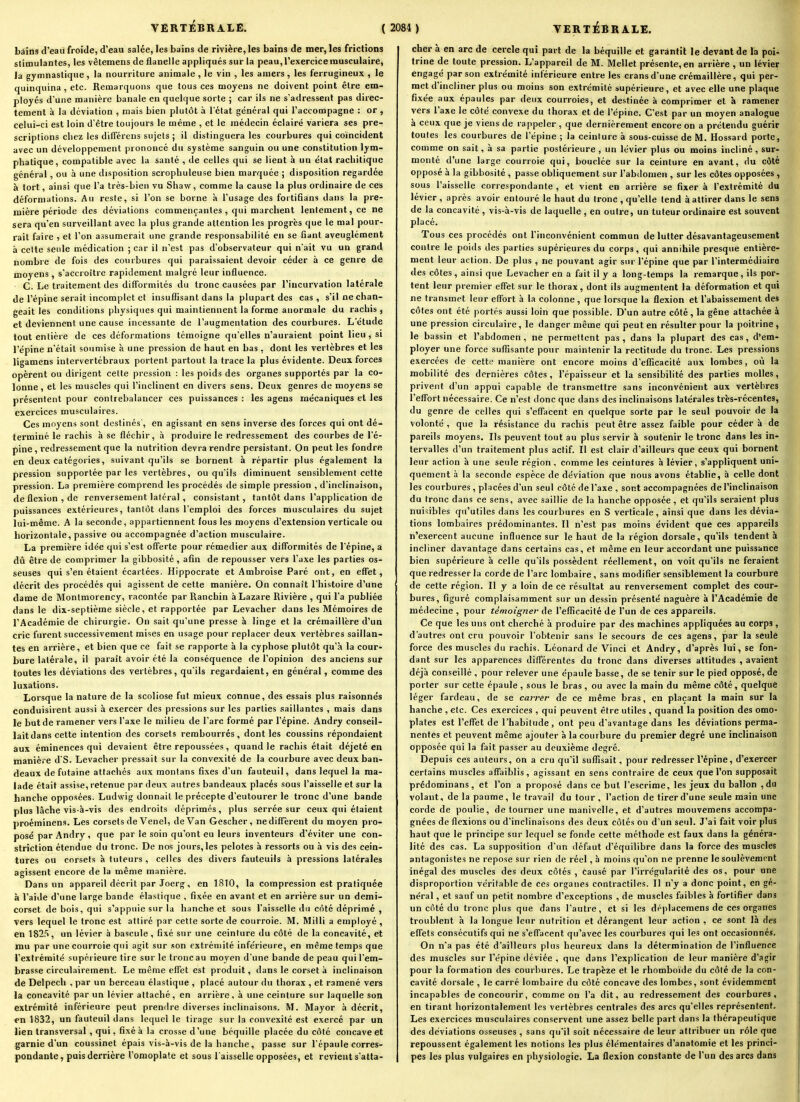 bâins d'eau froide, d'eau salée, les bains de rivière, les bains de mer, les frictions stimulantes, les vêtemens de flanelle appliqués sur la peau, l'exercice musculaire, la gymnastique, la nourriture animale, le vin , les amers, les ferrugineux , le quinquina , etc. Remarquons que tous ces moyens ne doivent point être em- ployés d'une manière banale en quelque sorte ; car ils ne s'adressent pas direc- tement à la déviation , mais bien plutôt à Tétat général qui l'accompagne : or , celui-ci est loin d'être toujours le même , et le médecin éclairé variera ses pre- scriptions chez les différens sujets ; il distinguera les courbures qui coïncident avec un développement prononcé du système sanguin ou une constitution lym- phatique, compatible avec la santé , de celles qui se lient à un état rachitique général, ou à une disposition scrophuleuse bien marquée ; disposition regardée à tort, ainsi que l'a très-bien vu Shaw, comme la cause la plus ordinaire de ces déformations. Au reste, si l'on se borne à l'usage des fortiQans dans la pre- mière période des déviations commençantes , qui marchent lentement, ce ne sera qu'en surveillant avec la plus grande attention les progrès que le mal pour- rait faire et l'on assumerait une grande responsabilité en se fiant aveuglément à celte seule médication ; car il n'est pas d'observateur qui n'ait vu un grand nombre de fois des courbures qui paraissaient devoir céder à ce genre de moyens , s'accroître rapidement malgré leur influence. G. Le traitement des difformités du tronc causées par l'incurvation latérale de l'épine serait incomplet et insuflisant dans la plupart des cas, s'il ne chan- geait les conditions physiques qui maintiennent la forme anormale du rachis , et deviennent une cause incessante de l'augmentation des courbures. L'étude tout entière de ces déformations témoigne qu'elles n'auraient point lieu, si l'épine n'était soumise à une pression de haut en bas , dont les vertèbres et les ligamens intervertébraux portent partout la trace la plus évidente. Deux forces opèrent ou dirigent cette pression : les poids des organes supportés par la co- lonne , et les muscles qui l'inclinent en divers sens. Deux genres de moyens se présentent pour contrebalancer ces puissances : les agens mécaniques et les exercices musculaires. Ces moyens sont destinés', en agissant en sens inverse des forces qui ont dé- terminé le rachis à se fléchir, à produire le redressement des courbes de l'é- pine, l'edressement que la nutrition devra rendre persistant. On peut les fondre en deux catégories, suivant qu'ils se bornent à répartir plus également la pression supportée par les vertèbres, ou qu'ils diminuent sensiblement cette pression. La première comprend les procédés de simple pression , d'inclinaison, de flexion, de renversement latéral, consistant, tantôt dans l'application de puissances extérieures, tantôt dans l'emploi des forces musculaires du sujet lui-même. A la seconde, appartiennent lous les moyens d'extension verticale ou horizontale, passive ou accompagnée d'action musculaire. La première idée qui s'est offerte pour rémedier aux difformités de l'épine, a dû être de comprimer la gibbosité , afin de repousser vers l'axe les parties os- seuses qui s'en étaient écartées. Hippocrate et Ambroise Paré ont, en effet, décrit des procédés qui agissent de cette manière. On connaît l'histoire d'une dame de Montmorency, racontée par Ranchin à Lazare Rivière , qui l'a publiée dans le dix-septième siècle, et rapportée par Levacher dans les Mémoires de l'Académie de chirurgie. On sait qu'une presse à linge et la crémaillère d'un cric furent successivement mises en usage pour replacer deux vertèbres saillan- tes en arrière, et bien que ce fait se rapporte à la cyphose plutôt qu'à la cour- bure latérale, il paraît avoir été la conséquence de l'opinion des anciens sur toutes les déviations des vertèbres, qu'ils regardaient, en général, comme des luxations. Lorsque la nature de la scoliose fut mieux connue, des essais plus raisonnes conduisirent aussi à exercer des pressions sur les parties .saillantes , mais dans le but de ramener vers l'axe le milieu de l'arc formé par l'épine. Andry conseil- lait dans cette intention des corsets rembourrés, dont les coussins répondaient aux éminences qui devaient être repoussées, quand le rachis était déjeté en manière dS. Levacher pressait sur lu convexité de la courbure avec deux ban- deaux defutaine attachés aux montans fixes d'un fauteuil, dans lequel la ma- lade était assise, retenue par deux autres bandeaux placés sous l'aisselle et sur la hanche opposées. Ludwig donnait le précepte d'eutourer le tronc d'une bande plus lâche vis-à-vis des endroits déprimes, plus serrée sur ceux qui étaient proéminens. Les corsets de Venel, de Van Gescher, ne diffèrent du moyen pro- posé par Andry , que par le soin qu'ont eu leurs inventeurs d'éviter une con- striction étendue du tronc. De nos jours, les pelotes à ressorts ou à vis des cein- tures ou corsets à tuteurs , celles des divers fauteuils à pressions latérales agissent encore de la même manière. Dans un appareil décrit par Joerg, en 1810, la compression est pratiquée à l'aide d'une large bande élastique , fixée en avant et en arrière sur un demi- corset de bois, qui s'appuie sur la hanche et sous l'aisselle du côté déprimé , vers lequel le tronc est attiré par cette sorte de courroie. M. Milli a employé , en 182.'!, un levier à bascule, fixé sur une ceinture du côté de la concavité, et mu par une courroie qui agit sur son extrémité inférieure, en même temps que l'extrémité supérieure tire sur le tronc au moyen d'une bande de peau qui l'em- brasse circulairement. Le même effet est produit, dans le corset à inclinaison de Delpech , par un berceau élastique , placé autour du thorax , et ramené vers la concavité par un levier attaché, en arrière, à une ceinture sur laquelle son extrémité inférieure peut premlre diverses inclinaisons. M. Mayor à décrit, en 1832, un fauteuil dans lequel le tirage sur la convexité est exercé par un lien transversal , qui, fixé à la crosse d'une béquille placée du côté concave et garnie d'un coussinet épais vis-à-vis de la hanche, passe sur l'épaule corres- pondante , puis derrière l'omoplate et sous l'aisselle opposées, et revient s'atta- cher à en arc de cercle qui part de la béquille et garantit le devant de la poi^ trine de toute pression. L'appareil de M. Mellet présente, en arrière , un levier engagé par son extrémité intérieure entre les crans d'une crémaillère, qui per- met d'incliner plus ou moins son extrémité supérieure, et avec elle une plaque fixée aux épaules par deux courroies, et destinée à comprimer et à ramener vers l'axe le côté convexe du thorax et de l'épine. C'est par un moyen analogue à ceux que je viens de rappeler , que dernièrement encore on a prétendu guérir toutes les courbures de l'épine ; la ceinture à sous-cuisse de M. Hossard porte, comme on sait, à sa partie postérieure , un lévier plus ou moins incliné, sur- monté d'une large courroie qui, bouclée sur la ceinture en avant, du côté opposé à la gibbosité , passe obliquement sur l'abdomen , sur les côtes opposées , sous l'aisselle correspondante , et vient en arrière se fixer à l'extrémité du lévier, après avoir entouré le haut du tronc, qu'elle tend à attirer dans le sens de la concavité , vis-à-vis de laquelle , en outre, un tuteur ordinaire est souvent placé. Tous ces procédés ont l'inconvénient commun de lutter désavantageusement contre le poids des parties supérieures du corps, qui annihile presque entière- ment leur action. De plus , ne pouvant agir sur l'épine que par l'intermédiaire des côtes, ainsi que Levacher en a fait il y a long-temps la remarque, ils por- tent leur premier effet sur le thorax, dont ils augmentent la déformation et qui ne transmet leur effort à la colonne, que lorsque la flexion et l'abaissement des côtes ont été portés aussi loin que possible. D'un autre côté, la gêne attachée à une pression circulaire, le danger même qui peut en résulter pour la poitrine, le bassin et l'abdomen, ne permettent pas, dans la plupart des cas, d'em- ployer une force suffisante pour maintenir la rectitude du tronc. Les pressions exercées de cette manière ont encore moins d'efficacité aux lombes, où la mobilité des dernières côtes, l'épaisseur et la sensibilité des parties molles, privent d'un appui capable de transmettre sans inconvénient aux vertèbres l'effort nécessaire. Ce n'est donc que dans des inclinaisons latérales très-récentes, du genre de celles qui s'effacent en quelque sorte par le seul pouvoir de la volonté , que la résistance du rachis peut être assez faible pour céder à de pareils moyens. Ils peuvent tout au plus servir à soutenir le tronc dans les in- tervalles d'un traitement plus actif. Il est clair d'ailleurs que ceux qui bornent leur action à une seule région , comme les ceintures à lévier, s'appliquent uni- quement à la seconde espèce de déviation que nous avons établie, à celle dont les courbures , placées d'un seul côté de l'axe , sont accompagnées de l'inclinaison du tronc dans ce sens, avec saillie de la hanche opposée, et qu'ils seraient plus nuisibles qu'utiles dans les courbures en S verticale, ainsi que dans les dévia- tions lombaires prédominantes. Il n'est pas moins évident que ces appareils n'exercent aucune influence sur le haut de la région dorsale, qu'ils tendent à incliner davantage dans certains cas, et même en leur accordant une puissance bien supérieure à celle qu'ils possèdent réellement, on voit qu'ils ne feraient que redresser la corde de l'arc lombaire , sans modifier sensiblement la courbure de cette région. Il y a loin de ce résultat au renversement complet des cour- bures, figuré complaisamment sur un dessin présenté naguère à l'Académie de médecine , pour témoigner de l'efficacité de l'un de ces appareils. Ce que les uns ont cherché à produire par des machines appliquées au corps, d'autres ont cru pouvoir l'obtenir sans le secours de ces agens, par la seule force des muscles du rachis. Léonard de Vinci et Andry, d'après lui, se fon- dant sur les apparences différentes du tronc dans diverses attitudes , avaient déjà conseillé , pour relever une épaule basse, de se tenir sur le pied opposé, de porter sur cette épaule , sous le bras , ou avec la main du même côté, quelque léger fardeau, de se carrer de ce même bras, en plaçant la main sur la hanche , etc. Ces exercices , qui peuvent être utiles , quand la position des omo- plates est l'effet de l'habitude , ont peu d'avantage dans les déviations perma- nentes et peuvent même ajouter à la courbure du premier degré une inclinaison opposée qui la fait passer au deuxième degré. Depuis ces auteurs, on a cru qu'il suffisait, pour redresser l'épine, d'exercer certains muscles affaiblis, agissant en sens contraire de ceux que l'on supposait prédominans, et l'on a proposé dans ce but l'escrime, les jeux du ballon ,du volant, de la paume, le travail du tour , l'action de tirer d'une seule main une corde de poulie, détourner une manivelle, et d'autres mouvemens accompa- gnées de flexions ou d'inclinaisons des deux côtés ou d'un seul. J'ai fait voir plus haut que le principe sur lequel se fonde cette méthode est faux dans la généra- lité des cas. La supposition d'un défaut d'équilibre dans la force des muscles antagonistes ne repose sur rien de réel, à moins qu'on ne prenne le soulèvement inégal des muscles des deux côtés , causé par l'irrégularité des os, pour une disproportion véritable de ces organes contractiles. Il n'y a donc point, en gé- néral , et sauf un petit nombre d'exceptions , de muscles faibles à fortifier dans un côté du tronc plus que dans l'autre, et si les déplacemens de ces organes troublent à la longue leur nutrition et dérangent leur action , ce sont là des effets consécutifs qui ne s'effacent qu'avec les courbures qui les ont occasionnés. On n'a pas été d'ailleurs plus heureux dans la détermination de l'influence des muscles sur l'épine déviée , que dans l'explication de leur manière d'agir pour la formation des courbures. Le trapèze et le rhomboïde du côté de la con- cavité dorsale , le carré lombaire du côté concave des lombes, sont évidemment incapables de concourir, comme on l'a dit, au redressement des courbures, en tirant horizontalement les vertèbres centrales des arcs qu'elles représentent. Les exercices musculaires conservent une assez belle part dans la thérapeutique des déviations osseuses , sans qu'il soit nécessaire de leur attribuer un rôle que repoussent également les notions les plus élémentaires d'anatomie et les princi- pes les plus vulgaires en physiologie. La flexion constante de l'un des arcs dans