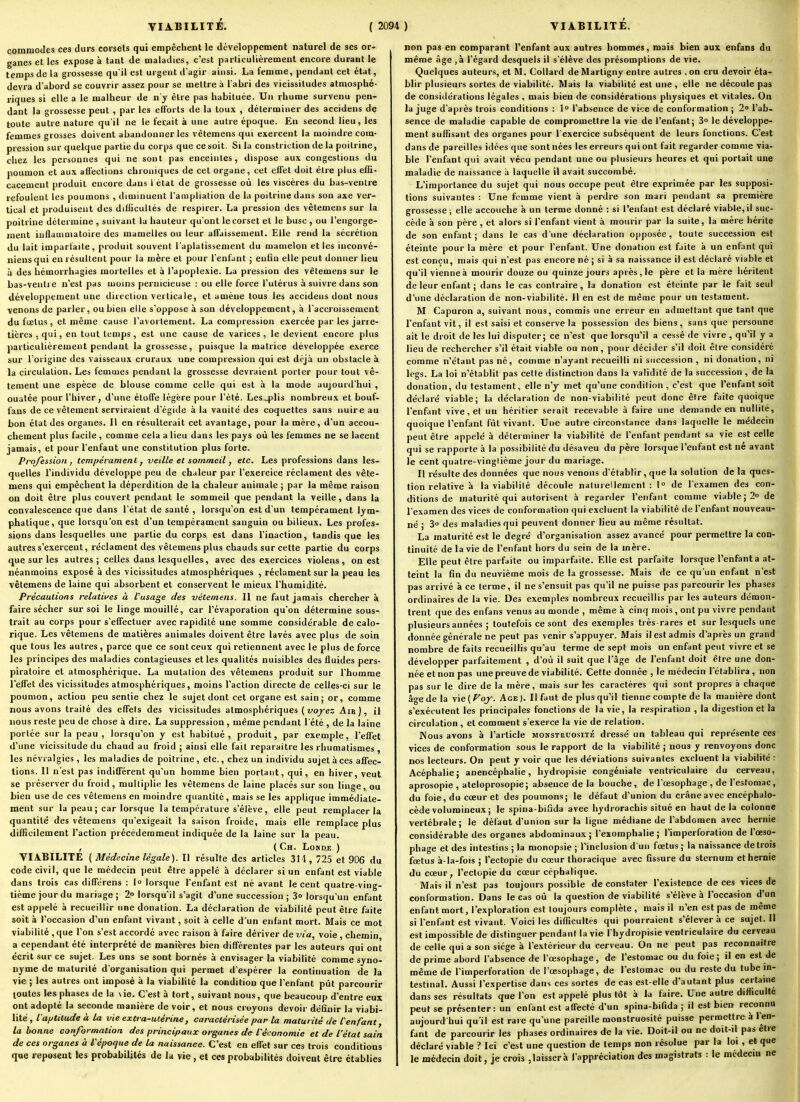 commodes ces durs corsets qui empêchent le développement naturel de ses or- ganes et les expose à tant de maladies, c'est particulièrement encore durant le temps de la grossesse qu'il est urgent d agir ainsi. La femme, pendant cet état, devra d'abord se couvrir assez pour se mettre à l'abri des vicissitudes atmosphé- riques si elle a le malheur de n'y être pas habituée. Un rhume survenu pen- dant la grossesse peut , par les efforts de la toux , déterminer des accidens de toute autre nature qu'il ne le ferait à une autre époque. En second lieu, les femmes grosses doivent abandonner les vctemens qui exercent la moindre com- pression sur quelque partie du corps que ce soit. Si la constriction de la poitrine, chez les personnes qui ne sont pas enceintes, dispose aux congestions du poumon et aux affections chroniques de cet organe, cet effet doit être plus effi- cacement produit encore dans l état de grossesse où les viscères du bas-ventre refoulent les poumons , diminuent l'amplialion de lu poitrine dans son axe ver- tical et produisent des difficultés de respirer. La pression des vêtemens sur la poitrine détermine , suivant la hauteur qu'ont le corset et le buse , ou l'engorge- ment inflammatoire des mamelles ou leur affaissement. Elle rend la sécrétion du lait imparfaite, produit souvent l'aplatissement du mamelon et les inconvé- niens qui en résultent pour la mère et pour l'enfant ; enfin elle peut donner lieu à des hémorrhagies mortelles et à l'apoplexie. La pression des vêtemens sur le bas-ventre n'est pas moins pernicieuse : ou elle foi'ce l'utérus à suivre dans son développement une direction verticale, et amène tous les accidens dont nous venons de parler, ou bien elle s'oppose à son développement, à l'accroissement du fœtus , et même cause l'avortement. La compression exercée par les jarre- tières , qui, en tout temps, est une cause de varices , le devient encore plus particulièrement pendant la grossesse, puisque la matrice développée exerce sur l'origine des vaisseaux cruraux une compression qui est déjà un obstacle à la circulation. Les femmes pendant la grossesse devraient porter pour tout vê- tement une espèce de blouse comme celle qui est à la mode aujourd'hui , ouatée pour l'hiver, d'une étoffe légère pour l'été. Les4)lis nombreux et bouf- fans de ce vêtement serviraient d'égide à la vanité des coquettes sans nuire au bon état des organes. Il en résulterait cet avantage, pour la mère, d'un accou- chement plus facile , comme cela a lieu dans les pays où les femmes ne se lacent jamais, et pour l'enfant une constitution plus forte. Profession, tempérament, veille et sommeil, etc. Les professions dans les- quelles l'individu développe peu de chaleur par l'exercice réclament des vête- mens qui empêchent la déperdition de la chaleur animale ; par la même raison on doit être plus couvert pendant le sommeil que pendant la veille, dans la convalescence que dans l'état de santé , lorsqu'on est d'un tempérament lym- phatique, que lorsqu'on est d'un tempérament sanguin ou bilieux. Les profes- sions dans lesquelles une partie du corps est dans l'inaction, taudis que les autres s'exercent, réclament des vêtemens plus chauds sur cette partie du corps que sur les autres; celles dans lesquelles, avec des exercices violens , on est néanmoins exposé à des vicissitudes atmosphériques , réclament sur la peau les vêtemens de laine qui absorbent et conservent le mieux l'humidité. Précautions relatives à l'usage des vêtemens. Il ne faut jamais chercher k faire sécher sur soi le linge mouillé, car l'évaporation qu'on détermine sous- trait au corps pour s'effectuer avec rapidité une somme considérable de calo- rique. Les vêtemens de matières animales doivent être lavés avec plus de soin que tous les autres, parce que ce sont ceux qui retiennent avec le plus de force les principes des maladies contagieuses et les qualités nuisibles des fluides pers- piratoire et atmosphérique. La mutation des vêtemens produit sur l'homme l'effet des vicissitudes atmosphériques, moins l'action directe de celles-ci sur le poumon, action peu sentie chez le sujet dont cet organe est sain; or, comme nous avons traité des effets des vicissitudes atmosphériques ( vo^e: -Air), il nous reste peu de chose à dire. La suppression , même pendant l'été , de la laine portée sur la peau , lorsqu'on y est habitué, produit, par exemple, l'effet d'une vicissitude du chaud au froid ; ainsi elle fait reparaître les rhumatismes , les névralgies , les maladies de poitrine, etc., chez un individu sujet à ces affec- tions. 11 n'est pas indifférent qu'un homme bien portant, qui, en hiver, veut se préserver du froid, multiplie les vêtemens de laine placés sur son linge, ou bien use de ces vêtemens en moindre quantité, mais se les applique immédiate- ment sur la peau; car lorsque la température s'élève, elle peut remplacer la quantité des vêtemens qu'exigeait la saison froide, mais elle remplace plus difficilement l'action précédemment indiquée de la laine sur la peau. , (Ch. Lohde.) VIABILITE ( Médecine légale). Il résulte des articles 314, 725 et 906 du code civil, que le médecin peut être appelé à déclarer si un enfant est viable dans trois cas différons : 1° lorsque l'enfant est né avant le cent quatre-ving- tième jour du mariage ; 2» lorsqu'il s'agit d'une succession ; 3o lorsqu'un enfant est appelé à recueillir une donation. La déclaration de viabilité peut être faite soit à l'occasion d'un enfant vivant, soit à celle d'un enfant mort. Mais ce mot viabilité , que l'on s'est accordé avec raison à faire dériver de via, voie , chemin a cependant été interprété de manières bien différentes par les auteurs qui ont écrit sur ce sujet. Les uns se sont bornés à envisager la viabilité comme syno- nyme de maturité d'organisation qui permet d'espérer la continuation de la vie ; les autres ont imposé à la viabilité la condition que l'enfant pût parcourir toutes les phases de la \ ie. C'est à tort, suivant nous, que beaucoup d'entre eux ont adopté la seconde manière de voir, et nous croyons devoir définir la viabi- lité , l aptitude à la vie extra-utérine, caractérisée par la maturité de l'enfant, la bonne conformation des principaux organes de l'économie et de l'état sain de ces organes à l'époque de la naissance. C'est en effet sur ces trois conditions que reposent les probabiljlés de la vie, et ces probabilités doivent être établies non pas en comparant l'enfant aux autres hommes, mais bien aux enfans du même âge ,à l'égard desquels il s'élève des présomptions de vie- Quelques auteurs, et M. Collard deMartigny entre autres .on cru devoir éta- blir plusieurs sortes de viabilité. Mais la viabilité est une , elle ne découle pas de considérations légales , mais bien de considérations physiques et vitales. On la juge d'après trois conditions : 1 l'absence de vice de conformation ; 2» l'ab- sence de maladie capable de compromettre la vie de l'enfant; S» le développe- ment suffisant des organes pour l'exercice subséquent de leurs fonctions. C'est dans de pareilles idées que sont nées les erreurs qui ont fait regarder comme via- ble l'enfant qui avait vécu pendant une ou plusieurs heures et qui portait une maladie de naissance à laquelle il avait succombé. L'importance du sujet qui nous occupe peut être exprimée par les supposi- tions suivantes : Une femme vient à perdre son mari pendant sa première grossesse; elle accouche à un terme donné : si l'enfant est déclaré viable,il suc- cède à son père , et alors si l'enfant vient à mourir par la suite, la mère hérite de son enfant; dans le cas d'une déclaration o|)posée, toute succession est éteinte pour la mère et pour l'enfant. Une donation est faite à un enfant qui est conçu, mais qui n'est pas encore né ; si à sa naissance il est déclaré viable et qu'il vienne à mourir douze ou quinze jours après, le père et la mère héritent de leur enfant ; dans le cas contraire, la donation est éteinte par le fait seul d'une déclaration de non-viabilité. 11 en est de même pour un testament. M Capuron a, suivant nous, commis une erreur en admettant que tant que l'enfant vit, il est saisi et conserve la possession des biens, sans que personne ait le droit de les lui disputer; ce n'est que lorsqu'il a cessé de vivre , qu'il y a lieu de rechercher s'il était viable ou non, pour décider s'il doit être considéré comme n'étant pas né, comme n'ayant recueilli ni succession , ni donation, ni legs. La loi n'établit pas cette distinction dans la validité de la succession , de la donation, du testament, elle n'y met qu'une condition , c'est que l'enfant soit déclaré viable; la déclaration de non-viabilité peut donc être faite quoique l'enfant vive, et un héritier serait recevable à faire une demande en nullité, quoique l'enfant fût vivant. Une autre circonstance dans laquelle le médecin peut être appelé à déterminer la viabilité de l'enfant pendant sa vie est celle qui se rapporte à la possibilité du désaveu du père lorsque l'enfant est né avant le cent quatre-vinglième jour du mariage. Il résulte des données que nous venons d'établir, que la solution de la ques- tion relative à la viabilité découle naturellement: 1° de l'examen des con- ditions de maturité qui autorisent à regarder l'enfant comme viable; 2° de l'examen des vices de conformation qui excluent la viabilité de l'enfant nouveau- né ; 3° des maladies qui peuvent donner lieu au même résultat. La maturité est le degré d'organisation assez avancé pour permettre la con- tinuité de la vie de l'enfant hors du sein de la mère. Elle peut être parfaite ou imparfaite. Elle est parfaite lorsque l'enfanta at- teint la fin du neuvième mois de la grossesse. Mais de ce qu'un enfant n'est pas arrivé à ce terme, il ne s'ensuit pas qu'il ne puisse pas parcourir les phases ordinaires de la vie. Des exemples nombreux recueillis par les auteurs démon- trent que des enfans venus au monde , même à cinq mois, ont pu vivre pendant plusieurs années ; toutefois ce sont des exemples très-rares et sur lesquels une donnée générale ne peut pas venir s'appuyer. xVIais il est admis d'après un grand nombre de faits recueillis qu'au terme de sept mois un enfant peut vivre et se développer parfaitement , d'où il suit que l'âge de l'enfant doit être une don- née et non pas une preuve de viabilité. Cette donnée , le médecin l'établira , non pas sur le dire de la mère, mais sur les caractères qui sont propres à chaque âge de la vie ( foj. Age ). Il faut de plus qu'il tienne compte de la manière dont s'exécutent les principales fonctions de la vie, la respiration , la digestion et la circulation , et comment s'exerce la vie de relation. Nous avons à l'article monstruosité dressé un tableau qui représente ces vices de conformation sous le rapport de la viabilité ; nous y i-envoyons donc nos lecteurs. On peut y voir que les déviations suivantes excluent la viabilité : Acéphalie; anencéphalie, hydropisie congéniale ventriculaire du cerveau, aprosopie , ateloprosopie; absence de la bouche, de l'œsophage , de l'estomac, du foie, du cœur et des poumons; le défaut d'union du crâne avec encéphalo- cède volumineux; le spina-biiida avec hydrorachis situé en haut de la colonne vertébrale; le défaut d'union sur la ligne médiane de l'abdomen avec hernie considérable des organes abdominaux; l'exoraphalie ; l'imperforation de l'œso- phage et des intestins ; la monopsie ; l'inclusion d un fœtus; la naissance de trois fœtus à-la-fois ; l'ectopie du cœur thoracique avec fissure du sternum et hernie du cœur, l'ectopie du cœur céphalique. Mais il n'est pas toujours possible de constater l'existence de ces vices de conformation. Dans le cas où la question de viabilité s'élève à l'occasion d'un enfant mort, l'exploration est toujours complète , mais il n'en est pas de même si l'enfant est vivant. Voici les difficultés qui pourraient s'élever à ce sujet. H est impossible de distinguer pendant la vie l'hydropisie ventriculaire du cerveau de celle qui a son siège à l'extérieur du cerveau. On ne peut pas reconnaître de prime abord l'absence de l'œsophage , de l'estomac ou du foie ; il en est de même de l'imperforation de l'œsophage, de l'estomac ou du reste du tube m- testinal. Aussi l'expertise dans ces sortes de cas est-elle d'autant plus certaine dans ses résultats que l'on est appelé plus tôt à la faire. Une autre difficulté peut se présenter: un enfant est affecté d'un spina-bifida ; il est bien reconnu aujourd hui qu'il est rare qu'une pareille monstruosité puisse permettre à l'en- fant de parcour ir les phases ordinaires de la vie. Doit-il ou ne doit-il pas être déclaré viable ? Ici c'est une question de temps non résolue par la loi , et que le médecin doit, je crois , laisser h l'appréciation des magistrats : le médecin ne