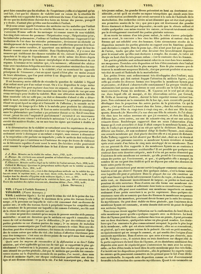 peut faire connaître que les résultats de l'expérience ; eelle-ci n'apprend qu'un seul fait, c'est que les chances de viabilité sont en raison de la situation du spina-biHda très-rapproché delà partie inférieure du tronc. C'est dans ces sortes de cas que les déclarations doivent être faites en faveur des parens, puisqu'il y a doute, d'autant plus qu'elles sont favorables à l'enfant, D fjà nous avons appelé l'attention des médecins sur les maladies que l'enfant peut apporter en naissant dans les articles Docimasie de la respiration et In- fanticide. Il nous suflil de les envisager ici comme causes de non-viabilité. Les cinq états suivans des poumons : l'hépatisation rouge , l'hépatisation grise, les tubercules pidmonaires , l'œdème et l'œdème lardaciforme s'opposant à l in- troduction de lair dans les vésicules pulmonaires, deviennent un obstacle au développement de la respiration ; mais comme ces affections peuvent être limi- tées , plus ou moins curaljles, il appartient aux médecins de juger de leur in- fluence comme cause de non-viabilité. Dans l'hydrocéphalie, il y a aussi des nuances qui établissent des chances variables de vie, suivant la quantité d'eau épanchée et le siège de l'épanchement. Il en est de même des divers degrés d'induration des parties de la masse encéphalique et du ramollissement de ces organes. L'estomac et les intestins qui, à la naissance, offriraient des ulcéra- tions avec exsudation de liquides noirâtres ou saiiguinotens seraient dans les con- ditions les plus défavorables à la viabilité ; c'est en examinant les appareils principaux de l économie , c'est en ayant égard à l'état plus ou moins avancé de leurs altérations, que l'on peut arriver à un diagnostic qui repose sur des bases à-peu-près ceitaines. Il est beaucoup moins difficile de résoudre la question de viabilité à l'égard d'un enfant mort que d un enfant vivant. On a à sa disposition le corps entier de l'enfant que l'on peut explorer dans tous ses organes , et obtenir ainsi des documens importans ; il doit être examiné sous les trois points de vue que nous avons envisagés pour établir la viabilité. Mais une altération morbide fût-elle bien constatée cela ne suflit pas ; on doit se demander d'abord si elle a déter- miné la mort, ensuite si elle préexistait à la naissance ? La première question se résout en ayant égard au sié'ge et à l'intensité de l'affection ; la seconde en te- nant compte du temps qu'il a fallu à la maladie pour produire les altérations pathologiques que l'on observe. Il faut en outre recueillir à titre de renseigne- mens les phénomènes que l'enfant a pu présenter durant sa vie. Est-il venu bien vivant, jetant (les cris respirait-il par.faitement ? exécutait-il ses mouvemens avec facilité et avec vitesse ? a-t-il rendu le méconium ? a t-il |)ris le sein ? a t il excrété des matières fécales, en un mot tous les signes qui tendent à établir sa maturité ? A la déterminal ion de la viabilité se rattachent aussi les expériences de doci- masie que nous avons fait connaître à ce mot. Car ces expériences peuvent non- seulement servir à distinguer si un enfant a respiré, mais encore à démontrer si la respiration a été parfaite ou imparfaite ; enfin le médecin doit rechercher s'il n'existerait pas à I extérieur ou à l'intérieur du corps des traces de violences ou de blessures capables d'avoir causé la mort. Des héritiers avides pourraient avoir commis le crime d'infanticide dans le but d élever une question de via- bilité. J. J. Hoin. Mémoire sur la vitalité des enfans , Paris , 1765 , in-S». E. Platner. De vilâ fœlûs uon animalâ quantum ad iiifanticidium , in questiones medicinœ forensis 1 Lipsiœ, 1824 , in-S, pag. 252. F. Chaussier, Mémoire médico-légal sur la viabilité de l'enfant naissant, Paris, 1826, in-S. Coltard de Martignf. Questions de jurisprudence médico-légale sur la vialjilité en matière civile et criminelle, Paris, 1828, in-8. Giuri.sprudenza , etc. , c'est-â-dire Jurisprudence méfHcale sur la viabilité des en- fans ués avant le septième mois, el sur leurs droits civils, Kaveane ,1832, io-S, voyez l'analyse dans les Annales d'hy-^iène et de médecine légale, I. VIII , p. 466. C. M. Billard. Mémoire médico-légal sur la viabilité du fœtus , pa^'. 680 el suivantes de son Traité des maladies des enfans noweau-nés, deuxième édition , Paris , 1833, in-S. (Alph, Devergie.) VIN. ( Voyez à l'article Boissons.) VINAIGRE. {Voyez Acétique.) VIOL ( médecine légale ). La loi punit le crime du viol de la peine des tra- vaux forcés à temps ; elle inflige le maximum de la peine des travaux forcés à temps , si la personne sur laquelle le viol a été consommé était au-dessous de quinze ans , et celle des travaux forcés à perpétuité lorsque les coupables sont les ascendans de la personne sur laquelle a été commis l'attentat, ou s'ils sont de la classe de ceux qui ont autorité sur elle. Ce crime ne peut être constaté qu'au moyen de preuves morales et de preuves matérielles : ce sont ces dernières que le médecin est appelé à connaître. Ces traces de viol se dessinent : !<> par la défloration ; 2» par des violences sur les parties génitales ou sur d'autres parties du corps ; Z° au moyen de maladies vénériennes communiquées par l'indi idu qui a commis le crime. Mais une dé- floration peut être récente ou ancienne; des traces de violences peuvent dépen- dre de causes autres que celles du viol ; des indices d'affection vénérienne peu- vent être trompeurs : c'est sous ces divers points de vue qu'il nous faut essayer d'envisager les faits dans cet article. Quels sont tes moyens de reconnaître si la déjloralion a eu lien ? Cette question , qui n'est applicable qu'aux cas de viol qui se rapportent le plus gé- néralement à l'enfance ou à la jeunesse , ne peut être résolue que par un exa- men attentif des parties génitales ,fait par le médecin qui possède des connais- sances exactes sur la disposition normale de ces parties. J'ai insisté , dans mon Traité de médecine légale, sur chaque conformation particulière aux divers âges et aux diverses circonslauces de la vie. J'ai fait remarquer que , chez les très-jeunes enfans , les grandes lèvres présentent en haut un écartement con- sidérable, et tel qu'il en résulte un espace triangulaire qui simule assez bien une conformation accidentelle qui serait survenue à la suite de l'habitude de la masturbation. Des recherches suivies m'ont démontré que cet état était propre aux premières années de la vie ; que peu-à-peu cet écartement des grandes lèvres diminuait et finissait par disparaître , en sorte que le clitoris saillant et visible quelquefois sans même écarter les cuisses , se trouvait totalement caché par le développement consécutif des parties génitales externes. Si on écarte les cuisses d'un très-jeune enfant, la vulve s'ouvre principale- ment en avant, le coniraire a lieu chez les filles pubères et surtout chez les femmes qui ont cohabité avec des hommes. Cette circonstance résulte de la disposition normale des parties génitales en rapport avec les fonctions qu'elles sont destinées à remplir. Dans le jeune âge, ( lies n'ont pour but que l'émission de l'urine, tandis que plus tard elles devaient être favorablement disposées pour le second acte qu'elles sont destinées à remplir. En résumé , la vulve est élargie en haut chez les très-jeunes enfans : c'est le contraire chez les femmes. Les parties génitales sont ordinairement colorées en rose dans leurs membra- nes muqueuses. Toutefois celte disposition est loin d'être constante chez l'enfant oii il semble qu'elle devrait être le plus marquée. Rien de plus commun que de trouver la membrane muqueuse blafarde, état que peuvent produire et un mau- vais état de santé et l'habitude de la masturbation. Les petites lèvres sont ordinairement très-développées chez l'enfant; mais une disposition qui doit surtout frapper l'attention du médecin légiste, c'est celle qui résulte des diverses formes sous lesquelles la membrane hymen peut se présenter; et d'abord s'observe-t-elle constamment? La presque totalité des anatomistes tant anciens que modernes se sont accordés sur le fait de son exis- tence constante. Parmi les modernes , M. Capuron est le seul qui ait cité un cas dans lequel elle ait manqué, et des observations suivies par Gavard, M. Orfila et beaucoup d'autres , doivent la faire regarder comme existant tou- jours. Non-seulement on la rencontre dès le bas-âge , mais encore elle parait se développer dans la proportion des autres parties de la génération. Ce qui le prouve , c'est que Gavard t'a trouvé chez des fœtus , chez des enfans nouveau- nés, des jeunes filles de vingt-trois à vingt-cinq ans, et chez une tille de cin- quante. Bennach (de Marseille ) l'a vue chez une fille de soixante. Je l'ai obser- vée chez tous les enfans nouveau-nés que j'ai examinés, et chez des filles de différens âges , entre autres, sur une de soixante-cinq ans et sur une autre de soixante-douze. Baudelocque rapportait dans ses cours l'observation d'une femme qu'il avait accouchée et dont il allait rompre la membrane hymen, si la tête de l'enfant qui se présentait n'en etît pas opéré la déchirure. Ruisch , pour délivrer une femme , est non-seulement obligé de fendre l'hymen , mais encore une seconde membrane qui était placée derrière elle et à un pouce de distance. Enfin Tolberg rapporte un fait observé par Meckel aîné, dont on a le dessin et dans lequel une personne conserva sa membrane hymen circulaire et tendue après avoir avorté d'un fœtus de cinq mois enveloppé de ses membranes. Tous ces cas peuvent-ils être rapportés à des membranes hymen ou au contraire à des productions membraneuses accidentelles? Il est possible que quelques-uns rentrent dans cette dernière catégorie , mais il n'en est pas moins démontré que l'existence de cette membrane est normale , qu'elle prend de l'accroissement en raison des parties qui l'environnent, et que, si quelquefois elle a manqué, le nombre de ces cas peut être établi et qu'il ne dépasse pas celui des absences de toute autre partie du corps. Une autre circonstance peut encore servira expliquer comment certains ana- tomistes n'ont pas observé l'hymen chez quelques enfans , c'est la forme variée sous laquelle elle peut se présenter. Dans la plupart des cas elle constitue un repli semi-lunaire qui borde infcrieurement l'entrée du vagin , et dont les extré- mités vont, en diminuant insensiblement de largeur, se perdre en haut sur le pourtour de celte ouverture. Dans d'autres cas elle forme une membrane cir- culaire perforée à son centre et adhérente dans toute sa circonférence à l'ouver- ture du vagin ; elle peut aussi constituer une membrane imperforée ou munie seulement d'une petite ouverture à sa paitie supérieure. Dans quelques cir- constances rares elle ne consiste que dans des filamens de membranes muqueuses qui réunissent des mamelons, paraissant devoir former par la suite les caroncu- les myrtiformes. On peut donc établir en thèse générale , que 1 existence de la membrane hymen est constante, et cette donnée doit servir de point de départ aux médecins légistes. Nous croyons devoir appeler l'attention sur la conformation du bord libre de cette membrane parce qu'elle a quelques rapports avec sa déchirure. Le bord libre de l'hymen peut être lisse , uniforme dans tous ses points, il peut présenter une ou deux dentelures , quelquefois même un plus grand nombre. Les dente- lures que l'on rencontre le plus communément occupent la partie la plus large delà membrane, celle qui est située intérieurement; elles ne se rencontrent, en général, qu'à une époque voisine de la puberté. On voit un petit mamelon , ou épaississement qui en occupe le sommet, et qui semble être l'origine d'une caroncule myrtiforme. Dans d'autres cas que nous n'avons pas observés, mais que M. Velpeau a vus, il existait deux ou trois dentelures sur chaque côté de la partie supérieure du bord libre de I hyinen , et ces dentelures semblaient être disposées avec assez de régularité pour s'entrecroiser les unes avec les autres; enfin, au lieu d'être tendu le bord libre <le cette membrane peut être très-lâche. J'ai insisté sur les dispositions précédentes , afin de prémunir les experts contre les erreurs qu'ils pourraient commettre en les prenant pour le fait d'une déchi- rure accidentelle. Je regarde cette disposition comme un état d'accroissement favorable à la formation des caroncules myrtiformes. Quant à ces caroncules on