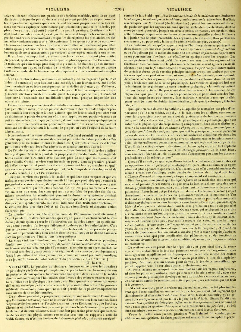 science. Ils sont inhérens aux produits de sécrétion morbide , mais ils en sont distincts , puisque du pus ou de la sérosité peuvent posséder ou ne pas posséder les propriétés couta<;ieuses qui caractérisent les virus proprement dits. Les an- ciens ont voulu expliquer cette nature par 1 électricité ; mais cette théorie, pas plus qu'une autre , n'aboutit à rien d'utile pour la pratique. D'ailleurs un fait , dont tout le aïonde convient, c'est que les virus sont toujours les mêmes, mal- gré de nombreuses transmissions , et que les descriptions les plus anciennes des maladies virulentes sont tout-à-lait conformes à ce qu'on observe de nos jours. On convient encore que les virus ne- sauraient être artificiellement produits : tandis qu'on peut susciter à volonté diverses espèces de maladies. On sait éga- lement qu ils ne se transmettent pas toujours d'une espèce animale à une autre- Il est bien plus important de savoir quejes virus sont d'autant plus actifs, en général, qu'ils sont recueillis a une époque plus rapprochée de l'invasion de la maladie; qu'a un temps plus éloigné il y a moins de chances que les inocula- lions réussissent; qu enfin l'action de la chaleur et du froid, et souvent même l'influence seule de la lumière les décomposent et les anéantissent complè- tement. Une autre observation, non moins importante, est la régularité parfaite et l'identité constanteque préienlentdansleur siège, dans leur marche, leur durée, leur terminaison et leurs conséquences les maladies virulentes, qui d'ailleurs, se manilcstent te plus ordinairement à la peau. Il faut remarquer encore que plusieurs all'ections virulentes n'atteignent les su jets qu'une fois, et semblent imprimer à l'économie une modification qui rend presque impossible une nouvelle atteinte. Parmi les causes productrices des maladies les virus méritent d'être classés à part; en effet, tandis , que les poisons déterminent des résultats toujours pro- portionnés à leur énergie et à leur volume , que les lésions ainsi produites vont en diminuant à partir du moment où ils sont appliqués aux parties vivantes : on voit un atome de virus inaperçu dabord, donner naissance après quelques jours d'une sorte d'incubation à un phénomène morbide qui va se développant, et suscitant îles désordres tout-ii-fait hors de proportion avec l'exiguïté de la cause déterminante. Non-seulement les virus déterminent un effet local primitif au point où ils ont été appliqués, mais encore ils amènent par suite de 1 absorption des effets généraux plus ou moins intenses et durables. Quelquefois, mais c'est le plus petit nombre des cas , les effets généraux se maniléstent tout d'abord. De l'étude des virus et de leur manière d'agir doivent résulter des applica- tions piaticjues. Sous le rapport de la prophylaxie , on doit isoler les sujets at- teints d'aflèctions virulentes avec d'autant plus de soin que les miasmes sont plus volatils. Quand les virus sont inoculés on peut, dans la première période où l'affection qu'ils ont produite est encore purement locale , arracher en quel- cjue sorte ce germe morbide avant qu'il ait eu le temps de se développer et de jeter des racines. ( f^oyez Prcphylaxie. ) Lorsque les virus ont produit les maladies qui leur sont propres et que ces maladies sont guéries, que deviennent-ils? 11 est peu problable que , comme le prétendent certains auteurs , ils séjournent cachés clans l'économie pour se ma- nifester tôt ou lard par des effets fâcheux. Ce cjui est plus conforme h l'obser- vation, c'est que ceux des virus qui sont susceptibles de produire des phéno- mènes secondaires les manifestent pendant la durée des symptômes primitifs ou peu de temps après leur disparition, et que quand ces phénomènes se sont dissipés , soit spontanémenfcv soit sous l'influence d'un traitement quelconque, le virus ne doit plus être l'objet ni d'aucune inquiétude ni d'aucune action thérapeutique. La question des virus liée aux doctrines de l'humorisme avait été mise à l'écart pendant les dernières années qu'a régné presque exclusivement le soli- disme ; depuis qu'on a accordé à l'altération des liquides l'attention qu'elle mé- rite, cette question n'a été que faiblement soulevée par les pathologistes. C'est que celte cause de maladies pour être distincte des autres , ne présente pas ce- pendant de particularités bien réelles dans ses résultats , et ne donne naissance qu'à un petit nombre d'indications thérapeutiques. Le virus vénérien lui-même, sur lequel les faiseurs de théories pouvaient fonder leurs plus belles espérances, dépouillé du merveilleux dont l'ignorance ou la mauvaise foi s'étaient plu à l'entourer, n'est plus qu'un agent morbifique fort actif sans doute, mais constant et régulier dans sa marche , conséquemment facile à connaître et à traiter, et non pas , comme on l'avait prétenilu , insidieux et se jouant à plaisir de l'observateur et du praticien. ( oy ez Syphilis. ) (F. Ratier. ) VITA.LISME. La question du vitalisme, fameuse entre toutes les questions de pathologie générale ou philosOj)liique, a perdu toutefois beaucoup de son importance, depuis qu'on a heureusement transporté dans l'étude de la méde- cine les méthodes aujourd'hui suivies dans l'étude des sciences exactes et posi- tives, telles que la physique, la chimie , etc. Bien que cette question soit essen- tiellement théorique, elle a exercé une trop grande influence sur la pratique médicale elle-même, pour qu'il nous soit permis de la passer complètement sous silence dans ce Dictionnaire. Le vitalisme pur n'est, à proprement parler, qu'une imitation de Vanimisme, que l'animisme/etoii/vje, pour nous servir d'une expression bien connue. Nous croyons avoir démontré , à l'article animisme de ce Dictionnaire, que Barthez, Chaussier et Bichat lui-même, avaient puisé dans \e stahlianisme ^ le principe fondamental de leur vittilisme. Mais il ne faut pas croire pour cela que la théo- rie de ces derniers physiologistes ressemblât sous tous les rapports à celle de Stahl. Certes, ce n'est pas l'auteur de Y Aiiatomie générale, qui aurait enseigné , comme l'a fait Stahl : qu'il faut bannir de l'étude de la médecine non-seulement la phjrsique, la mécanique et la chimie, mais l'analomie elle-même. Il n'était réservé qu'à feu M. Bérard (de Montpellier), parmi les modernes vitalistes, de professer que les organes ne sont qu'une sorte de superfétation, dont le principe vital pourrait, jusqu'à un certain point, se passer, renouvelant ainsi celle philosophie qui considère le corps comme une guenille et dont Molière a fait justice par le plus irrésistible des argumens , le ridicule. Mais parlons sé- rieusement, et pour cela, laissons de côté le vitalisme pur, exclusif. Les partisans de ce qu'on appelle aujourd'hui l'organisme se partagent en deux classes : les uns enseignent c(uil n'existe que des organes et des fondions et ne s'inquiètent pas le moins du monde de l'existence de forces ou de principes ayant pour attribut iVanimer, de viialiser en quelque sorte les organes. Les autres professent bien aussi qu'il n'y a pour les sens que des organes et des fonctions, lieu commun que le plus mince écolier ne saurait ignorer ; mais ils ajoutent que pour \p. fonctionnement des organes , Vesprit conçoit l'intervention de certaines forces ou de certains principes animateurs qui ne tombent pas sous les sens, qu'on ne peut ni mesurer, ni peser, ni tiucher, ni voir, mais agissant, de concert avec les organes, d'après des lois dont la détermination est un des points fondamentaux de la saine physiologie. Les vitalistes d'aujourd'hui sont précisément les organiciens de cette dernière catégorie, à laquelle appartient l'auteur de cet article. Ils procèdent dans leur science à la manière de ces physiciens , qui, pour l'explication des phénomènes , et pour ainsi dire des fonc- tions des corps bruts eux-mêmes , font intervenir certains agens qu'ils dési- gnent sous le nom de fluides impondérables , tels que le calorique, l'électri- cité , etc. Quoi qu'il en soit de cette hypothèse , à laquelle je n'attache pas plus d'im- portance qu'elle n'en mérite, et qui , je le sais , pour les vitalistes purs comme pour les organiciens purs est un sujet de plaisanterie de bon ou de mauvais goût, ce qu'il y a de certain , c'est que la physiologie et la pathologie ( qui n'est autre que la physiologie du corps malatle) comprennent deux choses distinctes, savoir: la connaissance des conditions physiques, statiques j analonnques et celle des conditions dynamiques ( quel que soit le principe ou la cause première de ces dernières). Du concours de ces deux ordres de conditions résultent les phénomènes et les fonctions des corps vivans , phénomènes et fonctions asservis à des lois éternellement constantes comme celles qui régissent les corps bruts. C'est là de la métaphysique , dira-t-on , et la métaphysique est fort déplacée dans un dictionnaire de médecine et de chirurgie pratiques. Je le veux bien , mais comment faire un article vitalisme sans s'engager un peu dans les obscures profondeurs de la métaphysique? Quoi qu'il en soit, ce que nous disons ici de la constance des lois vitales est en opposition avec un préjugé physiologique vulgaire. Mais au fond cette oppo- sition est plus apparente que réelle. C'est surtout, en effet, aux phénomènes du monde vivant que s'appli(|ue cette pensée de l'auteur de l'Esprit des lois : « Chaque diversité est uniformité, chaque changement est constance. « Bien des gens s'imaginent que les esprits forts de la médecine sont ceux qui ne croient pas aux forces vitales, et que ceux là font acte d'une sorte de super- stition physiologique ou médicale, qui admettent rationnellement de pareilles puissances. Assurément, et je l'ai déjà dit, dans ce Dictionnaire même ( voyez AncHÉisME ) , concevoir les forces ou puissances vitales, à la manière de Van Helmont et de Stahl , les séparer de l'organisme , c'est se^jerdre dans une sorte d abime mythologique ou dans les espaces sans bornes d'une mystique ontologie. Mais tel n'est pas le vitalisme dont nous faisons profession ; tel n'était pas celui des Haller , des Chaussier et des Bichat. Quant à ceux qui se piquent de ne croire à rien autre chose qu'aux organes , avant de consentir à les considérer comme les esprits vraiment forts de la médecine , nous désirons qu'ils cessent d'en- seigner et d'écrire qu'on peut voir sans le secours des yeux, et que la nuque est en particulier une sorte (.Vœil magnétique qui peut dispenser des véritables yeux. Je trouve peu de force d ej/^7v« dans une telle croyance, et quand on croit à de pareils miracles , on aurait mauvaise grâce à taxer A'es^r'iisfaibles et superstitieux ceux qui pour l'explication des phénomènes et des fonctions de l'économie vivante font intervenir des conditions dynamiques , àtsforces vitales ou excitatrices. Le système nerveux paraît être le dépositaire , et pour ainsi dire, le réser- voir et le conducteur à-la-fois des principes excitateurs de l'organisme; mais nous ignorons complètement ou à-peu-près le mécanisme intime des centres nerveux et de leurs expansions. Tout ce qu'on peut dire, à titre de simple hy- pothèse, c'est que, sous un certain point de vue, le jeu de ce merveilleux ap- pareil rappelle celui de certains appareils électro-moteurs. Au reste, comme notre esprit ne se complaît ni dans les vagues conjectures, ni dans les pures suppositions , bien qu'il en sente la triste nécessité , nous ren- voyons pour de plus amples développemens aux articles animisme et archéisme , et nous nous hâtons de terminer cet article par quelques réflexions qui ont Irait à la pratique. S'il était vrai que , pour le traitement des maladies , rien ne fût plus indiffé- rent que d'être vitaliste ou noti-vUaliste, certes , on aurait fait sagement que de s'abstenir ici d'un article vitalinne. Mais il est faux de soutenir , qu'en gé- néral , la pratique ne subit pas la loi , le joug de la théorie. Bichat l'a dit avec raison : tout système pathologique reflue sur la thérapeutique. Sous ce point de vue , toute grande question théorique se lie étroitement à la pratique; et doit être examinée dans un ouvrage essentiellement consacré à cette dernière. Voyez à quelles conséquences pratiques Van Helmont fut conduit par sa théorie ou son système. Sa thérapeutique est une sorte de métaphore perpé-