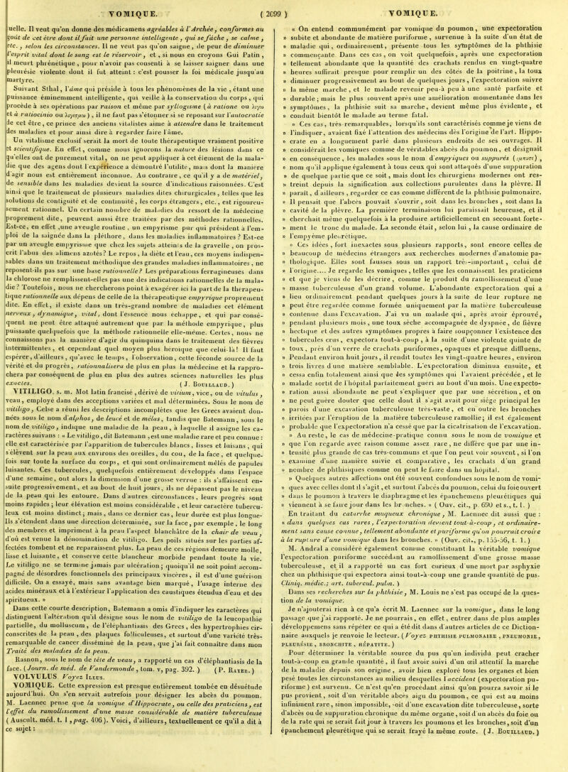 VOMIQUE. ( 2C99 ) VOMIQUE. uelle. Il veut qu'on donne des médicamens agréables à lArchée, conformes au ^oùt de cet élre dont il fait une personne intelligente , qui se fâche , se calme , sic. , selon les circonstances. H ne veut pas qu'on saigne , tle peur de diminuer l'esprit vital dont le sang est le réservoir, et , si nous en croyons Gui Patin , il meurt phrénétique , pour n'avoir pas consenti à se laisser saigner dans une pleurésie violente dont il fut atteint : c'est pousser la foi médicale jusqu'au martyre. Suivant Slhal, Vdme qui préside à tous les phénomènes de la vie , étant une puissance éminemment intelligente, qui veille à la conservation du corps, qui procède à ses opérations par raison et même par sj'Uogisrne (à ralione ou loyoi et a raliocinio ou ) , il ne faut pas s'étonner si se reposant sur ïaulocralie de cet être, ce prince des anciens vitalistes aime à attendre dans le traitement des maladies et pour ainsi dire à regarder faire l àme. Un vitalisme exclusif serait la mort de toute thérapeutique vraiment positive scienlifique. En effet, comme nous ignorons la nature des lésions dans ce qu'elles ont de purement vital, on ne peut appliquer à cet élément de la mala- die que des ayens dont l'expérience a démontré l'utilitc, mais dont la manière dagir nous est entièrement inconnue. Au contraue , ce qu'il y a de matériel, de sensible dans les maladies devient la source d'indications raisonuées. C'est ainsi que le traitement de plusieurs maladies dites chirurgicales, telles que les solutions de contiguïté et de conlmuité, les corps étrangers , etc., est rigoureu- sement rationnel. Un certain nombre de mal.idies du ressort de la médecine proprement dite, peuvent aussi être traitées par des méthodes rationnelles. Est-ce, en effet ,une aveugle routine , un empyrisme pui- qui président à l'em- ploi de la saignée dans la pléthore, dans les maladies inflammatoires ? Est-ce par un aveugle empyrisme que chez les sujets atteinis de la gravelle , on pros- crit l'abus des alimens azotés? Le repos , la diète et l'eau, ces moyens indispen- sables dans un traitement méthodique des grandes maladies inflammatoires , ne reposent-ils pas sur une base rationnelle ? Les préparations ferrugineuses dans la chlorose ne remplissent-elles pas une des indications rationnelles de la mala- die Toutefois , nous ne chercherons point à exagérer ici la part de la thérapeu- tique rationnelle aux dépens de celle de la thérapeutique empyrique proprement dite. En eflfet, il existe dans un très-grand nombre de maladies cet élément neri'eux, djnamique, vilal, dont l'essence nous écliappe, et qui par consé- îquent ne peut être attaqué autrement que par la méthotle einpyriLjue, plus puissante queli|iiefois que la méthode rationnelle elle-même. Certes, nous ne connaissons pas la manière d'agir du quinquina dans le traitement des fièvres intermittentes, et cependant quel moyen plus héroïque que celui-là! Il faut espérer, d'ailleurs , qu'avec le temps, l'observation , cette féconde source de la vérité et du progrès, rationnalisera de plus en plus la médecine et la rappro- chera par conséquent de plus en plus des autres sciences natuielles les plus exaCLeS. ( J. BOUILLAUD. ) VITILIGO. s. m. Mot latin francisé , dérivé de viiium , vice, ou de viiulus , veau, employé dans des acceptions variées et mal déterminées. Sous le nom de vililigo, Celse a réuni les descriptions incomplètes que les Grecs avaient don- nées sous le nom d'alplios, de leucé et de mêlas, tandis que Batemann, sous le nom devitiligo, indique une maladie de la peau, à laquelle il assigne les ca- ractères suivans : « Le vitiligo,dit Batemann ,est une maladie rare et peu connue : elle est caractérisée par l'apparition de tubercules blancs, lisses et luisans , qui s'élèvent sur la peau aux environs des oreilles, du cou, de la face, et quelque- fois sur toute la surface du corps, et qui sont ordinairement mêlés de papules luisantes. Ces tubercules, quelquefois entièrement développés dans l'espace d'une semaine, ont alors la dimension d'une grosse verrue : ils s'affaissent en- suite progressivement, et au bout de huit jours, ils ne dépassent pas le niveau de la peau qui les entoure. Dans d'autres circonstances, leurs progrès sont moins rapides ; leur élévation est moins consitlérable , et leur caractère tubercu- leux est moins distinct; mais , dans ce dernier cas, leur durée est plus longue- Ils s'étendent dans une direction déterminée, sur la face, par exemple , le lon^ des membres et impriment à la peau l'aspect blanchâtre de la chair de veau d'où est venue la dénomination de vitiligo. Les poils situés sur les parties af- fectées tombent et ne reparaissent plus. La peau de ces régions demeure molle lisse et luisante, et conserve cette blancheur morbide pendant toute la vie. Le vitiligo ne se termine jamais par ulcération ; quoiqu'il ne soit point accom- pagné de désordres fonctionnels des principaux viscères, il est d'une guérison difficile. On a essayé, mais sans avantage bien marqué, l'usage interne des acides minéraux et à l'extérieur l'application des caustiques étendus d'eau et des spiritueux. » Dans cette courte description, Batemann a omis d'indiquer les caractères qui distinguent l'altération qu'il désigne sous le nom de vitiligo de la leucopathie partielle, du molluscum , de l'éléphantiasis des Grecs , des hypertrophies cir- conscrites de la peau , des plaques fo'liculeuses, et surtout d'une variété très- remarquable de cancer disséminé de la peau, que j'ai fait connaître dans mon Traité des maladies de la peau. Rasncn, sous le nom de léte de veau, a rapporté un cas d'élcphantiasis de la face. ( Journ. de méd. de Vandermonde , tora. v, pag. 392. ) ( P. Raïeu ) VOLYULUS. /^oj-ez Ileus. yOMIOLE. Cette expression est presque entièrement tombée en désuétude aujourd'hui. On s'en servait autrefois pour désigner les abcès du poumon. M. Laennec pense que la vomique d'Hippocrate, ou celle des praticiens, est l'effet du ramollissement d'une masse considérable de matière tuberculeuse ( Auscult. méd. t. 1 ,pag. 406). 'Voici, d'ailleurs, textuellement ce qu'il a dit à ce sujet : « On entend communément par vomique du poumon, une expectoration » subite et abondante de matière puriforme , survenue à la suite d'un état de 0 maladie qui, ordinairement, présente tous les sytaptômes delà phthisie » commençante Dans ces cas , on voit quelquefois, après une expectoration » tellement abondante que la quantité des crachats rendus en vingt-quatre » heures suffirait presque pour remplir un des côtés de la poitrine , la toux » diminuer progressivement au bout de quelques jours , l'expectoration suivre » la même marche , et le malade revenir peu-à peu à une santé parfaite et » durable ; mais le plus souvent après une amélioration momentanée dans les » symptômes, la plithisie suit sa marche, devient même plus évidente, et » conduit bientôt le malade au terme fatal. » Ces cas, très-remarquables, lorsqu'ils sont caractérisés comme je viens de » l'indiquer, avaient fixé l'attention des médecins dès l'origine de l'art. Hippo- » craie en a longuement parlé dans plusieurs endroits de ses ouvrages. Il » considérait les vomiques comme de véritables abcès du poumon, et désignait » en conséquence, les malades sous le nom d'empjiques ou suppures (i/jlkjci) , » nom qu'il applique égaleuient à tous ceux qui sont attaqués d'une suppuration » de quelque partie que ce soit, mais dont les chirurgiens modernes ont res- 51 treint depuis la signification aux collections purulentes dans la plèvre. Il » })araît, d ailleurs , regarder ce cas comme différent de la phthisie pulmonaire. « 11 pensait que l'abcès pouvait s'ouvrir, soit dans les bronches , soit dans la » cavité de la plèvre. La première terminaison lui paraissait heureuse, et il » cherchait même quelquefois à la produire artificiellement en secouant forte- !• ment le tronc du malade. La seconde était, selon lui , la cause ordinaire de » l'empyèine plenrétique. >i Ces itlées , fort inexactes sous plusieurs rapports, sont encore celles de » beaucoup de médecins étrangers aux recherches modernes d'anatomie pa- » thologique. Elles sont fausses sous un rapport trè;-iinportant , celui de « l'origine.... Je regarde les vomiques , telles que les connaissent les praticiens » et que je viens de les décrire , comme le produit du ramollissement d'une i> masse tuberculeuse d'un grand volume. L'abondante expectoration qui a » lieu ordinairement pendant quelques jours à la suite de leur rupture ne » peut être regardée comme formée uniquement par la matière tuberculeuse » contenue dans l'excavation. J'ai vu un malade qui, après avoir éprouvé, » peiulant plusieurs mois , une toux sèche accompagnée de dyspnée, de fièvre » hectique et des autres symptômes propres à faire soupçonner l'existence des » tubercules crus, expectora tout-à-coup , à la suite d'une violente quinte de » toux, près d'un verre de crachats puriformes, opaques et presque diUluens. » Pendant environ huit jours, il rendit toutes les vingt-quatre heures, environ » trois livres d une matière semblable. L'expectoration diminua ensuite, et » cessa enfin totalement ainsi que Jes symptômes qui l'avaient précédée , et le » malade sortit de l'hôpital parlailement gueri au bout d'un mois. Uneexpecto- » ration aussi abondante ne peut s'expliquer que par une sécrétion, et on » ne peut guère douter que celle dont il s'agit avait pour siège principal les » parois d'une excavation tuberculeuse très-vaste, et en outre les bronches » irritées par l'éruption de la matière tuberculeuse ramollie; il est également » probable que l'expectoration n'a cessé que par la cicatrisation de l'excavation. « Au reste, le cas de médecine-pratique connu sous le nom de vomique et » que l'on regarde avec raison comme assez rare, ne diffère que par une in- » tensité plus grande de cas très-communs et que l'on peut voir souvent, si l'on )i examine d'une manière suivie et comparative, les crachats d'un grand .) nombre de phthisiques comme on peut le faire dans un hôpital. Il Quelques autres affections ont été souvent confondues sous le nom de vomi- » ques avec celles dont il s'agit, et surtout l'abcès du poumon, celui du foieouvert » dans le poumon à travers le diaphragme et les épanchemens pleurétiques qui » viennent à se faire jour dans les br luches. » ( Ouv. cit., p. 690 et s., t. I. ) En traitant du catarrhe muqueux chronique, M.. Laennec dit aussi que: « dans quelques cas rares , l'expectoration devient tout-à-coup , et ordinaire- ment sans cause connue, tellement abondante et puriforme qu'on pourrait croire à la rupture d'une vomique dans les bronches. » (Ouv. cit., p. 155-56, t. 1. ) M. Andral a considéré également comme constituant la véritable vomique l'expectoration puriforme succédant au ramollissement d'une grosse masse tuberculeuse, et il a rapporté un cas fort curieux d une mort par asphyxie chez un phthisique qui expectora ainsi toul-à-coup une grande quantité de pus. Cliniq. médic; art. lubercul. pulm, ) Dans ses recherches sur la phthisie, M. Louis ne s'est pas occupé de la ques- tion de la vomique. Je n'ajouterai rien à ce qu'a écrit M. Laennec sur la vomique , dans le long passage que j'ai rapporté. Je ne pourrais, en effet, entrer dans de plus amples dévelopjiemens sans répéter ce qui a été dit dans d'autres articles de ce Diction- naire auxquels je renvoie le lecteur. ( Voyez phthisie pulmonaire , pneumonie, PLEURÉSIE , BROKCHITE , HEPATITE. ) Pour déterminer la véritable source du pus qu'un individu peut cracher tout-à-coup en grande quantité, il faut avoir suivi d'un œil attentif la marche de la maladie depuis son origine, avoir bien exploré tous les organes et bien pesé toutes les circonstances au milieu desquelles \accident (expectoration pu- riforme ) est survenu. Ce n'est qu'en procédant ainsi qu'on pourra savoir si le pus provient, soit d'un véritable abcès aigu du poumon, ce qui est au moins infiniment rare, sinon impossible, -oit d'une excavation dite tuberculeuse, sorte d'abcès ou de suppuration chronique du même organe, soit d'un abcès du foie ou delà rate qui se serait fait jour à travers les poumons et les bronches, soit d'un épanchement pleurétique qui se serait frayé la même route. ( J. BouiLLAnD, )