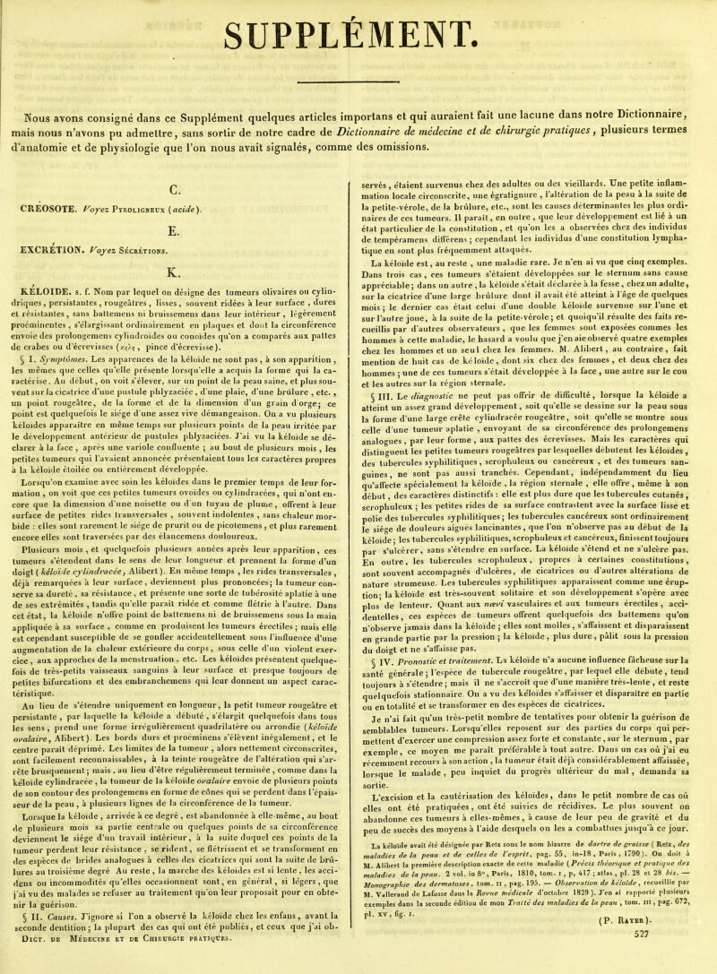 SUPPLÉMENT. Nous avons consigné dans ce Supplément quelques articles importans et qui auraient fait une lacune dans notre Dictionnaire, mais nous n'avons pu admettre, sans sortir de notre cadre de Dictionnaire de médecine et de chirurgie pratiques, plusieurs termes d anatomie et de physiologie que l'on nous avait signalés, comme des omissions. CREOSOTE. Foyez Ptroligketjx [acide). E. EXCRÉTION. Foy ez Sécrétions. K. KELOIDE. s. f. Nom par lequel on désigne des tumeurs olivaires ou cylin- driques, persistantes, rougeâtres, lisses, souvent ridées à leur surface , dures et résistantes, sans battemens ni bruissemens dans leur intérieur, légèrement proéminentes , s'élargissant ordinairement en plaques et dont la circonférence envoie des prolongemens cylindroïdes ou conoïdes qu'on a comparés aux pattes de crabes ou d'écrevisses (xvj))), pince d'écrevisse). § I. Symptômes. Les apparences de la kéloïde ne sont pas , à son apparition , les mêmes que celles qu'elle présente lorsqu'elle a acquis la forme qui la ca- ractérise . Au début, on voit s'élever, sur un point de la peau saine, et plus sou- vent sur la cicatrice d'une pustule phlyzaciée, d'une plaie, d'une brûlure , etc. , un point rougeâtre, de la forme et de la dimension d'un grain d orge; ce point est quelquefois le siège dune assez vive démangeaison. On a vu plusieurs kéloïdes apparaître en même temps sur plusieurs points de la peau irritée par le développement antérieur de pustules phlyzaciées. J'ai vu la kéloïde se dé- clarer à la face , après une variole confluente ; au bout de plusieurs mois , les petites tumeurs qui l'avaient annoncée présentaient tous les caractères propres à la kéloïde éloilée ou entièrement développée. Lorsqu'on examine avec soin les kéloïdes dans le premier temps de leur for- mation , on voit que ces petites tumeurs ovoïdes ou cylindracées, qui n'ont en- core que la dimension d'une noisette ou d'un tuyau de plume, offrent à leur surface de petites rides transversales , souvent indolentes , sans chaleur mor- bide : elles sont rarement le siège de prurit ou de picotemens , et plus rarement encore elles sont traversées par des élancemens douloureux. Plusieurs mois , et quelquefois plusieurs années après leur apparition, ces tumeurs s'étendent dans le sens de leur longueur et prennent la forme d'un doigt ( kéloïde cylindracée, Alibert). En même temps , les rides transversales , déjà remarquées à leur surface, deviennent plus prononcées; la tumeur con- serve sa dureté, sa résistance , et présente une sorte de tubérosité aplatie à une de ses extrémités , tandis qu'elle parait ridée et comme flétrie à l'autre. Dans cet état, la kéloïde n'offre point de battemens ni de bruissemens sous la main appliquée à sa surface , comme en produisent les tumeurs érectiles ; mais elle est cependant susceptible de se gonfler accidentellement sous l'influence d'une augmentation de la chaleur extérieure du corps, sous celle d'un violent exer- cice , aux approches de la menstruation , etc. Les kéloïdes présentent quelque- fois de très-pelits vaisseaux sanguins à leur surface et presque toujours de petites bifurcations et des embranchemens qui leur donnent un aspect carac- téristique. Au lieu de s'étendre uniquement en longueur, la petit tumeur rougeâtre et persistante , par laquelle la kéloïde a débuté , s'élargit quelquefois dans tous les sens, prend une forme irrégulièrement quadrilatère ou arrondie (kéloïde ofalaire, Alibert). Les bords durs et proéminens s'élèvent inégalement, et le centre pai-aît déprimé. Les limites de la tumeur , alors nettement circonscrites, sont facilement reconnaissables, à la teinte rougeâtre de l'altération qui s'ar- rête brusquement ; mais , au lieu d'être régulièrement terminée , comme dans la kéloïde cylindracée , la tumeur de la kéloïde oi'alaire envoie de plusieurs points de son contour des prolongemens en forme de cônes qui se perdent dans l'épais- seur de la peau, à plusieurs lignes de la circonférence de la tumeur. Lorsque la kéloïde , arrivée à ce degré , est abandonnée à elle-même, au bout de plusieurs mois sa partie cent aie ou quelques points de sa circonférence deviennent le siège d'un travail intérieur, à la suite duquel ces points delà tumeur perdent leur résistance , se rident, se flétrissent et se transforment en des espèces de brides analogues à celles des cicatrices qui sont la suite de brû- lures au troisième degré Au reste , la marche des kéloïdes est si lente , les acci- dens ou incommodités qu'elles occasionnent sont, en général, si légers, que j'ai vu des malades se refuser au traitement qu'on leur proposait pour en obte- nir la guérison. § II. Causes. J'ignore si l'on a observé la kéloïde chez les enfans, avant la seconde dentition; la plupart des cas qui ont été publiés, et ceux que j'ai ob- DlCT. DE MÉDECINE ET DE CmnUUGlE PBATIQTÎES. servés, étaient survenus chez des adultes ou des vieillards. Une petite inflam- mation locale circonscrite, une égratignure , l'altération de la peau à la suite de la petite-vérole, de la brûlure, etc., sont les causes déterminantes les plus ordi- naires de ces tumeurs. Il paraît, en outre , que leur développement est lié à un état particulier de la constitution, et qu'on les a observées chez des individus de tempéramens différens ; cependant les individus d'une constitution lympha- tique en sont plus fréquemment attaqués. La kéloïde est, au reste , une maladie rare. Je n'en ai vu que cinq exemples. Dans trois cas, ces tumeurs s'étaient développées sur le sternum sans cause appréciable ; dans un autre , la kéloïde s'était déclarée à la fesse , chez un adulte, sur la cicatrice d'une large brûlure dont il avait été atteint à l'âge de quelques mois ; le dernier cas était celui d'une double kéloïde survenue sur l'une et sur l'aulre joue, k la suite delà petite-vérole ; et quoiqu'il résulte des faits re- cueillis par d'autres observateurs , que les femmes sont exposées commes les hommes h cette maladie, le hasard a voulu que j'en aie observé quatre exemples chez les hommes et un seul chez les femmes. M. Alibert, au contraire, fait mention de huit cas de kéloïde, dont six chez des femmes , et deux chez des hommes ; une de ces tumeurs s'était développée à la face , une autre sur le cou et les autres sur la région sternale. § III. Le diagnostic ne peut pas offrir de diflîculté, lorsque la kéloïde a atteint un assez grand développement, soit qu'elle se dessine sur la peau sous la forme d'une large crête cylindracée rougeâtre, soit qu'elle se montre sous celle d'une tumeur aplatie , envoyant de sa circonférence des prolongemens analogues, par leur forme, aux pattes des écrevisses. Mais les caractères qui distinguent les petites tumeurs rougeâtres par lesquelles débutent les kéloïdes, des tubercules syphilitiques , scrophuleux ou cancéreux , et des tumeurs san- guines , ne sont pas aussi tranchés. Cependant, indépendamment du lieu qu'affecte spécialement la kéloïde , la région sternale , elle offre , même à son début, des caractères distinctifs : elle est plus dure que les tubercules cutanés , scrophuleux ; les petites rides de sa surface contrastent avec la surface lisse et polie des tubercules syphilitiques; les tubercules cancéreux sont ordinairement le siège de douleurs aiguës lancinantes, que l'on n'observe pas au début de la kéloïde ; les tubercules syphilitiques, scrophuleux et cancéreux, finissent toujours par s'ulcérer, sans s'étendre en surface. La kéloïde s'étend et ne s'ulcère pas. En outre, les tubercules scrophuleux, propres à certaines constitutions, sont souvent accompagnés d'ulcères, de cicatrices ou d'autres altérations de nature strumeuse. Les tubercules syphilitiques apparaissent comme une érup- tion- la kéloïde est très-souvent solitaire et son développement s'opère avec plus de lenteur. Quant aux neei^i vasculaires et aux tumeurs érectiles , acci- dentelles, ces espèces de tumeurs offrent quelquefois des battemens qu'on n'observe jamais dans la kéloïde ; elles sont molles , s'affaissent et disparaissent en grande partie par la pression ; la kéloïde, plus dure, pâlit sous la pression du doigt et ne s'affaisse pas. § l'y. Pronostic et traitement. La kéloïde n'a aucune influence fâcheuse sur la santé générale ; l'espèce de tubercule rougeâtre, par lequel elle débute , tend toujours à s'étendre ; mais il ne s'accroît que d'une manière très-lente , et reste quelquefois stationnaire. On a vu des kéloïdes s'affaisser et disparaître en partie ou en totalité et se transformer en des espèces de cicatrices. Je n'ai fait qu'un très-petit nombre de tentatives pour obtenir la guérison de semblables tumeurs. Lorsqu'elles reposent sur des parties du corps qui per- mettent d'exercer une compression assez forte et constante, sur le sternum , par exemple, ce moyen me paraît préférable à tout autre. Dans un cas où j'ai eu récemment recours à son action , la tumeur était déjà considérablement affaissée, lorsque le malade , peu inquiet du progrès ultérieur du mal , demanda sa sortie. L'excision et la cautérisation des kéloïdes, dans le petit nombre de cas où elles ont été pratiquées, ont été suivies de récidives. Le plus souvent on abandonne ces tumeurs à elles-mêmes, à cause de leur peu de gravité et du peu de succès des moyens à l'aide desquels on les a combattues jusqu'à ce jour. La kéloïde avait été désignée par Relz sous le nom liizarre de darire de graisse ( Retz, des maladies delà peau et de celles de l'esprit, pag. 55, in-I8 , Paris, 1790). On doit à M. Alibert la première description exacte de celle maladie (Précis thùorique et pratique des maladies de la peau. 2 vol. in 8», Paris, 1810, lom. i , p, 417 ; atlas , pl. 28 et 28 4;^.— Monographie des dermatoses , tom. II , pag. 195. — Observation de héloîde , recueillie par M. Valleraud de Lafosse dans la TîePHe />ie(/ica/e d'octobre 1829 ). J'en ai rapporté plusieurs exemples dans la seconde édition de mon Traité des maladies de la peau , lom. m , pag. 672, pl. XV, fig. I. „ * (P. Rayée). 527