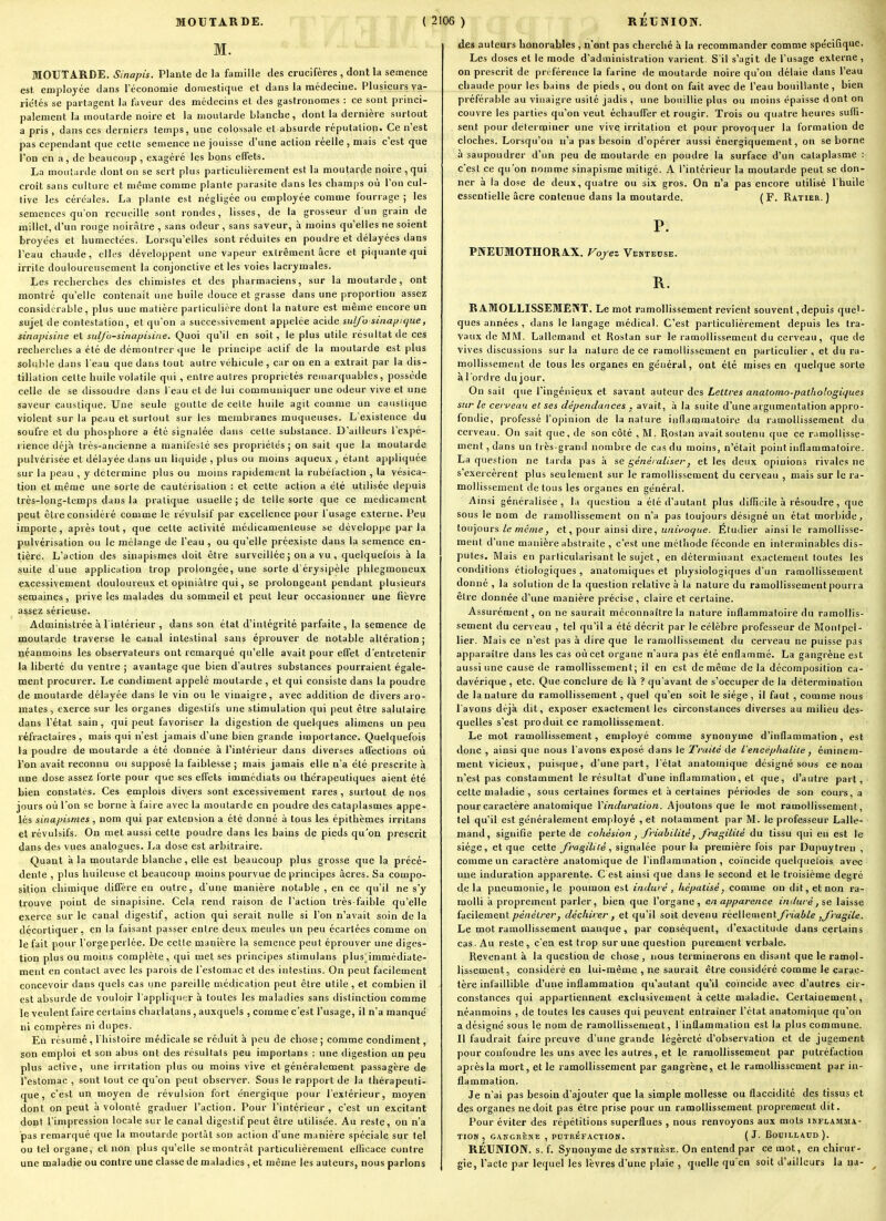 M. MOUTARDE. Sinapis. Plante de la famille des crucifères , dont la semence est. employée dans l'économie domestique et dans la médecine. Plusieurs va- riétés se partagent la faveur des médecins et des gastronomes : ce sont princi- palement la moutarde noire et la moutarde blanche, dont la dernière surtout a pris , dans ces derniers temps, une colossale et absurde réputation. Ce n'est pas cependant que cette seuience ne jouisse d'une action réelle, mais c'est que l'on en a, de beaucoup , exagéré les bons effets. La moutarde dont on se sert plus particulièrement est la moutarde noire , qui croît sans culture et même comme plante parasite dans les champs où l'on cul- tive les céréales. La plante est négligée ou employée comme fourrage ; les semences qu'on recueille sont rondes, lisses, de la grosseur d'un grain de millet, d'un rouge noirâtre , sans odeur, sans saveur, à moins qu'elles ne soient broyées et humectées. Lorsqu'elles sont réduites en poudre et délayées dans l'eau chaude, elk-s développent une vapeur extrêmenl acre et piquante qui irrite douloureusement la conjonctive et les voies lacrymales. Les recherches des chimistes et des pharmaciens, sur la moutarde, ont montré qu'elle contenait une huile douce et grasse dans une proportion assez considérable, plus une matière particulière dont la nature est même encore un sujet de contestation, et qu'on a successivement appelée acide sulfo sinayic/ue, sinapisine et sulj'o-sinapiiiiie. Quoi qu'il en soit, le plus utile résultat de ces recherches a été de démontrer que le principe actif de la moutarde est plus solulile dans l'eau que dans tout autre véhicule , car on en a extrait par la dis- tillation cette huile volatile qui, entre autres propriétés reuiarquables, possède celle de se dissoudre dans l eau et de lui communiquer une odeur vive et une saveur caustique. Une seule goutte de cette huile agit comme un caustique violent sur la peau et surtout sur les membranes muqueuses. L'existence du soufre et du phosphore a été signalée dans cette substance. D'ailleurs l'expé- lience déjà très-ancienne a manifesté ses propriétés; on sait que la moutarde pulvérisée et délayée dans un liquide , plus ou moins aqueux , étant appliquée sur la peau , y détermine plus ou moins rapidement la rubéfaction , la vésica- tion et même une sorte de cautéiisation : et cette action a été utilisée depuis très-long-temps dans la pratique usuelle ; de telle sorte que ce médicament peut être considéré comme le révulsif par excellence pour l'usage externe. Peu importe, après tout, que cette activité médicamenteuse se développe parla pulvérisation ou le mélange de l'eau , ou qu'elle préexiste dans la semence en- tière. L'action des sinapismes doit être surveillée ; on a vu , quelquefois à la suite d'une application trop prolongée, une sorte d érysipèle phlegmoneux excessivement douloureux et opiniâtre qui, se prolongeant pendant plusieurs semaines, prive les malades du sommeil et peut leur occasionner une fièvre assez sérieuse. Administrée à l'intérieur , dans son état d'intégrité parfaite , la semence de moutarde traverse le canal intestinal sans éprouver de notable altération; néanmoins les observateurs ont remarqué qu'elle avait pour effet d'entretenir la liberté du ventre ; avantage que bien d'autres substances pourraient égale- ment procurer. Le condiment appelé moutarde , et qui consiste dans la poudre de moutarde délayée dans le vin ou le vinaigre, avec addition de divers aro- mates, exerce sur les organes digeslils une stimulation qui peut être salutaire dans l'état sain, qui peut favoriser la digestion de quelques alimens un peu réfractaires , mais qui n'est jamais d'une bien grande importance. Quelquefois la poudre de moutarde a été donnée à l'intérieur dans diverses affections où l'on avait reconnu ou supposé la faiblesse ; mais jamais elle n'a été prescrite à une dose assez forte pour que ses effets immédiats ou thérapeutiques aient été bien constatés. Ces emplois divers sont excessivement rares , surtout de nos jours où l'on se borne à faire avec la moutarde en poudre des cataplasmes appe- lés sinapismes , nom qui par extension a été donné à tous les épithèmes irrilans et révulsifs. On met aussi cette poudre dans les bains de pieds qu'on prescrit dans des vues analogues. La dose est arbitraire. Quant à la moutarde blanche, elle est beaucoup plus grosse que la précé- dente , plus huileuse et beaucoup moins pourvue de principes acres. Sa compo- sition chimique diffère en outre, d'une manière notable , en ce qu'il ne s'y trouve point de sinapisine. Cela rend raison de l'action très-faible qu'elle exerce sur le canal digestif, action qui serait nulle si l'on n'avait soin de la décortiquer, en la faisant passer entre deux meules un peu écartées comme on le fait pour l'orge perlée. De cette manière la semence peut éprouver une diges- tion plus ou moins complète, qui met ses principes stimulans plus^iinmédiate- ment en contact avec les parois de l'estomac et des intestins. On peut facilement concevoir dans quels cas une pareille médication peut être utile, et combien il est absurde de vouloir l'appliqii'jr à toutes les maladies sans distinction comme le veulent faire certains charlatans , auxquels , comme c'est l'usage, il n'a manqué ni compères ni dupes. En résumé, l'histoire médicale se réduit à |>eu de chose ; comme condiment, son emploi et son abus ont des résultats peu importans : une digestion un peu plus active, une irritation plus ou moins vive et généralement passagère de l'estomac , sont tout ce qu'on peut observer. Sous le rapport de la thérapeuti- que, c'est un moyen de révulsion fort énergique pour l'exlérieur, moyen dont on peut à volonté graduer l'action. Pour l'intérieur, c'est un excitant dont l'impression locale sur le canal digestif peut être utilisée. Au reste, on n'a pas remarqué que la moutarde portât son action d'une manière spéciale sur tel ou tel organe, et non plus qu'elle semontràt particulièrement ellicace contre une maladie ou contre une classe de maladies , et même les auteurs, nous parlons des auteurs honorables , n'ont pas cherché à la recommander comme spécifique. Les doses et le mode d'administration varient. S'il s'agit de l'usage externe , on prescrit de prcférence la farine de moutarde noire qu'on délaie dans l'eau chaude pour les bains de pieds , ou dont on fait avec de l'eau bouillante , bien préférable au viuaigre usité jadis , une bouillie plus ou moins épaisse dont on couvre les parties qu'on veut échauffer et rougir. Trois ou quatre heures suiïi- sent pour déterminer une vive irritation et pour provoquer la formation de cloches. Lorsqu'on n'a pas besoin d'opérer aussi énergiquement, on se borne à saupoudrer d'un peu de moutarde en poudre la surface d'un cataplasme : c'est ce qu'on nomme sinapisme mitigé. A l'intérieur la moutarde peut se don- ner à la dose de deux, quatre ou six gros. On n'a pas encore utilisé l'huile essentielle acre contenue dans la moutarde. (F. Ratier. ) P. PNEUMOTHORAX. Fojez VEKXEnsE. R. RAMOLLISSEMENT. Le mot ramollissement revient souvent,depuis quel- ques années , dans le langage médical. C'est particulièrement depuis les tra- vaux de MM. Lalleraand et Rostan sur le ramollissement du cerveau, que de vives discussions sur la nature de ce ramollissement en particulier , et du ra- mollissement de tous les organes en général, ont été mises en quelque sorte à l'ordre du jour. On sait cjue l'ingénieux et savant auteur des Lettres anatomo-paihologiques sur le cerveau et ses dépendances . avait, à la suite d'une argumentation appro- fondie, professé l'opinion de la nature inflammatoire du ramollissement du cerveau. On sait que, de son côté , M. Rostan avaitsoutenu que ce ramollisse- ment , dans un très-grand nombre de cas du moins, n'était point inflammatoire. La question ne tarda pas à se généraliser, et les deux opinions rivales ne s exercèrent plus seulement sur le ramollissement du cerveau , mais sur le ra- mollissement de tous les organes en général. Ainsi généralisée, la question a été d'autant plus difficile à résoudre, que sous le nom de ramollissement on n'a pas toujours désigné un état morbide, toujours/e mé/«e, et, pour ainsi dire, u/a'i^o^:<e. Élutlier ainsi le ramollisse- ment d'une manière abstraite , c'est une mélliode féconde en interminables dis- putes. Mais en particularisant le sujet, en déterminant exactement toutes les conditions étiologiques , anatomiques et physiologiques d'un ramollissement donné , la solution de la question relative à la nature du ramollissement pourra être donnée d'une manière précise , claire et certaine. Assurément, on ne saurait méconnaître la nature inflammatoire du ramollis- sement du cerveau , tel qu'il a été décrit par le célèbre professeur de Montpel- lier. Mais ce n'est pas à dire que le ramollissement du cerveau ne puisse pas apparaître dans les cas où cet organe n'aura pas été enflammé. La gangrène est aussi une cause de ramollissement; il en est de même de la décomposition ca- davérique , etc. Que conclure de là ? qu'avant de s'occuper de la détermination de la nature du ramollissement , quel qu'en soit le siège , il faut , comme nous I avons déjà dit, exposer exactement les circonstances diverses au milieu des- quelles s'est produit ce ramollissement. Le mot ramollissement, employé comme synonyme d'inflammation, est donc , ainsi que nous l'avons exposé dans le Traité de l'encéphalite ^ éminem- ment vicieux, puisque, d'une part, l'état anatomique désigné sous ce nom n'est pas constamment le résultat d'une inflammation, et que, d'autre part, cette maladie , sous certaines formes et à certaines périodes de son cours, a pour caractère anatomique Yinduration. Ajoutons que le mot ramollissement, tel qu'il est généralement employé , et notamment par M. le professeur Lalle- mand, signifie perte de cohésion ^ friabilité, J'ragilité du tissu qui en est le siège, et que cette /ra gili té, signAée pour la première fois par Dupuytren , comme un caractère anatomique de l'inflammation, coïncide quelquefois avec une induration apparente. C est ainsi que dans le second et le troisième degré delà pneumonie, le poumon est induré , hépalisé, comme on dit, et non ra- molli à proprement parler, bien que l'organe, en apparence induré, se laisse facilement pénétrer, déchirer, et qu'il soit devenu réellement friable ^fragile. Le mot ramollissement manque, par conséquent, d'exactitude dans certains cas. Au reste, c'en est trop sur une question purement verbale. Revenant à la question de chose, nous terminerons en disant que le ramol- lissement, considéré en lui-même , ne saurait être considéré comme le carac- tère infaillible d'une inflammation qu'autant qu'il coïncide avec d'autres cir- constances qui appartiennent exclusivement à cette maladie. Certainement, néanmoins , de toutes les causes qui peuvent entraîner l'état anatomique qu'on a désigné sous le nom de ramollissement, I inflammation est la plus commune. II faudrait faire preuve d'une grande légèreté d'observation et de jugement pour confondre les uns avec les autres, et le ramollissement par putréfaction après la mort, et le ramollissement par gangrène, et le ramollissement par in- flammation. Je n'ai pas besoin d'ajouter que la simple mollesse ou flaccidité des tissus et des organes ne doit pas être prise pour un ramollissement proprement dit. Pour éviter des répétitions superflues , nous renvoyons aux mots inflamma- tion , GAKGRÈNE , PUTRÉFACTION. ( J- BoUILLAUn). RÉUNION, s. f. Synonyme de synthèse. On entend par ce mot, en chirur- gie, l'acte par lequel les lèvres d'une plaie , quelle qu'en soit d'ailleurs la na-