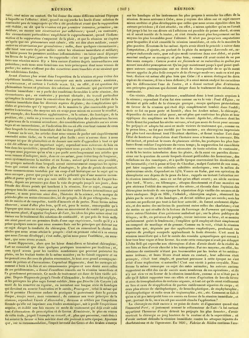 lure, sont mises en contact. On lui donne des noms difTérens suivant l'époque .a laquelle ou refFecUii;. Ainsi, quand on rap|)roclie les bords d'une solution de continuité peu de lempsaprès qu'elle a été produite et avant que la suppuration soit établie , on dit que la réunion est par ;^;-eOT/V?/-e intention, primitii/e , im- médiate, o\i encore une cicatrisation par adhérence ; quand, au contraire, des circonstances particulières eaipêchent le rapprochement, quand l'intlam- mation et la suppuration s'emparent de la plaie , et que la réunion ne s'opère qu après que ces phénomènes sont calmés , elle est dite alors meV/iaîe , consé- cutii'e ou cicatrisation par granulations ; enfin, dans quelques circonstances , elle tient une sorte de juste milieu entre les réunions immédiate et médiate; on laisse passer les premiers accidens inflammatoires : on laisse aussi dégorger les lèvres de la plaie ; puis on les rapproche : c'est ce que j'appellerais volon- tiers une réunion mixte. Il y a bien encore d'autres degrés intermédiaires aux precédens; mais nous nous tiendrons aux trois principaux dont nous venons de parler ; les autres n'ofTrent pas des caractères assez tranchés et ne seraient que des subdivisions futiles. Avant d'entrer flus avant dans l'exposition delà réunion et pour éviter des répétitions inutiles, nous devons renvoyer aux mots amputation, adhésion, CICATRISATION, et surfout à l'article i'laie. Là, en effet, il est question des phénomènes locaux et généraux des solutions de continuité qui guérissent par reunion immédiate : on y parle des conditions favorables à celte réunion, des circonstances qui , au contraire , y portent obstacle ; du travail particulier qu'emploie la nature pour la conservation des parties divisées; de I utilité de la reunion immédiate dans les diverses espèces dé plaies ; des complications spé- ciales et générales qui s'y opposent; de la manière la plus convenable pour la mettre a exécution ; des moyens mis en usage pour mieux en assurer le résultat, par exemple, des bandelettes agglulinatives , de la suture, des bandages, de la position, etc. ; enfin on y tiouvera aussi la description des phénomènes locaux et généraux de la réunion secondaire , des considérations générales sur ses avan- tages et ses inconvéniens , et l'indication des cas où elle convient comme de ceux dans lesquels la réunion immédiate doit lui être préférée. Comme on le voit, les articles dont nous venons de parler ont singulièrement amoindri notre tâche, en la rendant plus facile : nous n'aurons donc à nous occuper ici que de généralités et de donner une sorte d'appendice à tout ce qui a ele dit ailleurs sur cet important sujet ; cependant nous entrerons de loin en loin dans les spécialités , quand leur importance nous paraîtra le commander ou lorsque nous jugerons qu'on n'en a pas parlé assez longuement aux articles que nous venons d'indiijuer; mais, dans ce cas môme, pour éviter trop de longueur, nous systématiserons la matière et en ferons, autant qu'il nous sera possible, des groupes naturels dans lesquels seront successivement comprises les opéra- tions qui auront entre elles le plus d'analogies, le plus de points de contact. Nous commencerons toutefois par un coup-d'œil historique sur le sujet qui va nous occuper, parce que jusqu'ici on ne l'a présenté que d'une manière incom- plète et parce qu'il ne sera pas sans utililé de suivre la marche de l'esprit hu- main, depuis ses premiers pas dans la voie du progrès jusqu'.à nos jours , dans 1 étude des divers points qui touchent à la réunion. Sur ce sujet, comme sur presque tous les autres, nous aurons à constater cette bizarre intermittence qui jalonne, si nous pouvons ainsi dire, l'histoire de la science, et la marque de périodes plus ou moins circonscrites, ici de progrès, là de pas rétrogrades , tan- tôt de succès et de conquêtes, tantôt d'insuccès et de perles. Nous ferons même observer, avant d'aller plus loin, qu'il est, pour le moins, remarquable qu'à 1 époque que nous ne craignons pas, dans un mouvement de vanité qui pourrait être mieux placé, d appeler Venjance de l'art, les idées les plus saines aient été émises sur le traitement des solutions de continuité , et que près de trois mille ans aient passé sur ces premiers fruits d'une sage expérience, tandis qu'il y a à peine quelques années que nous sommes fixés sur les principes qui doivent sur ce sujet diriger la conduite du chirurgien. C'est en remontant la chaîne des siècles que nous avons atteint le progrès : c'est en prenant celui-ci à sa source que nous l'avons développé ; c'est enfin, qu'on nous passe l'antithèse , en recu- lant , que nous avons avancé. Avant Hippocrate, alors que les héros demi-dieux se faisaient chirurgiens , l'art ne consistait que dans quelques pratiques transmises par tradilion ; et, sans égard aucun pour les variétés nombreuses que peuvent présenter les plaies, on les traitait toutes de la même manière ; on les faisait suppurer et on les pansait avec des sucs de plantes renommées, le tout avec grand accompagne- ment de prières et d'invocations. Cependant Hippocrate, dont les ouvrages ré- sument si bien à-la-fois et ses connaissances propres et sans doute aussi celles de ses prédécesseurs, a donné d'excellens conseils sur la réunion immédiate et l'a grandement préconisée. Ce mode de traitement est donc de bien vieille ori- gine. Depuis Hippocrate jusqu'à l'école d'Alexandrie , la chirurgie fut négligée, et les préceptes les plus sages furent oubliés , bien que Dioclès ( de Caryste ) ait tenté de les remettre en vigueur, en inventant une longue série de bandages qui devaient en assurer l'exécution et le succès ; Praxagorc , celui-là même qui eut le premier l'heureuse audace de pratiquer la gastrotomie dans la passion iliaque , essaya aussi, mais vainement, de ramener aux vrais principes delà réunion; cependant Vécole d'Alexandrie, devenue si célèbre par l'impulsion féconde qu'elle sut imprimer aux éludes anatomiques, mit à profit l'expérience acquise, et établit une fois encore ce mode de traitement qui déjà avait subi tant d'alternatives de proscription et de faveur. Erasislrate, le plus en renom de cette école , joignit l'exemple au conseil, et , plus que personne, conti ibua à lui assurer la faveur si bien méritée dont elle jouissait à cette époque. Ajoutons que , sur sa recommandation, l'esprit inventif des Grecs et des Arabes s'exerça sur les bandages et les instrumens les plus propres à seconder les effets de la réunion. Si nous arrivons à Cehe, nous y voyons des idées sur ce sujet encore mieux arrêtées et plus développées que celles que nous avons signalées chez les auteurs précédens ; il s'est attaché , en effet, a mieux spécifier qu'on ne l'avait fait jusqu à lui les cas divers où l'adhésion est possible de prime abord, et ceux où il serait inutile de la tenter, et s'est étendu aussi plus longuement sur les moyens les plus favorables pour l'obtenir. Il n'est pas jusqu'aux amputations pour lesquelles il n'ait conseillé la réunion immédiate, et cela de la manière la plus positive. Écoutons-le lui-même. Après avoir décrit le procédé à suivre dans l'amputation , il ajoute, en parlant de la plaie du moignon : Lœvanda est, su- pràtjue inducenda culis, quœ sub ejus modi curatione laxa esse débet, ut quàm maxime undique os conlegut; et plus loin, comme s'il avait craint de ne pas être assez compris : Ccetera posteà sic Jcicienda ut in vulneribus in quibus pus nioi'eri non débet prceceptum est. Qu'on juge maintenant jusqu'à quel point quel- ques auteurs contemporains ont eu droit de s'enorgueillir de ce qu'ils osent encore appeler la plus belle conquête delà chirurgie moderne ; mais ce n'est pas tout. Galien est même allé plus loin que Celse : il a mieux distingué les deux espèces de réunion ; il les a bien définies; il a aussi mieux analysé les caractères qui les différencient l'une de l'autre, et a donné surtout plus d'extension aux préceptes généraux qui doivent diriger dans le traitement des solutions de continuité. Ces vérités , filles de l'expérience , semblaient donc à tout jamais acquises à la science ; cependant il n'en fut rien comme on va le voir : Paul d'Égine , ce dernier et paie reflet de la chirurgie greccjue , essaya quelques protestations en faveur de la réunion qui était déjà complètement tombée dans l'oubli; mais ce fut en pure perte et bientôt, chez les Arabes même, la chirurgie, dépouillée de tout son éclat passé, ne sut plus que cautériser les plaies et leur appliquer des emplâtres au lieu de les réunir. Après , yJlbucasis dont les écrits firent foi pendant les siècles suivans, n'eut pas assez de force pour secouer les préjugés et adopta lui aussi ce mode vicieux de traitement qui, comme ou le pense bien , ne fut pas rectifié par les moines , ces chirurgiens improvisés qui plus tanl envahirent tout l'Occident chrétien, et firent tomber l'art dans l'état de honteuse dégradation dont l'histoire nous a transmis le souvenir. Dès cet instant, et pendant le cours de plusieurs siècles, les pratiques les plus bar- bares firent oublier l'expérience du vieux temps; la suppuration fut considérée comme une condition inévitable et nécessaire de toute solution de continuité , et de là les tentes introduites dans les plaies, de là aussi ces puériles discus- sions sur la question de savoir lesquels étaient préférables des humcclans , des relâchans ou des caustiques , et à quelle époque convenaient les dessiccatifs et les incarnatifs; c'est à peine si Guy de Chauliac, malgré l'autorité de son nom , put faire suspendre ces ridicules subtilités scolastiques , vers le milieu du quatorzième siècle. Cependant en \!i70, Vianco en Italie, par son opération de rhinoplastie aux dépens de la peau du bras , rappela un instant l'attention sur la réunion immédiate , mais ce ne fut qu'un effort avorté ; un siècle environ plus tard, Wuriz , en Allemagne , attaqua directement et d'une manière un peu sérieuse l'utilité des onguens et des sétons , et ébranla dans l'opinion des chirurgiens instruits de son époque la réputation déjà vieillie des arcanes et de leurs analogues. Déjà en 1696, Cotbalch j chirurgien anglais, réunissait les plaies par la sulure et les bandages , et devint célèbre par ses succès; mais les arcanes ne perdirent pas tout-à-fait leur autorité , ils furent seulement dépla- cés, et des mains des médecins ils passèrent entre celles des charlatans; c'est du moins ce qui résulte de la lecture de l'ouvrage de Purmann qui rapporte entre autres l'histoire d'un guérisseur ambulant qui, sur la place publique de Glogau, se fit, en présence du peuple, treize incisions au bras, et se montra parfaitement guéri le lendemain; l'emplâtre qu'il employait était simplement un composé de mucilage et de gomme. Comme on le voit, c'était la réunion immédiate qui, déguisée par des applications emplastiques, produisait ces espèces de prodiges auxquels applaudissait la foule étonnée. C'est aussi la réunion immédiate qui a fait le succès des remèdes sympathiques qui eurent à leur tour leur vogue et leur faveur. Au reste cette remarque n'avait pas échappé à John Bell qui reproche aux chirurgiens d'alors d'avoir douté de la réalité de ces faits au lieu d'avoir cherché à les interpréter. Par ces moyens , en effet, les solutions de continuité n'étant pas tourmentées par les tentes et les inédica- mens irritans, et leurs lèvres étant mises en contact, leur adhésion était prompte, c'était tout simple, et pourtant personne à cette époque ne s'est avisé d'une explication si naturelle ! C'est une vérité à peine croyable. Nous forons la même remarque au sujet des entes animales; les auteurs anciens rapportent en effet des cas de succès assez nombreux de ces opérations, et ils n'y ont rien vu en faveur de la réunion immédiate, comme si ce n'était pas à elle qu'il fallait rapporter tous ces effets et ceux d'opération de bec-de-lièvre et ceux de transplantation de certains organes , si tant est qu'ils aient réellement eu lieu et ceux de rcapplicalion de parties entièrement séparées du corps , et ceux plus récens de chéiloplastique , de bronchojdaslique, de staphyloraphie , d urétroplastique et enfin ceux de vaginoraphie , etc. , etc. Comment se fait-il qu'on n'ait pas interprété tous ces succès en faveur de la réunion immédiate , et que , partant de là, on n'en ait pas aussitôt étendu l'application ? La chirurgie en était encore à ce point de doute et d'ignorance quand vint l'immortel/(i'-e , si justement nommé le réformateur de l'art :!à lui surtout appartient l'honneur d'avoir détruit les préjugés les plus funestes, d'avoir soustrait la chirurgie au joug honteux de la routine et de la superstition , et d'avoir surtout défendu la réunion immédiate contre les attaques injustes du charlatanisme et de l'ignorance. En 1606 , Fabrice de Uilden continua l'ceu-