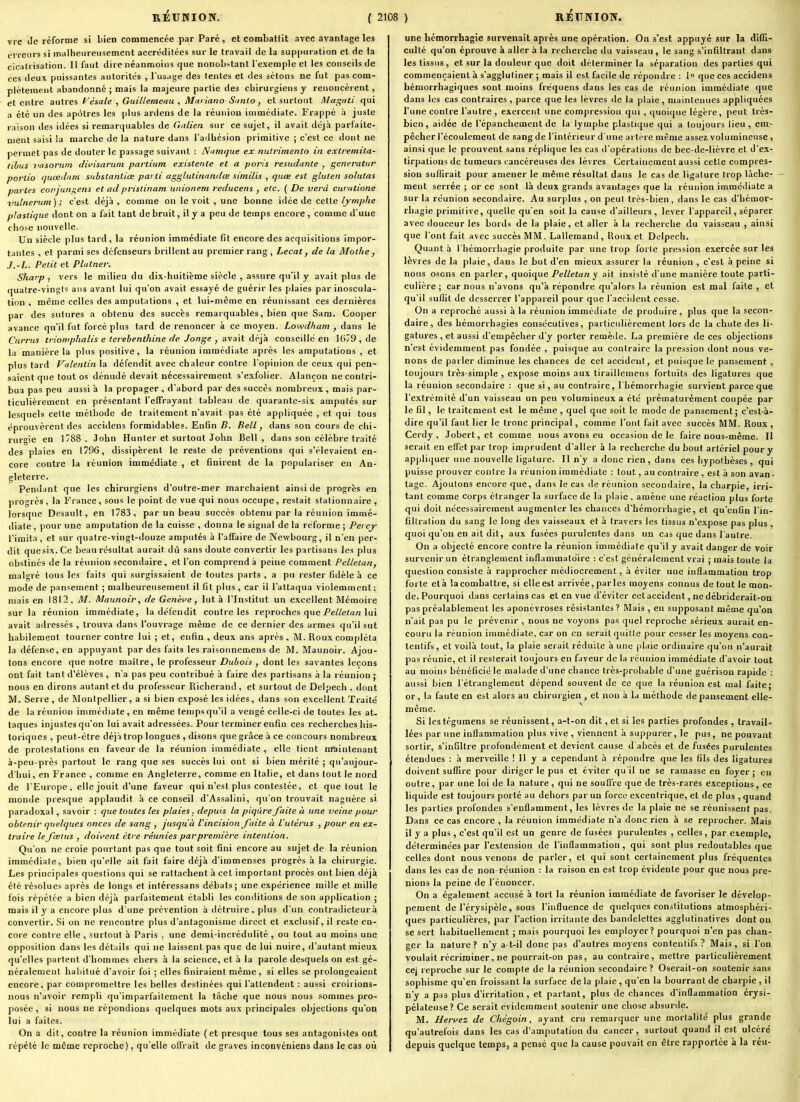 vi e Je réforme si bien commencée par Paré, et combattit avec avantage les erreurs si malheureusement accréditées sur le travail de la suppuration et de la cicatrisation. Il faut dire néanmoins que nonobstant l'exemple et les conseils de ces deux puissantes autorités , l'usage des lentes et des sétons ne fut pas com- plètement abandonné ; mais la majeure partie des chirurgiens y renoncèrent, et entre aa{resyésale,Guillemeau,Maiiano S<inlo, et surtout Dlagnti qyû a été un des apôtres les |)lus ardens de la réunion iuimédiate. Frappé à juste raison des idées si remarquables de Galien sur ce sujet, il avait déjà parlaite- ment saisi la marche de la nature dans l'adhésion primitive ; c'est ce dont ne permet pas de douter le passage suivant : Namque ex nulrimento in extremita- tihus vasoruin divisarum partium existcnte et a poris resudante , generatur porlio (jucedam substantiœ parti agglutinandœ similis , qnœ est gluten solutas partes conjun^ens et ad prislinam uiiionem reducens , etc. ( De vevd curatione vulnerum); c'est déjà, comme on le voit , une bonne idée de cette/^-zw/y/je plastique dont on a fait tant de bruit, il y a peu de temps encore , comme d'une chose nouvelle. Un siècle plus tard, la réunion immédiate fît encore des acquisitions impor- tantes , et parmi ses défenseurs brillent au premier rang , Lecat, de la Moihe, J.-L. Petit et Platner. Sharp , vers le milieu du dix-huitième siècle , assure qu'il y avait plus de quatre-vingts ans avant lui qu'on avait essayé de guérir les plaies par inoscula- tion , même celles des amputations , et lui-même en réunissant ces dernières par des sutures a obtenu des succès remarquables, bien que Sam. Cooper avance qu'il fut forcé plus tard de renoncer à ce moyen. Lowdham , dans le Currus triomphalis e térébenthine de. Jonge , avait déjà conseillé en 1679 , de la manière la plus positive, la réunion immédiate après les amputations , et plus tard Valentin\A défendit avec chaleur contre l'opinion de ceux qui pen- saient que tout os dénudé devait nécessairement s'exfolier. Alançon ne contri- bua pas peu aussi à la propager , d'abord par des succès nombreux , mais par- ticulièrement en présentant TelTrayant tableau de quarante-six amputés sur lesquels celte méthode de traitement n'avait pas été appliquée , et qui tous éprouvèrent des accidens formidables. Enfin B. Bell, dans son cours de chi- rurgie en 1788 . John Hunier et surtout John Bell , dans son célèbre traité des plaies en 1796, dissipèrent le reste de préventions qui s'élevaient en- core contre la réunion immédiate , et finirent de la populariser en An- gleterre. Pendant que les chirurgiens d'outre-mer marchaient ainsi de progrès en progrès , la France, sous le point de vue qui nous occupe, restait stationnaire , lorsque Desault, en 1783, par un beau succès obtenu par la réunion immé- diate, pour une amputation de la cuisse , donna le signal de la réforme ; Peicy l'imita, et sur quatre-vingt-douze amputés à l'affaire de Newbourg, il n'en per- dit que six. Ce beau résultat aurait dû sans doute convertir les partisans les plus obstinés de la réunion secondaire, et l'on comprend à peine comment Pelleian, malgré tous les faits qui surgissaient de toutes parts , a pu rester fidèle à ce mode de pansement ; malheureusement il tit plus , car il l'attaqua violemment ; mais en 1812, M. Maunoiv, de Genève, lut à l'Institut un excellent Mémoire sur la réunion immédiate, la défendit contre les reproches que/e/Ze/a/z lui avait adressés , trouva dans l'ouvrage même de ce dernier des armes qu'il sut habilement tourner contre lui ; et, enfin , deux ans après , M. Roux compléta la défense, en appuyant par des faits les raisonnemens de M. Maunoir. Ajou- tons encore que notre maître, le professeur Dubois , dont les savantes leçons ont fait tant d'élèves , n'a pas peu contribué à faire des partisans à la réunion ; nous en dirons autant et du professeur Richerand, et surtout de Delpech , dont M. Serre, de Montpellier, a si bien exposé les idées, dans son excellent Traité de la réunion immédiate, en même temps qu'il a vengé celle-ci de toutes les at- taques injustes qu'on lui avait adressées. Pour terminer enfin ces recherches his- toriques , peut-être déjà trop longues , disons que grâce à ce concours nombreux de protestations en faveur de la réunion immédiate , elle tient maintenant à-peu-près partout le rang que ses succès lui ont si bien mérité ; qu'aujour- d'hui, en France , comme en Angleterre, comme en Italie, et dans tout le nord de l'Europe, elle jouit d'une faveur qui n'est plus contestée, et que tout le monde presque applaudit à ce conseil d'Assalini, qu'on trouvait naguère si paradoxal , savoir : que toutes les plaies, depuis la piqûre faite à une veine pour obtenir quelques onces de sang , jusqu'à Pincision faite à L'utérus , pour en ex- traire le fœtus , doii>ent être réunies par première intention. Qu'on ne croie pourtant pas que tout soit fini encore au sujet de la réunion immédiate, bien qu'elle ait fait faire déjà d'immenses progrès à la chirurgie. Les principales questions qui se rattachent à cet important procès ont bien déjà été résolues après de longs et inléressans débats; une expérience mille et mille fois répétée a bien déjà parfaitement établi les conditions de son application ; mais il y a encore plus d'une prévention à détruire . plus d'un contradicteur à convertir. Si on ne rencontre plus d'antagonisme direct et exclusif, il reste en- core contre elle , surtout à Paris , une demi-incrédulité , ou tout au moins une opposition dans les détails qui ne laissent pas que de lui nuire, d'autant mieux qu'elles partent d'hommes chers à la science, et à la parole desquels on est gé- néralement habitué d'avoir foi ; elles finiraient même, si elles se prolongeaient encore, par compromettre les belles destinées qui l'attendent : aussi croirions- nous n'avoir rempli qu'imparfaitement la tâche que nous nous sommes pro- posée, si nous ne répondions quelques mots aux principales objections qu'on lui a faites. On a dit, contre la réunion immédiate (et presque tous ses antagonistes ont répété le même reproche), qu'elle offrait de graves inconyéniens dans le cas où une hémorrhagie survenait après une opération. On s'est appuyé sur la diffi- culté qu'on éprouve à aller à la recherche du vaisseau, le sang s'infiltrant dans les tissus, et sur la douleur que doit déterminer la séparation des parties qui commençaient à s'agglutiner ; mais il est facile de répondre : 1 que ces accidens hémorrhagiques sont moins fréquens dans les cas de réunion immédiate que dans les cas contraires, parce que les lèvres de la plaie, maintenues appliquées l'une contre l'autre , exercent une compression qui , quoique légère, peut très- bien, aidée de l'épanchement de la lymphe plastique qui a toujours lieu, em- pêcher l'écoulement de sang de l'intérieur d'une artère même assez volumineuse , ainsi que le prouvent sans réplique les cas tl'opérations de bec-de-lièvre et d'ex- tirpations de tumeurs cancéreuses des lèvi'es Certainement aussi cette compres- sion suffirait pour amener le même résultat dans le cas de ligature trop lâche- ment serrée ; or ce sont là deux grands avantages que la réunion immédiate a sur la réunion secondaire. Au surplus , on peut très-bien, dans le cas d'hémor- rhagie primilive, quelle qu'en soit la cause d'ailleurs , lever l'appareil, séparer avec douceur les bords de la plaie, et aller à la recherche du vaisseau , ainsi que l'ont fait avec succès MM. Lallemand, Roux et Dolpech. Quant à l'hémorrhagie produite par une trop forte pression exercée sur les lèvres de la plaie, dans le but d'en mieux assurer la réunion , c'est à peine si nous osons en parler, quoique Pelletan y ait insisté d'une manière toute parti- culière ; car nous n'avons qu'à répondre qu'alors la réunion est mal faite , et qu'il suffit de desserrer l'appareil pour que l'accident cesse. On a reproché aussi à la réunion immédiate de produire, plus que la secon- daire, des hémorrhagies consécutives, particulièrement lors de la chute des li- gatures , et aussi d'empêcher d'y porter remède. La première de ces objections n'est évidemment pas fondée , puisque au contraire la pression dont nous ve- nons de parler diminue les chances de cet accident, et puisque le pansement , toujours très-simple , expose moins aux tiraillemens fortuits des ligatures que la réunion secondaire : que si, au contraire, l'hémorrhagie survient parce que l'extrémité d'un vaisseau un peu volumineux a été prématurément coupée par le fil, le traitement est le même , quel que soit le mode de pansement; c'est-à- dire qu'il faut lier le tronc principal, comme l'ont fait avec succès MM. Roux, Cerdy, Jobert,et comme nous avons eu occasion de le faire nous-même. Il serait en effet par trop imprudent d'aller à la recherche du bout artériel pour y appliquer une nouvelle ligature. Il n'y a donc rien , dans ces hypothèses , qui puisse prouver contre la réunion immédiate : tout, au contraire , est à son avan- tage. Ajoutons encore que, dans le cas de réunion secondaire, la charpie, irri- tant comme corps étranger la surface de la plaie . amène une réaction plus forte qui doit nécessairement augmenter les chances d'hémorrhagie, et qu'enfin l'in- filtration du sang le long des vaisseaux et à travers les tissus n'expose pas plus , quoi qu'on en ait dit, aux fusées purulentes dans un cas que dans l'autre. On a objecté encore contre la réunion immédiate qu'il y avait danger de voir survenir un étranglement inflammatoire : c'est généralement vrai ; mais toute Ja question consiste à rapprocher médiocrement, à éviter une inflammation trop forte et à !a combattre, si elle est arrivée, parles moyens connus de tout le mon- de. Pourquoi dans certains cas et en vue d'éviter cet accident, ne débriderait-oa pas préalablement les aponévroses résistantes? Mais , en supposant même qu'on n'ait pas pu le prévenir , nous ne voyons pa« quel reproche sérieux aurait en- couru la réunion immédiate, car on en serait quitte pour cesser les moyens con- tentifs, et voilà tout, la plaie serait réduite à une ()laie ordinaire qu'on n'aurait pas réunie, et il resterait toujours en faveur de la réunion immédiate d'avoir tout au moins bénéficié le malade d'une chance très-probable d'une guérison rapide : aussi bien l'étranglement dépend souvent de ce que la réunion est mal faite; or, la faute en est alors au chirurgien , et non à la méthode de paiisement elle- même. Si lestégumens se réunissent, a-t-on dit, et si les parties profondes , travail- lées par une inflammation plus vive , viennent à sujipurer, le pus, ne pouvant sortir, s'infiltre profondément et devient cause d abcès et de fusées purulentes étendues : à merveille ! 11 y a cependant à répoudre que les fils des ligatures doivent suffire pour diriger le pus et éviter qu'il ne se ramasse en foyer ; en outre, par une loi de la nature , qui ne souffre que de très-rares exceptions, ce liquide est toujours porté au dehors par un force excentrique, et de plus , quand les parties profondes s'enflamment, les lèvres de la plaie ne se réunissent pas. Dans ce cas encore , la réunion immédiate n'a donc rien à se reprocher. Mais il y a plus , c'est qu'il est un genre de fusées purulentes , celles, par exemple, déterminées par l'extension de l'inflammation, qui sont plus redoutables que celles dont nous venons de parler, et qui sont certainement plus fréquentes dans les cas de non-réunion : la raison en est trop évidente pour que nous pre- nions la peine de l'énoncer. On a également accusé à tort la réunion immédiate de favoriser le dévelop- pement de l'érysipèle, sous l'influence de quelques constitutions atmosphéri- ques particulières, par l'action irritante des bandelettes agglutinatives dont on se sert habituellement ; mais pourquoi les euiployer? pourquoi n'en pas chan- ger la nature? n'y a-t-il donc pas d'autres moyens contentifs ? Mais, si l'on voulait récriminer, ne pourrait-on pas, au contraire, mettre particulièrement cej reproche sur le compte de la réunion secondaire ? Oserait-on soutenir sans sophisme qu'en froissant la surface de la plaie , qu'en la bourrant de charpie , il n'y a pas plus d'irritation , et partant, plus de chances d'inflammation érysi- pélateuse? Ce serait évidemment soutenir une chose absurde. M. Hervez de Chégoin, ayant cru remarquer une mortalité plus grande qu'autrefois dans les cas d'amputation du cancer, surtout quand il est ulcéré depuis quelque temps, a pensé que la cause pouvait en être rapportée à la réu-