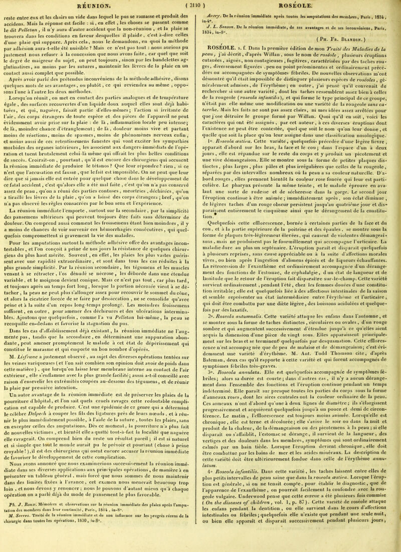 reste entre eux et les chairs un vide dans lequel le pus se ramasse et produit des accidens. Mais la réponse est facile : si, en effet , les choses se passent comme le dit Pelletan , il n'y aura d'autre accident que la non-réunion , et la plaie se trouvera dans les conditions en faveur desquelles il plaide, c'est à-dire celles d'une plaie qui suppure. Après cela, nous le demandons, en quoi la méthode par adhésion aura-t-elle été nuisible ? Mais ce n'est pas tout : nous aurions pu justement nous refuser à la concession que nous avons faite, car quel que soit le degré de maigreur du sujet, on peut toujours , sinon par les bandelettes ag- glutinatives, au moins par les sutures, maintenir les lèvres de la plaie en un contact aussi complet que possible. Après avoir parlé des prétendus inconvéniens de la méthode adhésive, disons quelques mois de ses avantages , ou plutôt, ce qui reviendra au même , oppo- sons l'une à l'autre les deux méthodes. Lorsqu'on réunit, on met en contact des parties analogues et de température égale , des surfaces recouvertes d'un liquide doux auquel elles sont déjà habi- tuées, et qui, naguère, faisait partie d'elles-mêmes; l'action si iiiitante de l'air, des corps étrangers de toute espèce et des pièces de l'appareil ne peut évidemment avoir prise sur la plaie : de là , inflammation locale peu intense; de là, moindre chance d'étranglement ; de là , douleur moins vive et partant moins de réactions, moins de spasmes, moins de phénomènes nerveux enfin, et moins aussi de ces retentissemens funestes qui vont exciter les sympathies morbides des organes intérieurs, les associent aux dangers immédiats de l'opé- ration et tuent brutalement celui-là même qui offrait les plus belles conditions de succès. Croirait-on , pourtant, qu'il est encore des chirurgiens qui accusent la réunion immédiate de produire le tétanos? Que leur répondre? rien, si ce n'est que l'accusation est fausse , que le fait est impossible. On ne peut que leur dire que si jamais elle est entrée pour quelque chose dans le développement de ce fatal accident, c'est qu'alors elle a été mal faite , c'est qu'on n'a pas conservé assez de peau , qu'on a réuni des parties contuses , meurtries , déchirées, qu'on a tiraillé les lèvres de la plaie, qu'on a laissé des corps étrangers ; bref, qu'on na pas observé les règles consacrées par le bon sens et l'expérience. La réunion immédiate l'emporte , surtout sur la secondaire, par la simplicité des pansemens ultérieurs qui peuvent toujours être faits sans déterminer de douleur. On comprend aussi comment les froissemens étant bien moindres , il y a moins de chances de voir survenir ces hémorrhagies consécutives, qui quel- quefois compromettent si gravement la vie des malades. Pour les amputations surtout la méthode adhésive offre des avantages incon- testables , et l'on conçoit à peine de nos jours la résistance de quelques chirur- giens du plus haut mérite. Souvent , en effet, les plaies les plus vastes guéris- sent avec une rapidité extraordinaire, et sont dans tous les cas réduites à la plus grande simplicité. Par la réunion secondaire, les tégumens et les muscles venant à se rétracter, l'os dénudé se nécrose , les déhorde dans une étendue variable, et le moignon devient conique. Mais ce n'est pas tout , car plus tard, et toujours après un temps fort long, lorsque la portion néciosée vient à se dé- tacher , la peau ne peut plus s'allonger assez pour recouvrir le sommet du cône, et alors la cicatrice forcée de se faire par dessiccation , ne se consolide qu'avec peine et à la suite d'un re[)os long temps prolongé. Les moindres froissemens suffisent, en outre , pour amener des déchirures et des ulcérations intermina- bles. Ajoutons que quelquefois , comme l'a vu Pelletan lui-même, la peau se recoquille en-dedans et favorise la stagnation du pus. Dans les cas d'affaiblissement déjà existant, la réunion immédiate ne l'aug- mente pas , tandis que la secondaire , en déterminant une suppuration abon- dante, peut amener promptement le malade à cet état de dépérissement qui constitue le marasme et qui emporte un bon nombre d'opérés. M. Lisfi-anc a justement observé , au sujet des diverses opérations tentées sur les veines variqueuses ( et l'on sait combien son opinion doit avoir de poids dans cette matière ) , que lorsqu'on laisse leur membrane interne au contact de l'air extérieur, elle s'enflamme avec la plus granile facilité; aussi a-t-il conseillé avec raison d'ensevelir les extrémités coupées au-dessous des tégumens, et de réunir la plaie par première intention. Un autre avantage de la réunion immédiate est de préserver les plaies de la pourriture d'hôpital, et l'on sait quels cruels ravages cette redoutable compli- cation est capable de produire. C'est une épidémie de ce genre qui a déterminé le célèbre Delf/ei h à couper les fils des ligatures près de leurs nœuds , et à réu- nir le plus immédiatement possible, à l'aide de la suture , toutes les plaies, sans en excepter celles des amputations. Dès ce moment, la pourriture n'a plus fait de nouvelles victimes , et bientôt elle a quitté tout-à-fait la localité que naguère elle ravageait. On comprend bien du reste un résultat pareil ; il est si naturel et si simple que tout le monde aurait pu le prévoir et pourtant (chose à peine croyable ! ) ,il est des chirurgiens cjui osent encore accuser la réunion immédiate de favoriser le développement de cette complication. Nous avons annoncé que nous examinerions successivement la réunion immé- diate dans ses diverses applications aux principales opérations , de manière à en présenter un tableau général, mais forcé que nous sommes de nous maintenir dans des limites fixées à l'avance, cet examen nous mènerait beaucoup trop loin , et nous devons y renoncer; nous le pouvons d'autant mieux qu'à chaque opération on a parlé déjà du mode de pansement le plus favorable. Ph, J. Roux. Mémoires et ob.'^ervation.'i sur la réunion immédiate des plaies après l'ampu- tation des membres dans leur conlinnité, Paris, 1814, in-S. M. Serres. Traité de la réunion immédiate et de son influence sur les progrès récens de la ctiiiurgie dans toutes les opérations, 1830, in-8°. Avary. De la réunion immédiate après toutes les amputations des membres, Paris , 1834 , in-4''. J. L. Snnson. De la réunion immédiate, de ses avantages et de ses inconvéniens, Paris 1834, in-B. ( Ph. Fr. Blandin. ) ROSEOLE. 3. f. Dans la première édition de mon yraiié des Maladies de la peau, j'ai décrit, d'après Willan , sous le nom de roséole ^ plusieurs éruptions cutanées , aiguës, non contagieuses , fugitives, caractérisées par des taches rou- ges, diversement figurées .peu ou point préominentes et ordinairement précé- dées ou accompagnées de symptômes fébriles. De nouvelles observations m'ont démontré qu'il était impossible de distinguer plusieurs espèces de roséoles, gé- néralement admises , de l'érylhème; en outre, j'ai pensé qu'il convenait de rechercher si une autre variété , dont les taches ressemblent assez bien à celles de la rougeoie {^roseola infantilis), et qui forme le type principal de ce groupe, n'était pas elle même une modification ou une variété de la rougeole sans ca- tarrhe. Mais les faits ne sont pas assez clairs, ni mes idées assez arrêtées pour que j'ose détruire le groupe formé par Willan. Quoi qu'il en soit , voici les caractères qui ont été assignés , par cet auteur, à ces diverses éruptions dont l'existence ne peut être contestée, quel que soit le nom qu'on leur donne , et quelle que soit la place qu'on leur assigne dans une classification nosologique- 1°. Ruseola œsliva. Cette variété, quelquefois précédée d'une légère fièvre , apparaît d'abord sur les bras, la face et le cou; dans l'espace d'un h deux jours , elle est répandue sur le reste du corps et y produit un picotement et une vive démangeaison. Elle se montre sous la forme de petites plaques dis- tinctes, plus larges , plus pâles et plus irrégulières que celles de la rougeole, séparées par des intervalles nombreux où la peau a sa couleur naturelle. D'a- bord rouges , elles prennent bientôt la couleur rose foncée qui leur est parti- culièie. Le pharynx présente la même teinte, et le malade éprouve en ava- lant une sorte de rudesse et de sécheresse dans la gorge. Le second jour l'éruption continue à être animée ; immédiatement après , son éclat diminue , de légères taches d'un rouge obscur persistent jusqu'au quatrième jour et dis- paraissent entièrement le cinquième ainsi que le dérangement de la constitu- tion. Quelquefois cette efïlorescence, bornée à certaines parties de la face et du cou , et à la partie supérieure de la poitrine et des épaules , se montre sous la forme de plaques très-légèremeut élevées, qui causent de violentes démangeai - sons , mais ne produisent pas le fourmillement qui accompagne l'urticaire. La maladie dure au plus un septénaire. L'éruption parait et disparait quelquefois à plusieurs reprises, sans cause appréciable ou à la suite d'affections morales vives , ou bien après l'ingestion d'alimens épicés et de liqueurs échauffantes. La rétrocession de l'exanthème est ordinairement accompagnée d'un dérange- ment des fonctions de l'estomac, de céphalalgie, d un état de langueur et de lassitude que le retour de l'éruption fait disparaître sur-le-champ. Cette variété survient ordinairement , pendant l'été, chez les femmes douées d'une constitu- tion irritable ; elle est quelquefois liée à des affections intestinales de la saison et semble représenter un état intermédiaire entre l'érylhème et l'urticaire, qui doit être combattu par une diète légère, des boissons acidulées et quelque- fois par des laxatifs. 2o. Boseola autumnalis. Cette variété attaque les enfans dans l'automne , et se montre sous la forme de taches distinctes , circulaires ou ovales , d'un rouge sombre et qui augmentent successivement d'étendue jusqu'à ce qu'elles aient acquis la dimension d'une pièce de vingt sous. Elles apparaissent principale- ment sur les bras et se terminent quelquefois par desquamation. Cette efïlores- cence n'est accompag née que de peu de malaise et de démangeaison; c'est évi- demment une variété d'érythème. M. Ant. Todd Thomson cite, d'après Bateman, deux cas qu'il rapporte à cette variété et qui furent accompagnés de symptômes fébriles très-graves. 3. Roseola annulata. Elle est quelquefois accompagnée de symptômes fé- briles; alors sa durée est courte; dans ti'aiitres cas, il n'y a aucun dérange- ment dans l'ensemble des fonctions et l'éruption continue pendant un temps inditerminé. Elle paraît sur presque toutes les parties du corps sous la forme d'anneaux roses, dont les aires centrales ont la couleur ordinaire de la peau. Ces anneaux n'ont d'abord qu'une à deux lignes de diamètre ; ils s'élargissent progressivement et acquièi ent quelquefois jusqu'à un pouce et demi de circon- férence. Le matin , l'efflorescence est toujours moins animée. Lorsqu'elle est chronique, elle est terne et décolorée ; elle s'avive le soir ou dans la nuit et produit de la chaleur, de la démangeaison ou des picoteraens à la peau ; si elle disparaît ou s'affaiblit, l'estomac se dérange, il survient de la langueur, des vertiges et des douleurs dans les membres, symptômes ((ui sont ordinairement calmés par un bain tiède. Lorsque l'éruption devient chronique , elle doit être combattue par les bains de mer et les acides minéraux. La description de cette variété tloit être ultérieurement fondue dans celle de l'érylhème annu- lalum. 4° Roseola infantilis. Dans cette variété, les taches laissent entre elles de plus petits intervalles de peau saine que dans la roseola œstiva. Lorsque l'érup- tion est générale, si ou ne tenait compte, pour établir le diagnostic, que de l'apparence de l'exanthème, on pourrait facilement la confondre avec la rou- geole vulgaire. Underwood pense que cette erreur a été plusieurs fois commise ( On the diseuses of children, vol. 1, p. 87). Cette variété de roséole attaque les enfans pendant la dentition , ou elle survient dans le cours d'affections intestinales ou fébriles ; quelquefois elle n'existe que pendant une seule nuit, ou bien elle apparaît et disparait successivement pendant plusieurs jours.