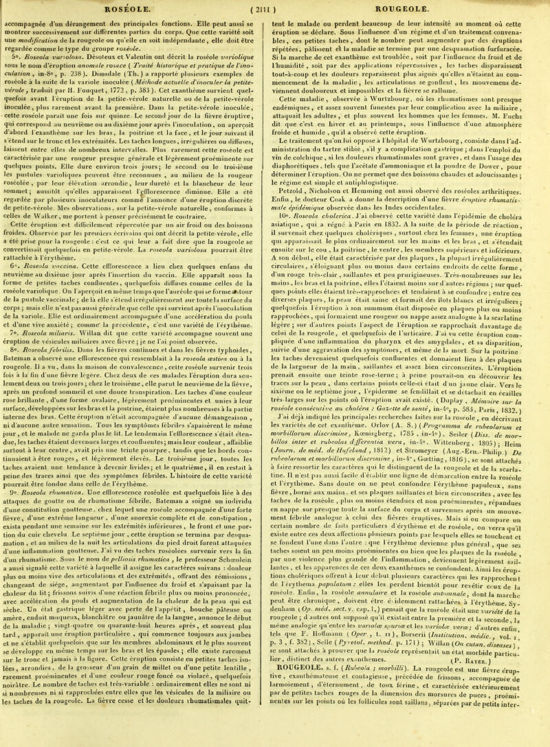 accompagnée d'un dérangement des principales fonctions. Elle peut aussi se montrer successivement sur différentes parties du corps. Que cette variété soit une modijicaiion de la rougeole ou qu'elle en soit indépendante, elle doit être regardée comme le type du groupe roséole. 5. Roseola vai ioLosn. Désoleux et Valenlin ont décrit la roséole vnviolicjue sous le nom d'éruption anomale roiace ( Traité historique et f>ratique de l'ino- culaiion , in-S , p. 238). Diuisdale ( Th. ) a rapporté plusieurs exemples de roséole à la suite de la variole inoculée [Méiliode actuelle d'inoculer la petite- vérole , traduit par H. Fouquet, 1772, p. 383 ). Cet exanthème survient quel- quefois avant l'éruption de la petile-vérole naturelle ou de la petite-vérole inoculée, plus rarement avant la première. Dans la petite-vérole inocule'e, cette roséole parait une fois sur quinze. Le second jour de la fièvre éruptive, qui correspond au neuvième ou au dixième jour après l'inoculation, on aperçoit d'abord l'exanthème sur les bras, la poitrine et la face, et le jour suivant il s'étend sur le tronc et les extrémités. Les taches longues, irrégulières ou diffuses, laissent entre elles de nombreux intervalles. Plus rarement cette roséole est caractérisée par une rougeur presque générale et légèrement proéminente sur quelques points. Elle dure environ trois jours; le second ou le troisième les pustules varioliques peuvent être reconnues , au milieu de la rougeur roséolée , par leur élévation arrondie, leur dureté et la blancheur de leur sommet; aussitôt qu'elles apparaissent lefflorescence diminue. Elle a été regardée par plusieurs inoculateurs comme l'annonce d'une éruption discrète de petite-vérole. Mes observations, sur la petite-vérole naturelle, conformes à celles de Walker, me portent à penser précisément le contraire. Cette éruption est difficilement répercutée par un air froid ou des boissons froides. Observée par les premiers écrivains qui ont décrit la petite-vérole, elle a été prise pour la rougeole : c'est ce qui leur a fait dire que la rougeole se convertissait quelquefois en petite-vérole. La roseola variolosa pourrait être rattachée à l'érythème. 6. Roseola vnccina. Cette efflorescence a lieu chez quelques enfans du neuvième au dixième jour après l'insertion du vaccin. Elle apparaît sous la forme de petites taches conQuentes, quelquefois diffuses comme celles de la roséole variolique. On l'aperçoit en même temps que l'auréole qui se forme autour de la pustule vaccinale ; delà elle s'étend irrégulièrement sur toute la surface du corps ; mais elle n'est pas aussi générale que celle qui survient apiès l'inoculation de la variole. Elle est ordinairement accompagnée d'une accélération du pouls et d'une vive anxiété ; comme la prtcétlente, c'est une vaiiété de l'érythème. 7». Roseola miliaris. Willan dit que cette variété accompagne souvent une éruption de vésicules miliaires avec fièvre ; je ne l'ai point observée. 8». Roseolafehrilis. Dans les fièvres continues et dans les fièvres typhoïdes, Bateman a observé une efflorescence qui ressemblait à la roseola œstiva ou à la rougeole. Il a vu, dans la maison de convalescence, celte roséole survenir trois fois à la' fin d'une fièvre légère. Chez deux de ces malades l'éruption dura seu- lement deux ou trois jours ; chez le troisième, elle parut le neuvième de la fièvre, après un profond sommeil et une douce tianspiration. Les taches d'une couleur rose brillante , d'une forme ovalaire, légèrement proéminentes et unies à leur surface,développées sur les bras et la poitrine, étaient plus nombreuses à la partie interne des bras. Cette éruption n'était accompagnée d'aucune démangeaison , ni d'aucune autre sensation. Tous les symptômes fébriles s'apaisèrent le même jour, et le malade ne garda plus le lit. Le lendemain l'elflorescence s'était éten- due, les taches étaient devenues larges et conQuentes; mais leur couleur , affitiblie surtout à leur centre, avait pris une teinte pourpre, tandis que les bords con- tinuaient à être rouges , et légèrement élevés. Le troisième jour, toutes les taches avaient une tendance à devenir livides; et le quatrième, il en restait à peine des traces ainsi que des symptômes fébriles. L'histoire de cette variété pourrait être fondue dans celle de l'érythème. 9». Roseola rhumatica. 'Une efflorescence roséolée est quelquefois liée à des attaques de goutte ou de rhumatisme fébrile. Bateman a soigné un individu d'une constitution goutteuse, chez lequel une roséole accompagnée d'une forte fièvre, d'une extrême langueur , d'une anorexie complète et de constipation, exista pendant une semaine sur les extrémités inférieures, le front et une por- tion du cuir chevelu Le septième jour , cette éruption se termina par desqua- mation , et au milieu de la nuit les articulations du pied droit furent attaquées d'une inflammation goutteuse. J'ai vu des taches roséolées survenir vers la fin d'un rhumatisme. Sous le nom de pelliosis rhumatica , le professeur Schcenlein a aussi signalé cette variété à laquelle il assigne les caractères suivans : douleur plus ou moins vive des articulations et des extrémités, offrant des rémissions , changeant de siège, augmentant par l'influence du froid et s'apaisant par la chaleur du lit; frissons suivis d'une réaction fébrile plus ou moins prononcée, avec accélération du pouls et augmentation de la chaleur de la peau qui est sèche. Un état gastritiue léger avec perte de l'appétit , bouche pâteuse ou amère, enduit muqueux, blanchâtre ou jaunâtre de la langue, annonce le début de la maladie; vingt-quatre ou quarante-huit heures après, et souvent plus tard, apparaît une éruption particulière , qui commence toujours aux jambes et ne s'établit quelquefois que sur les membres abdominaux et le plus souvent se développe en même temps sur les bras et les épaules ; elle existe rarement sur le tronc et jamais à la figure. Cette éruption consiste eu petites taches iso- lées, arrondiiîs , de la grosseur d'un grain de millet ou d'une petite lentille , rarement proéminentes et d une couleur rouge foncé ou violacé, quelquefois noirâtre. Le nombre détaches est très-variable : ordinairement elles ne sont ni si nombreuses ni si rapprochées entre elles que les vésicules de la miliaire ou les taches de la rougeole. La fièvre cesse et les douleurs rhumatismales quit- tent le malade ou perdent beaucoup de leur intensité an moment où celte éruption se déclare. Sous l'influence d'un régime et d'un traitement convena- bles, ces petites taches, dont le nombre peut augmenter par des éruptions répétées, pâlissent el la maladie se termine par une desquamation furfuracée. Si la marche de cet exanthème est troublée, soit par l'influence du froid et de l'humidité , soit par des applications répercussives , les lâches disparaissent tout-à-coup et les douleurs reparaissent plus aiguës qu'elles n'étaient au com- mencement de la maladie , les articulations se gonflent, les mouvemens de- viennent douloureux et impossibles et la fièvre se rallume. Cette maladie, observée à Wurtzbourg, où les rhumatismes sont presque endémiques, et assez souvent funestes par leur complication avec la miliaire, attaquait les adultes , et plus souvent les hommes que les femmes. M. Fuchs dit que c'est en hiver et au printemps, sous l'influence d'une atmosphère froide et humide , qu'il a observé cette éruption. Le traitement qu'on lui oppose à l'hôpital de Wurtzbourg, consiste dans l'ad- ministration du tartre stibié , s'il y a complication gastrique ; dans l'emploi du vin de colchique, si les douleurs rhumatismales sont graves, et dans l'usage des diaphorétiques , tels que l'acétate d'ammoniaque et la poudre de Dower, pour déterminer l'éruption. On ne permet que des boissons chaudes et adoucissantes ; le régime est simple et antiphlogistique. Petzold , Nicholson et Hemming ont aussi observé des roséoles arthritiques. Enfin , le docteur Coak a donné la description d'une fièvre éruptive rhumatis- male épidémique observée dans les Indes occidentales. 10». Roseola cliolerica. J'ai observé cette variété ilans l'épidémie de choléra asiatique, qui a régné à Paris en 1832. A la suite de la période de réaction il survenait chez quelques cholériques , surtout chez les femmes, une éruption qui apparaissait le plus ordinairement sur les mains et les bras , et s'étendait ensuite sur le cou , la poitrine , le ventre, les membres supérieurs et inférieurs. A son début, elle était caractérisée par des plaques , la plupart irrégulièrement circulaires, s'éloignant plus ou moins dans certains endroits de cette forme, d'un rouge très-clair , saillantes et peu prurigineuses. Très-nombreuses sur les mains, les bras et la poitrine, elles l'étaient moins sur d'autres régions ; sur quel- ques points elles étaient trè-^-rapprochees et tendaient à se confondre ; entre ces diverses plaques, la peau était saine et formait des ilols blancs et irréguliers • quelquefois l'éruption à son summum était disposée en plaques plus ou moins rapprochées , qui formaient une rougeur ou nappe assez analogue à la scarlatine légère ; sur d'autres points l'aspect de l'éruption se rapprochait davantage de celui de la rougeole, et quelquefois de l'urticaire. J'ai vu cette éruption com- pliquée d'une inflammation du pharynx et des amygdales, et sa disparition suivie d'une aggravation des symptômes, et même de la mort. Sur la poitrine les taches devenaient quelquefois confluentes et donnaient lieu à des plaques de la largueur de la main, saillantes et assez bien circonscrites. L'éruption prenait ensuite une teinte rose-terne ; à peine pouvait-on en découvrir les traces sur la peau , dans certains points celle-ci était d'un jaune clair. Vers le sixième ou le septième jour , l'épiderme se fendillait et se détachait en écailles très-larges sur les points où l'éruption avait existé. (Duplay , Mémoire sur la roséole consécudve au choléra : Gnz-^lté de santéj in-4, p. 583, Paris, 1832 ) J'ai déjà indiqué les principales recherches faites sur la roséole , en décrivant les variétés de cet exanthème. Orlov(A. S.) (Programma de rubeolarum et morbillorum discrimine, Kœnisgberg, 1785 , in-d»), Seiler [Diss. de mor- lillos intérêt ruheolas dfferenlia -vera, in-4o. Wittenberg, 1805)' Heim (Journ. de méd. de Hiifclnnd , \S\2) et Stromeyer {Aug.-Ern.-Philip.) De rubeolarum et morbillorum discrimine , in-4 , Gœtling, 1816), se sont attachés à taire ressortir les caractères qui le distinguent de la rougeole et de la scarla tine. Il n'est pas aussi facile d'établir une ligne de démarcation entre la roséole et l'érythème. Sans doute on ne peut confondre l'érythème papuleux, sans fièvre, borné au.x mains, et ses plaques saillantes et bien circonscrites , avec les taches de la roséole , plus ou moins étendues et non proéminentes, répandues en nappe sur presque toute la surface du corps et survenues après un mouve- ment fébrile analogue à celui des fièvres éruptives. Mais si ou compare un certain nombre de faits particuliers d'érylhème et de roséole, on verra qu'il existe entre ces deux affections plusieurs points par lesquels elles se touchent et se fondent l'une dans l'autre : que l'érythème devienne plus général , que ses taches soient un peu moins proéminentes ou bien que les plaques de la roséole par une violence plus grande de l'inflammation, deviennent légèrement sail- lantes , et les apparences de ces deux exanthèmes se confondent. Ainsi les érup- tions cholériques offrent à leur dtibut plusieurs caractères qui les rapprochent de l'érytliema papulatum : elles les perdent bientôt pour revêtir ceux de la roséole. Enfin, la roséole annulaire et la rosco\e automnale, dont la marche peut être chronique, doivent être évidemment rattachées à 1 erythème. Sy- denham ( Op. méd. sect. v. cap. 1, ) pensait que la roséole était une variété de la rougeole ; d autres ont supposé qu'il existait entre la première et la seconde la même analogie qu'entre les variolœ s/juriœet les variolœ verœ; d'autres enfin tels que F. Hoffmann { Oper., t. ii ), Borserii (Lisliiution. médic. vol. i ' p. 3 , f. 382) , Selle ( Pjrelol. melliod. p. 171 ) ; Willan {On cutan. d'iseases) ' se sont attachés à prouver que la roséole représentait un état morbide particu- lier, distinct des autres e.x.inthemes. ^^p, Rayer ) ROUGEOLE, s. f. (Rubeola ; morbilli). La rougeole est une fièvre érup- tive , exanihémateuse et contagieuse, précédée de frissons, accompagnée de larmoiement, d'éternument, de toux férine , et caractérisée extérieurement par de petites taches rouges de la dimension des morsures de puces , proémi- nentes sur les points où les follicules sont saillans. séparées par de petits inter-