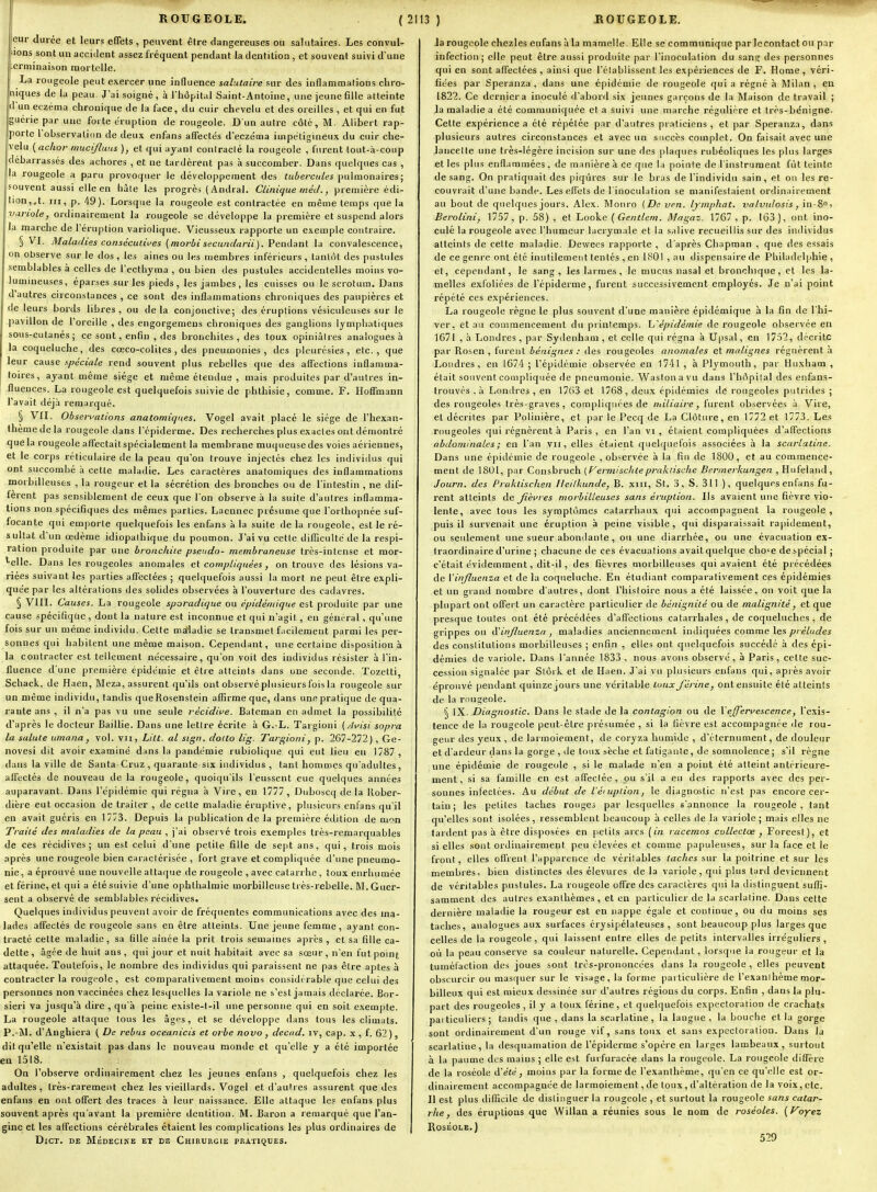 eur durée et leurs efiets , peuvent être dangereuses ou salutaires. Les convul- sions sont un accident assez fréquent pendant la dentition , et souvent suivi d'une erminaison mortelle. La rougeole peut exercer une influence salutaire sur des inflammations chro- niques de la peau. J'ai soigné, à l'hôpital Saint-Antoine, une jeune fille atteinte d'un eczéma chronique de ia face, du cuir chevelu et des oreilles , et qui en fut guérie par une forte éruption de rougeole. D'un autre côté, M. Alibert rap- porte l'observation de deu.'s enfans affectés d'eczéma iuipétigineux du cuir che- velu {achor mucijluns ), et qui ayant contracté la rougeole , furent tout-h-coup débarrassés des achores , et ne tardèrent pas à succomber. Dans quelques cas , la rougeole a paru provoquer le développement des tubercules pulmonaires; souvent aussi elle en hâte les progrès (Andral. Clinique méd., première édi- tion,,t. m, p. 49). Lorsque la rougeole est contractée en même temps que la variole, ordinairement la rougeole se développe la première et suspend alors la marche de l'éruption variolique. Vieusseux rapporte un exemple contraire. § VL Maladies consécutii'es (moj-bi secundarii). Penààni la convalescence, on observe sur le dos, les aines ou les membres inférieurs , tantôt des pustules semblables à celles de l'ecthyma , ou bien des pustules accidentelles moins vo- lumineuses, éparses sur les pieds , les jambes , les cuisses ou le scrotum. Dans d'autres circonstances , ce sont des inflammations chroniques des paupières et de leurs bords libres, ou delà conjonctive; des éruptions vésiculeuses sur le pavillon de l'oreille , des engorgemens chroniques des ganglions lymphatiques sous-cutanés; ce sont, enfin , des bronchites , des toux opiniâtres analogues à la coqueluche, des cœco-colites , des pneumonies, des pleurésies, etc., que leur cause spéciale rend souvent plus rebelles que des affections inflaninia- loires, ayant même siège et même étendus , mais produites par d'autres in- fluences. La rougeole est quelquefois suivie de phtbisie, comme. F. Hoffmann l'avait déjà reraurqué. § 'VII. Obserwations anatomiques. 'Vogel avait placé le siège de l'hexan- thèmedela rougeole dans répiderme. Des recherches plus exactes ont démontré que la rougeole affectaitspécialement la membrane muc[ueusedes voies aériennes, et le corps réticulaire de la peau qu'on trouve injectés chez les individus qui ont succombé à cette maladie. Les caractères anatomiques des inflammations morbilleuses , la rougeur et la sécrétion des bronches ou de l'intestin , ne dif- fèrent pas sensiblement de ceux que l'on observe à la suite d'autres inflamma- tions non spécifiques des mêmes parties. Laennec présume que l'orthopnée suf- focante qui emporte quelquefois les enfans à la suite de la rougeole, est le ré- sultat d'un œdème idiopalhique du poumon. J'ai vu cette difficulté de la respi- ration produite par une broitchile pseudo- membraneuse très-intense et raor- '■elle. Dans les rougeoles anomales ci compliquées, on trouve des lésions va- riées suivant les parties affectées ; quelquefois aussi la mort ne peut être expli- quée par les altérations des solides observées à l'ouverture des cadavres. § VIII. Causes. La rougeole sporadique ou épidéniique est produite par une cause spécifique, dont la nature est inconnue et qui n'agit, eu général, qu'une fois sur un même individu. Celte ma'ladie se transmet facilement parmi les per- sonnes qui habitent une même maison. Cependant, une certaine disposition à la contracter est tellement nécessaire, qu'on voit des individus résister à l'in- fluence d'une première épidémie et être atteints dans une seconde. Tozetti, Schack, de Haen, Meza, assurent qu'ils ont observé plusieurs fois la rougeole sur un môme individu, tandis queRosenstein aflirme que, dans une pratique de qua- rante ans , il n'a pas vu une seule récidive. Bateman en admet la possibilité d'après le docteur Baillie. Dans une lettre écrite à G. L. Targioni {Avisi sopra la salule umana, vol. vu, Lilt. al sign. dodo lig. Targioni, p. 267-272), Ge- novesi dit avoir examiné dans la pandémie rubiolique qui eut lieu en 1787 , dans la ville de Santa-Cruz , quarante-six individus , tant hommes qu'adultes, affectés de nouveau de la rougeole, quoiqu'ils l'eussent eue quelques années auparavant. Dans l'épidémie qui régna à Vire, en 1777 , Duboscq de la Uober- dière eut occasion de traiter , de cette maladie éruptive, plusieurs enfans qu'il en avait guéris en 1773. Depuis la publication de la première édition de mon Traité des maladies de la peau , j'ai observé trois exemples très-remarquables de ces récidives; un est celui d'une petite fille de sept ans, qui, trois mois après une rougeole bien caractérisée , fort grave et compliquée d'une pneumo- nie, a éprouvé une nouvelle attaque de rougeole , avec catarrhe , toux enrhumée etférine, et qui a été suivie d'une ophthalmie morbilleuse très-rebelle. M.Guer- sent a observé de semblables récidives. Quelques individus peuvent avoir de fréquentes communications avec des ma- lades affectés de rougeoie sans en être atteints. Une jeune femme, ayant con- tracté cette maladie, sa fille aînée la prit trois semaines après , et sa fille ca- dette , âgée de huit ans , qui jour et nuit habitait avec sa sœur, n'en fut point attaquée. Toutefois, le nombre des individus qui paraissent ne pas être aptes à contracter la rougeole, est comparativement moins considérable que celui des personnes non vaccinées chez lesquelles la variole ne s'est jamais déclarée. Bor- sieri va jusqu'à dire , qu'à peine existe-t-il une personne qui en soit exempte. La rougeole attaque tous les âgf>s, et se développe dans tous les climats. P.~1M. d'Anghiera ( De rébus oceanicis et orbe nova, decad. iv, cap. x , f. 62 ), dit qu'elle n'existait pas dans le nouveau monde et qu'elle y a été importée en 1518. On l'observe ordinairement chez les jeunes enfans , quelquefois chez les adultes, très-rarement chez les vieillards. Vogel et d'autres assurent que des enfans en ont offert des traces à leur naissance. Elle attaque les enfans plus souvent après qu'avant la première dentition. M. Baron a remarqué que l'an- gine et les affections cérébrales étaient les complications les plus ordinaires de DiCT. DE Médecike et ds Chirtjrgie pratiques. la rougeole chezles enfans à la mamelle. Elle se communique par le contact ou par infection ; elle peut être aussi produite par l'inoculation du sana: des personnes qui en sont affectées , ainsi que l'établissent les expériences de F. Home , véri- fiées par Speranza , dans une épidémie de rougeole qui a régné à Milan , en 1822. Ce dernier a inoculé d'abord six jeunes garçons de la Maison de travail ; la maladie a été communiquée et a suivi une marche régulière et très-bénigne. Cette expérience a été répétée par d'autres praticiens, et par Speranza, dans plusieurs autres circonstances et avec un succès complet. On faisait avec une lancette une très-légère incision sur une des plaques rubéoliques les plus larges et les plus enflammées , de manière à ce que la pointe de l'instrument fût teinte de sang. On pratiquait des piqûres sur le bras de l'individu sain, et on les re- couvrait d'une bande. Les effets de l'inoculation se manifestaient ordinairement au bout de quelques jours. Alex. Monro (De ven. Ijmphat. valvulosis, in-8°) Berolini, YlWl ^ p. 58) , et Looke {Gentlem. Magaz. 1767 , p. 163), ont ino- culé la rougeole avec l'humeur lacrymale et la salive recueillis sur des individus atteints de cette maladie. Dewees rapporte , d'après Chapman , que des essais de ce genre ont été inutilement tentés , en 1801 , au dispensaire de Philadelphie , et, cependant, le sang, les larmes, le mucus nasal et bronchique, et les la- melles exfoliées de l'épiderme, furent successivement employés. Je n'ai point répété ces expériences. La rougeole règne le plus souvent d'une manière épidémique à la fin de l'hi- ver, et au commencement du printemps. L'épidémie de rougeole observée en 1671 , à Londres, par Sydenham , et celle qui régna à Upsal, en 1752, décrite par Rosen , fui-ent bénignes : des rougeoles anomales et malignes régnèrent à Londres, en 1674; l'épidémie observée en 1741 , à Plymouth, par Huxham , était souvent compliquée de pneumonie. Wastonavu dans l'hôpilal des enfaiis- Irouvés . à Ijondres , en 1763 et 1768, deux épidémies de rougeoles putrides ; des rougeoles très-graves, compliquées de miliaire, furent observées à Vire, et décrites par Polinière, et par le Pecq de La Clôture, en 1772 et 1773. Les rougeoles qui régnèrent à Paris, en l'an vi , étaient compliquées d'affections abdominales ; en l'an vu, elles étaient quelquefois associées à la scarlatine. Dans une épidémie de rougeole , observée à la fin de 1800, et au commence- ment de 1801, par Consbruch [f^ermiscliteprakiische Bermerkungen , Hufeland, Journ. des Praklischen Heilkunde, B. xiii. St. .3, S. 311 ), quelques enfans fu- rent atteints de Jièures morbilleuses sans éruption. Ils avaient une fièvre vio- lente, avec tous les symptômes catarrhaux qui accompagnent la rougeole , puis il survenait une éruption à peine visible, qui disparaissait rapidement, ou seulement une sueur abondante , ou une diarrhée, ou une évacuation ex- traordinaire d'urine ; chacune de ces évacuations avait quelque cho«e de spécial ; c'était évidemment, dit-il, des fièvres morbilleuses qui avaient été précédées de Vinjluenza et de la coqueluche. En étudiant comparativement ces épidémies et un grand nombre d'autres, dont l'histoire nous a été laissée, on voit que la plupart ont offert un caractère particulier de bénignité ou de malignité, et que presque toutes ont été précédées d'affections catarrbales, de coqueluches, de grippes ou à'injluenzo , maladies anciennement indiquées comme les préludes des constitutions morbilleuses ; enfin , elles ont quelquefois succédé à des épi- démies de variole. Dans l'année 1833 , nous avons observé, à Paris, cette suc- cession signalée par Slôik et de Haen. J'ai vu plusieurs enfans qui, après avoir éprouvé pendant quinze jours une véritable toux férine, ont ensuite été atteints de la rougeole. § IX. Diagnostic. Dans le stade de la contagion ou de Vejjferfescence, l'exis- tence de la rougeole peut-être présumée , si la fièvre est accompagnée de rou- geur des yeux , de larmoiement, de coryza humide , d'éternument, de douleur et d'ardeur dans la gorge , tie toux sèche et fatigante, de somnolence ; s'il règne une épidémie de rougeole , si le malade n'en a point été atteint antérieure- ment, si sa famille en est affectée, pu s'il a eu des rapports avec des per- sonnes infectées. Au début de l'éiuplion, le diagnostic n'est pas encore cer- tain ; les petites taches rouges par lesquelles s'annonce la rougeole, tant qu'elles sont isolées, ressemblent beaucoup à celles de la variole; mais elles ne tardent pas à être disposées en petits arcs {in raccmos collectœ , Foreest), et si elles sont ordinairement peu élevées et comme papuleuses, sur la face et le front, elles offrent l'apparence de véritables taches sur la poitrine et sur les membres, bien distinctes des élevures de la variole, qui plus tard deviennent de véritables pustules. La rougeole offre des caractères qui la distinguent suffi- samment des autres exanthèmes , et en particulier de la scarlatine. Dans cette dernière maladie la rougeur est en nappe égale et continue, ou du moins ses taches, analogues aux surfaces érysipélateuses , sont beaucoup plus larges que celles de la rougeole, qui laissent entre elles de petits intervalles irréguliers, où la peau conserve sa couleur naturelle. Cependant, lorsque la rougeur et la tuméfaction des joues sont très-prononcées dans la rougeole, elles peuvent obscurcir ou masquer sur le visage, la forme particulière de l'exanihème mor- billeux qui est mieux dessinée sur d'autres régions du corps. Enfin , dans la plu- part des rougeoles, il y a toux férine, et quelquefois expectoration de crachats pai ticuliers ; tandis que , dans la scarlatine, la langue , la bouche et la gorge sont ordinairement d'un rouge vif, sans toux et sans expectoration. Dans la scarlatine, la desquamation de l'épiderme s'opère en larges lambeaux, surtout à la paume des mains ; elle est furfuracée dans la rougeole. La rougeole diffèie de la roséole (ïété, moins par la forme de l'exanthème, qu'en ce qu'elle est or- dinairement accompagnée de larmoiement, de toux, d'altération de la voix, etc. Il est plus difTicile de distinguer la rougeole , et surtout la rougeole sans catar- rhe, des éruptions que Willan a réunies sous le nom de roséoles, (f^oyez Roséole.) 529