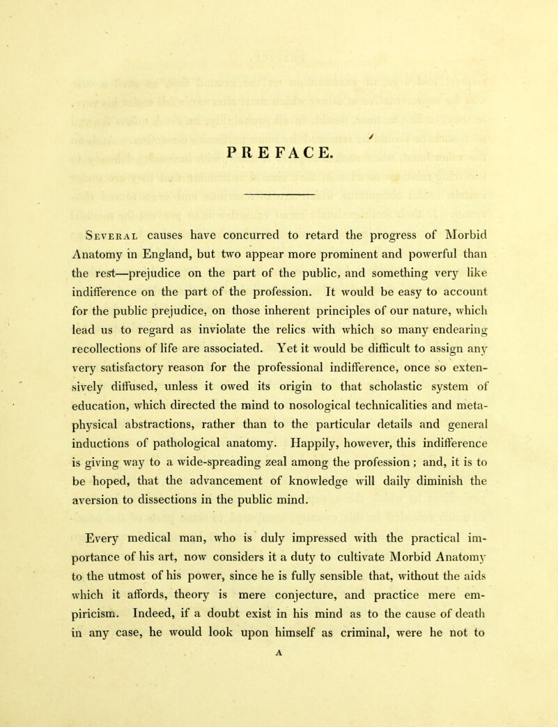 PRE FACE. Several causes have concurred to retard the progress of Morbid Anatomy in England, but two appear more prominent and powerful than the re^—prejudice on the part of the public, and something very hke indifference on the part of the profession. It would be easy to account for the public prejudice, on those inherent principles of our nature, which lead us to regard as inviolate the relics with which so many endearing recollections of life are associated. Yet it would be difficult to assign any very satisfactory reason for the professional indifference, once so exten- sively diffused, unless it owed its origin to that scholastic system of education, which directed the mind to nosological technicalities and meta- physical abstractions, rather than to the particular details and general inductions of pathological anatomy. Happily, however, this indifference is giving way to a wide-spreading zeal among the profession; and, it is to be hoped, that the advancement of knowledge will daily diminish the aversion to dissections in the public mind. Every medical man, who is duly impressed with the practical im- portance of his art, now considers it a duty to cultivate Morbid Anatomj' to the utmost of his power, since he is fully sensible that, without the aids which it affords, theory is mere conjecture, and practice mere em- piricism. Indeed, if a doubt exist in his mind as to the cause of death in any case, he would look upon himself as criminal, were he not to