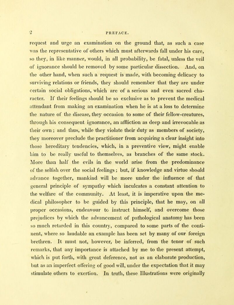 request and urge an examination on the ground that, as such a case was the representative of others which must afterwards fall under his care, so they, in like manner, would, in all probability, be fatal, unless the veil of ignorance should be removed by some particular dissection. And, on the other hand, when such a request is made, with becoming delicacy to surviving relations or friends, they should remember that they are under certain social obligations, which are of a serious and even sacred cha- racter. If their feelings should be so exclusive as to prevent the medical attendant from making an examination when he is at a loss to determine the nature of the disease, they occasion to some of their fellow-creatures, through his consequent ignorance, an affliction as deep and irrevocable as their own; and thus, while they violate their duty as members of society, they moreover preclude the practitioner from acquiring a clear insight into those hereditary tendencies, which, in a preventive view, might enable him to be really useful to themselves, as branches of the same stock. More than half the evils in the world arise from the predominance of the selfish over the social feelings; but, if knowledge and virtue should advance together, mankind will be more under the influence of that general principle of sympathy which inculcates a constant attention to the welfare of the community. At least, it is imperative upon the me- dical philosopher to be guided by this principle, that he may, on all proper occasions, endeavour to instruct himself, and overcome those prejudices by which the advancement of pathological anatomy has been so much retarded in this country, compared to some parts of the conti- nent, where so laudable an example has been set by many of our foreign brethren. It must not, however, be inferred, from the tenor of such remarks, that any importance is attached by me to the present attempt, which is put forth, with great deference, not as an elaborate production, but as an imperfect offering of good will, under the expectation that it may stimulate others to exertion. In truth, these Illustrations were originally