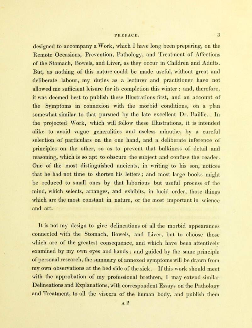 designed to accompany a Work, which I have long been preparing, on the Remote Occasions, Prevention, Pathology, and Treatment of Affections of the Stomach, Bowels, and Liver, as they occur in Children and Adults. But, as nothing of this nature could be made useful, without great and deliberate labour, my duties as a lecturer and practitioner have not allowed me sufficient leisure for its completion this winter ; and, therefore, it was deemed best to publish these Illustrations first, and an account of the Symptoms in connexion with the morbid conditions, on a plan somewhat similar to that pursued by the late excellent Dr. Baillie. In the projected Work, which will follow these Illustrations, it is intended alike to avoid vague generalities and useless minutia3, by a careful selection of particulars on the one hand, and a deliberate inference of principles on the other, so as to prevent that bulkiness of detail and reasoning, which is so apt to obscure the subject and confuse the reader. One of the most distinguished ancients, in writing to his son, notices that he had not time to shorten his letters; and most large books might be reduced to small ones by that laborious but useful process of the mind, which selects, arranges, and exhibits, in lucid order, those things which are the most constant in nature, or the most important in science and art. It is not my design to give delineations of all the morbid appearances connected with the Stomach, Bowels, and Liver, but to choose those which are of the greatest consequence, and which have been attentively examined by my own eyes and hands; and guided by the same principle of personal research, the summary of annexed symptoms will be drawn from my own observations at the bed side of the sick. If this work should meet with the approbation of my professional brethren, I may extend similar Delineations and Explanations, with correspondent Essays on the Pathology and Treatment, to all the viscera of the human body, and publish them a2