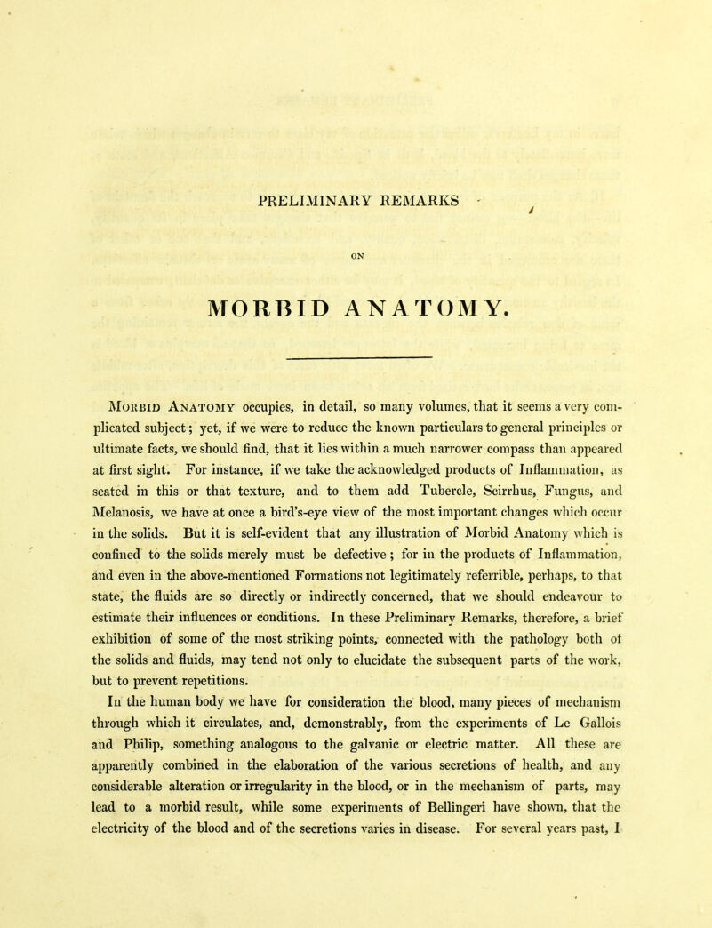 PRELIMINARY REMARKS - ON MORBID ANATOMY. Morbid Anatomy occupies, in detail, so many volumes, that it seems a very com- plicated subject; yet, if we were to reduce the known particulars to general principles or ultimate facts, we should find, that it lies within a much narrower compass than appeared at first sight. For instance, if we take the acknowledged products of Inflammation, as seated in this or that texture, and to them add Tubercle, Scirrhus, Fungus, and Melanosis, we have at once a bird's-eye view of the most important changes whicli occur in the solids. But it is self-evident that any illustration of Morbid Anatomy which is confined to the solids merely must be defective ; for in the products of Inflammation, and even in the above-mentioned Formations not legitimately referrible, perhaps, to that state, the fluids are so directly or indirectly concerned, that we should endeavour to estimate their influences or conditions. In these Preliminary Remarks, therefore, a brief exhibition of some of the most striking points, connected with the pathology both of the solids and fluids, may tend not only to elucidate the subsequent parts of the work, but to prevent repetitions. In the human body we have for consideration the blood, many pieces of mechanism through which it circulates, and, demonstrably, from the experiments of Le Gallois and Philip, something analogous to the galvanic or electric matter. All tliese are apparently combined in the elaboration of the various secretions of health, and any considerable alteration or irregularity in the blood, or in the mechanism of parts, may lead to a morbid result, while some experiments of Bellingeri have shown, that tlie electricity of the blood and of the secretions varies in disease. For several years past, 1