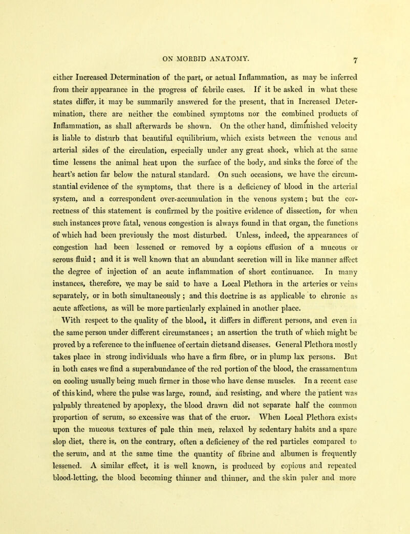 either Increased Determination of the part, or actual Inflammation, as may be inferred from their appearance in the progress of febrile cases. If it be asked in what these states differ, it may be summarily answered for the present, that in Increased Deter- mination, there are neither the combined symptoms nor the combined products of Inflammation, as shall afterwards be shown. On the other hand, diminished velocity is liable to disturb that beautiful equilibrium, which exists between the venous and arterial sides of the circulation, especially under any great shock, which at the same time lessens the animal heat upon the surface of the body, and sinks the force of the heart's action far below the natural standard. On such occasions, we have the circum- stantial evidence of the symptoms, that there is a deficiency of blood in the arterial system, and a correspondent over-accumulation in the venous system; but the cor- rectness of this statement is confirmed by the positive evidence of dissection, for when such instances prove fatal, venous congestion is always found in that organ, the functions of which had been previously the most disturbed. Unless, indeed, the appearances of congestion had been lessened or removed by a copious effusion of a mucous or serous fluid; and it is well known that an abundant secretion will in like manner affect the degree of injection of an acute inflammation of short continuance. In many instances, therefore, we may be said to have a Local Plethora in tlie arteries or veins separately, or in both simultaneously ; and this doctrine is as applicable to chronic as acute affections, as will be more particularly explained in another place. With respect to the quality of the blood, it differs in different persons, and even in the same person under different circumstances; an assertion the truth of which might be proved by a reference to the influence of certain diets and diseases. General Plethora mostly takes place in strong individuals who have a firm fibre, or in plump lax persons. But in both cases we find a superabundance of the red portion of the blood, the crassamentum on cooling usually being much firmer in those who have dense muscles. In a recent case of this kind, where the pulse was large, round, and resisting, and where the patient was palpably threatened by apoplexy, the blood drawn did not separate half the common proportion of serum, so excessive was that of the cruor. When Local Plethora exists upon the mucous textures of pale thin men, relaxed by sedentary habits and a spare slop diet, there is, on the contrary, often a deficiency of the red particles compared to the serum, and at the same time the quantity of fibrine and albumen is frequently lessened. A similar effect, it is well known, is produced by copious and repeated blood-letting, the blood becoming thinner and thinner, and the skin paler and more