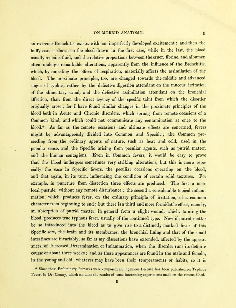 an extreme Bronchitis exists, with an imperfectly developed excitement; and then the buffy coat is shown on the blood drawn in the first case, while in the last, the blood usually remains fluid, and the relative proportions between the cruor, fibrine, and albumen often undergo remarkable alterations, apparently from the influence of the Bronchitis, which, by impeding the offices of respiration, materially affects the assimilation of the blood. The proximate principles, too, are changed towards the middle and advanced stages of typhus, rather by the defective digestion attendant on the mucous irritation of the alimentary canal, and the defective assimilation attendant on the bronchial affection, than from the direct agency of the specific taint from which the disorder originally arose ; for I have found similar changes in the proximate principles of the blood both in Acute and Chronic disorders, which sprung from remote occasions of a Common kind, and which could not communicate any contamination at once to the blood.* As far as the remote occasions and ultimate effects are concerned, fevers might be advantageously divided into Common and Specific; the Common pro- ceeding from the ordinary agents of nature, such as heat and cold, used in the popular sense, and the Specific arising from peculiar agents, such as putrid matter, and the human contagions. Even in Common fevers, it would be easy to prove that the blood undergoes sometimes very striking alterations, but this is more espe- cially the case in Specific fevers, the peculiar occasions operating on the blood, and that again, in its turn, influencing the condition of certain solid textures. For example, in puncture from dissection three effects are produced. The first a mere local pustule, without any remote disturbance ; the second a considerable topical inflam- mation, which produces fever, on the ordinary principle of irritation, of a common character from beginning to end ; but there is a third and more formidable effect, namely, an absorption of putrid matter, in general from a slight wound, which, tainting the blood, produces true typhous fever, usually of the continued type. Now if putrid matter be so introduced into the blood as to give rise to a distinctly marked fever of this Specific sort, the brain and its membranes, the bronchial lining and that of the small intestines are invariably, so far as my dissections have extended, affected by the appear- ances, of Increased Determination or Inflammation, when the disorder runs its definite course of about three weeks; and as these appearances are found in the male and female, in the young and old, whatever may have been their temperaments or habits, so it is * Since these Preliminary Remarks were composed, an ingenious Lecture has been published on Typhous Fever, by Dr. Clanny, which contains the results of some interesting experiments made on the venous blood. B