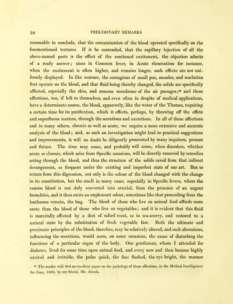 reasonable to conclude, that the contamination of the blood operated specifically on the forementioned textures. If it be contended, that the capillary injection of all the above-named parts is the effect of the continued excitement, the objection admits of a ready answer; since in Common fever, in Acute rheumatism for instance, when the excitement is often higher, and remains longer, such effects are not uni- formly displayed. In like manner, the contagions of small pox, measles, and scarlatina first operate on the blood, and that fluid being thereby changed, the solids are specifically affected, especially the skin, and mucous membrane of the air passages ;* and these affections, too, if left to themselves, and even often in despite of medical applications, have a determinate course, the blood, apparently, like the water of the Thames, requiring a certain time for its purification, which it effects, perhaps, by throwing off the effete and superfluous matters, through the secretions and excretions. In all of these affections and in many others, chronic as well as acute, we require a more extensive and accurate analysis of the blood; and, as such an investigation might lead to practical suggestions and improvements, it will no doubt be diligently prosecuted by many inquirers, present and future. The time may come, and probably will come, when disorders, whether acute or chronic, which arise from Specific occasions, will be directly removed by remedies acting through the blood, and thus the structure of the solids saved from that indirect derangement, so frequent under the existing and imperfect state of our art. But to return from this digression, not only is the colour of the blood changed with the change in its constitution, but the smell in many cases, especially in Specific fevers, where the venous blood is not duly converted into arterial, from the presence of an urgent bronchitis, and it then emits an unpleasant odour, sometimes like that proceeding from the loathsome vermin, the bug. The blood of those who live on animal food affords more azote than the blood of those who live on vegetables; and it is evident that this fluid is materially affected by a diet of salted meat, as in sea-scurvy, and restored to a natural state by the substitution of fresh vegetable fare. Both the ultimate and proximate principles of the blood, therefore, may be relatively altered, and such alterations, influencing the secretions, would seem, on some occasions, the cause of disturbing the functions of a particular organ of the body. One gentleman, whom I attended for diabetes, lived for some time upon animal food, and every now and then became highly excited and irritable, the pulse quick, the face flushed, the eye bright, the manner * The reader will find an excellent paper on the pathology of these affections, in the Medical Intelligencer for June, 1820, by niy friend, Mr. Alcock.