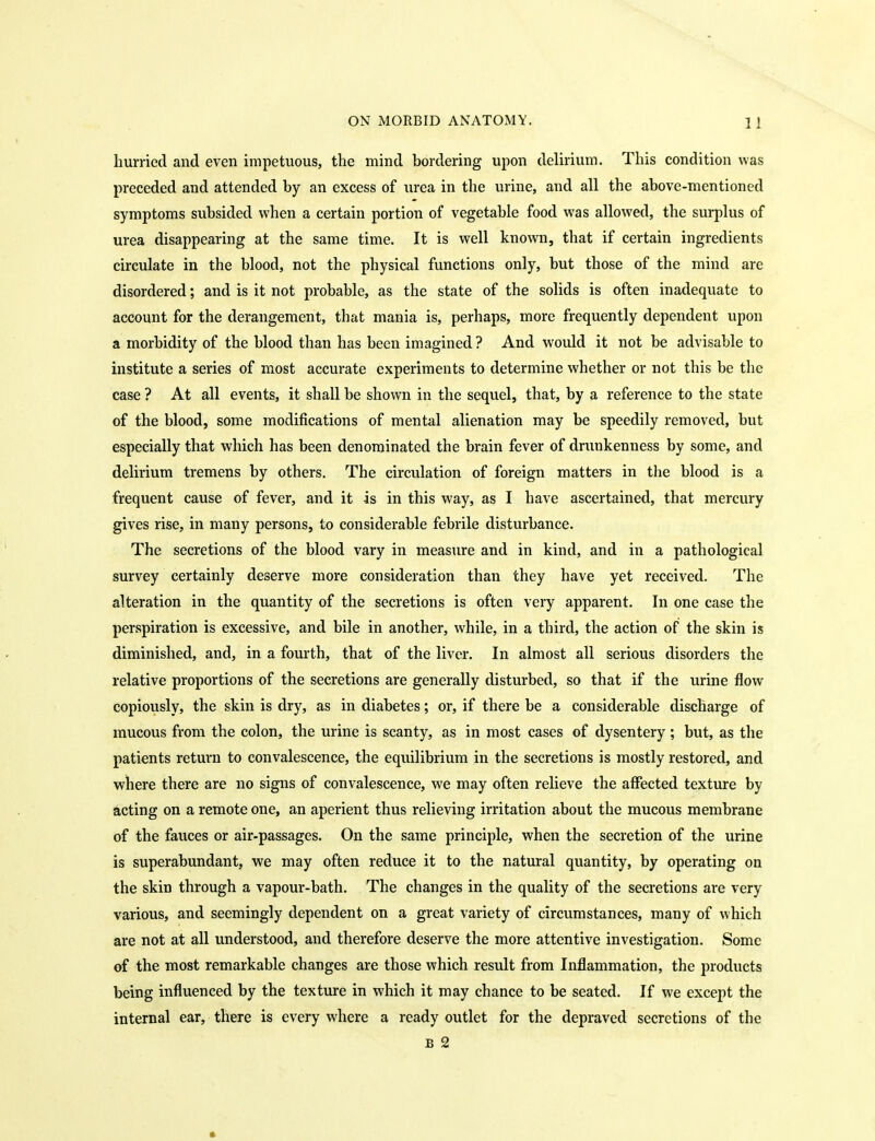 hurried and even impetuous, the mind bordering upon delirium. This condition was preceded and attended by an excess of urea in the urine, and all the above-mentioned symptoms subsided when a certain portion of vegetable food was allowed, the surplus of urea disappearing at the same time. It is well known, that if certain ingredients circulate in the blood, not the physical functions only, but those of the mind are disordered; and is it not probable, as the state of the solids is often inadequate to account for the derangement, that mania is, perhaps, more frequently dependent upon a morbidity of the blood than has been imagined ? And would it not be advisable to institute a series of most accurate experiments to determine whether or not this be the case ? At all events, it shall be shown in the sequel, that, by a reference to the state of the blood, some modifications of mental alienation may be speedily removed, but especially that which has been denominated the brain fever of drunkenness by some, and delirium tremens by others. The circulation of foreign matters in the blood is a frequent cause of fever, and it is in this way, as I have ascertained, that mercury gives rise, in many persons, to considerable febrile disturbance. The secretions of the blood vary in measure and in kind, and in a pathological survey certainly deserve more consideration than they have yet received. The alteration in the quantity of the secretions is often very apparent. In one case the perspiration is excessive, and bile in another, while, in a third, the action of the skin is diminished, and, in a fourth, that of the liver. In almost all serious disorders the relative proportions of the secretions are generally disturbed, so that if the urine flow copiously, the skin is dry, as in diabetes; or, if there be a considerable discharge of mucous from the colon, the urine is scanty, as in most cases of dysentery ; but, as the patients return to convalescence, the equilibrium in the secretions is mostly restored, and where there are no signs of convalescence, we may often relieve the aflPected texture by acting on a remote one, an aperient thus relieving irritation about the mucous membrane of the fauces or air-passages. On the same principle, when the secretion of the urine is superabundant, we may often reduce it to the natural quantity, by operating on the skin through a vapour-bath. The changes in the quality of the secretions are very various, and seemingly dependent on a great variety of circumstances, many of which are not at all understood, and therefore deserve the more attentive investigation. Some of the most remarkable changes are those which result from Inflammation, the products being influenced by the texture in which it may chance to be seated. If we except the internal ear, there is every where a ready outlet for the depraved secretions of the B 2