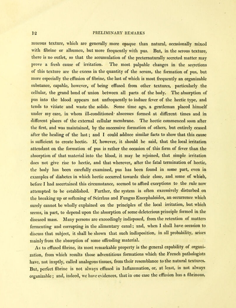 mucous texture, which are generally more opaque than natural, occasionally mixed with fibrine or albumen, but more frequently with pus. But, in the serous texture, there is no outlet, so that the accumulation of the preternaturally secreted matter may prove a fresh cause of irritation. The most palpable changes in the secretions of this texture are the excess in the quantity of the serum, the formation of pus, but more especially the effusion of fibrine, the last of which is most frequently an organizable substance, capable, however, of being effused from other textures, particularly the cellular, the grand bond of union between all parts of the body. The absorption of pus into the blood appears not unfrequently to induce fever of the hectic type, and tends to vitiate and waste the solids. Some time ago, a gentleman placed himself under my care, in whom ill-conditioned- abscesses formed at different times and in different places of the external cellular membrane. The hectic commenced soon after the first, and was maintained, by the successive formation of others, but entirely ceased after the healing of the last; and I could adduce similar facts to show that this cause is sufficient to create hectic. If, however, it should be said, that the local irritation attendant on the formation of pus is rather the occasion of this form of fever than the absorption of that material into the blood, it may be rejoined, that simple irritation does not give rise to hectic, and that wherever, after the fatal termination of hectic, the body has been carefully examined, pus has been found in some part, even in examples of diabetes in which hectic occurred towards their close, and some of which, before I had ascertained this circumstance, seemed to afford exceptions to the rule now attempted to be established. Further, the system is often excessively disturbed on the breaking up or softening of Scirrhus and Fungus Encephaloides, an occurrence which surely cannot be wholly explained on the principles of the local irritation, but which seems, in part, to depend upon the absorption of some deleterious principle formed in the diseased mass. Many persons are exceedingly indisposed, from the retention of matters fermenting and corrupting in the alimentary canal; and, when I shall have occasion to discuss that subject, it shall be shown that such indisposition, in all probability, arises mainly from the absorption of some offending material. As to effused fibrine, its most remarkable property is the general capability of organi- zation, fi-om which results those adventitious formations which the French pathologists have, not inaptly, called analogous tissues, from their resemblance to the natural textures. But, perfect fibrine is not always effused in Inflammation, or, at least, is not always organizable; and, indeed, we have evidences, that in one case the effusion has a fibrinous.