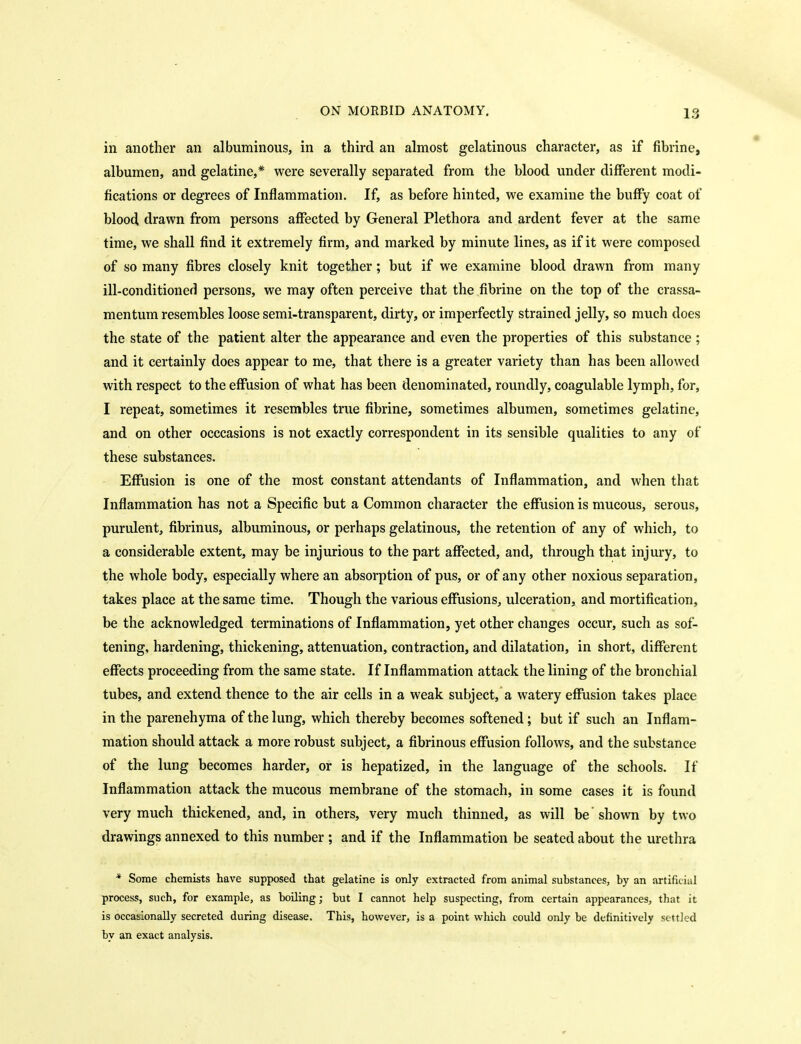 in another an albuminous, in a third an almost gelatinous character, as if fibrine, albumen, and gelatine,* were severally separated from the blood under different modi- fications or degrees of Inflammation. If, as before hinted, we examine the buffy coat of blood drawn from persons affected by General Plethora and ardent fever at the same time, we shall find it extremely firm, and marked by minute lines, as if it were composed of so many fibres closely knit together; but if we examine blood drawn from many ill-conditioned persons, we may often perceive that the fibrine on the top of the crassa- mentum resembles loose semi-transparent, dirty, or imperfectly strained jelly, so much does the state of the patient alter the appearance and even the properties of this substance ; and it certainly does appear to me, that there is a greater variety than has been allowed with respect to the effusion of what has been denominated, roundly, coagulable lymph, for, I repeat, sometimes it resembles true fibrine, sometimes albumen, sometimes gelatine, and on other occcasions is not exactly correspondent in its sensible qualities to any of these substances. Effusion is one of the most constant attendants of Inflammation, and when that Inflammation has not a Specific but a Common character the effusion is mucous, serous, purulent, fibrinus, albuminous, or perhaps gelatinous, the retention of any of which, to a considerable extent, may be injurious to the part affected, and, through that injury, to the whole body, especially where an absorption of pus, or of any other noxious separation, takes place at the same time. Though the various effusions, ulceration, and mortification, be the acknowledged terminations of Inflammation, yet other changes occur, such as sof- tening, hardening, thickening, attenuation, contraction, and dilatation, in short, different effects proceeding from the same state. If Inflammation attack the lining of the bronchial tubes, and extend thence to the air cells in a weak subject, a watery effusion takes place in the parenchyma of the lung, which thereby becomes softened; but if such an Inflam- mation should attack a more robust subject, a fibrinous effusion follows, and the substance of the lung becomes harder, or is hepatized, in the language of the schools. If Inflammation attack the mucous membrane of the stomach, in some cases it is found very much thickened, and, in others, very much thinned, as will be shown by two drawings annexed to this number ; and if the Inflammation be seated about the urethra * Some chemists have supposed that gelatine is only extracted from animal substances, by an artificial process, such, for example, as boiling; but I cannot help suspecting, from certain appearances, that it is occasionally secreted during disease. This, however, is a point which could only be definitively settled by an exact analysis.