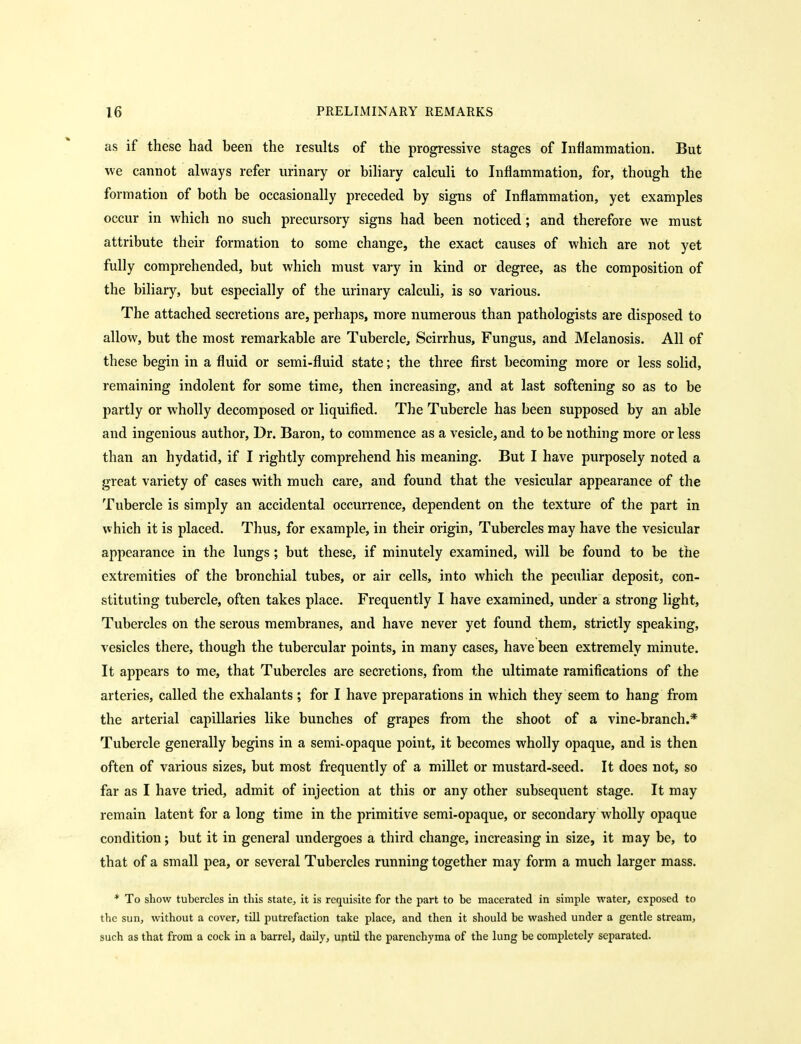 as if these had been the results of the progressive stages of Inflammation. But we cannot always refer urinary or biliary calculi to Inflammation, for, though the formation of both be occasionally preceded by signs of Inflammation, yet examples occur in which no such precursory signs had been noticed; and therefore we must attribute their formation to some change, the exact causes of which are not yet fully comprehended, but which must vary in kind or degree, as the composition of the biliary, but especially of the urinary calculi, is so various. The attached secretions are, perhaps, more numerous than pathologists are disposed to allow, but the most remarkable are Tubercle, Scirrhus, Fungus, and Melanosis. All of these begin in a fluid or semi-fluid state; the three first becoming more or less solid, remaining indolent for some time, then increasing, and at last softening so as to be partly or wholly decomposed or liquified. The Tubercle has been supposed by an able and ingenious author. Dr. Baron, to commence as a vesicle, and to be nothing more or less than an hydatid, if I rightly comprehend his meaning. But I have purposely noted a great variety of cases with much care, and found that the vesicular appearance of the Tubercle is simply an accidental occurrence, dependent on the texture of the part in which it is placed. Thus, for example, in their origin. Tubercles may have the vesicular appearance in the lungs; but these, if minutely examined, will be found to be the extremities of the bronchial tubes, or air cells, into which the peculiar deposit, con- stituting tubercle, often takes place. Frequently I have examined, under a strong light. Tubercles on the serous membranes, and have never yet found them, strictly speaking, vesicles there, though the tubercular points, in many cases, have been extremely minute. It appears to me, that Tubercles are secretions, from the ultimate ramifications of the arteries, called the exhalants ; for I have preparations in which they seem to hang from the arterial capillaries like bunches of grapes from the shoot of a vine-branch.* Tubercle generally begins in a semi-opaque point, it becomes wholly opaque, and is then often of various sizes, but most frequently of a millet or mustard-seed. It does not, so far as I have tried, admit of injection at this or any other subsequent stage. It may remain latent for a long time in the primitive semi-opaque, or secondary wholly opaque condition; but it in general undergoes a third change, increasing in size, it may be, to that of a small pea, or several Tubercles running together may form a much larger mass. * To show tubercles in this state, it is requisite for the part to be macerated in simple water, exposed to the sun, without a cover, till putrefaction take place, and then it should be washed under a gentle stream, such as that from a cock in a barrel, daily, until the parenchyma of the lung be completely separated.