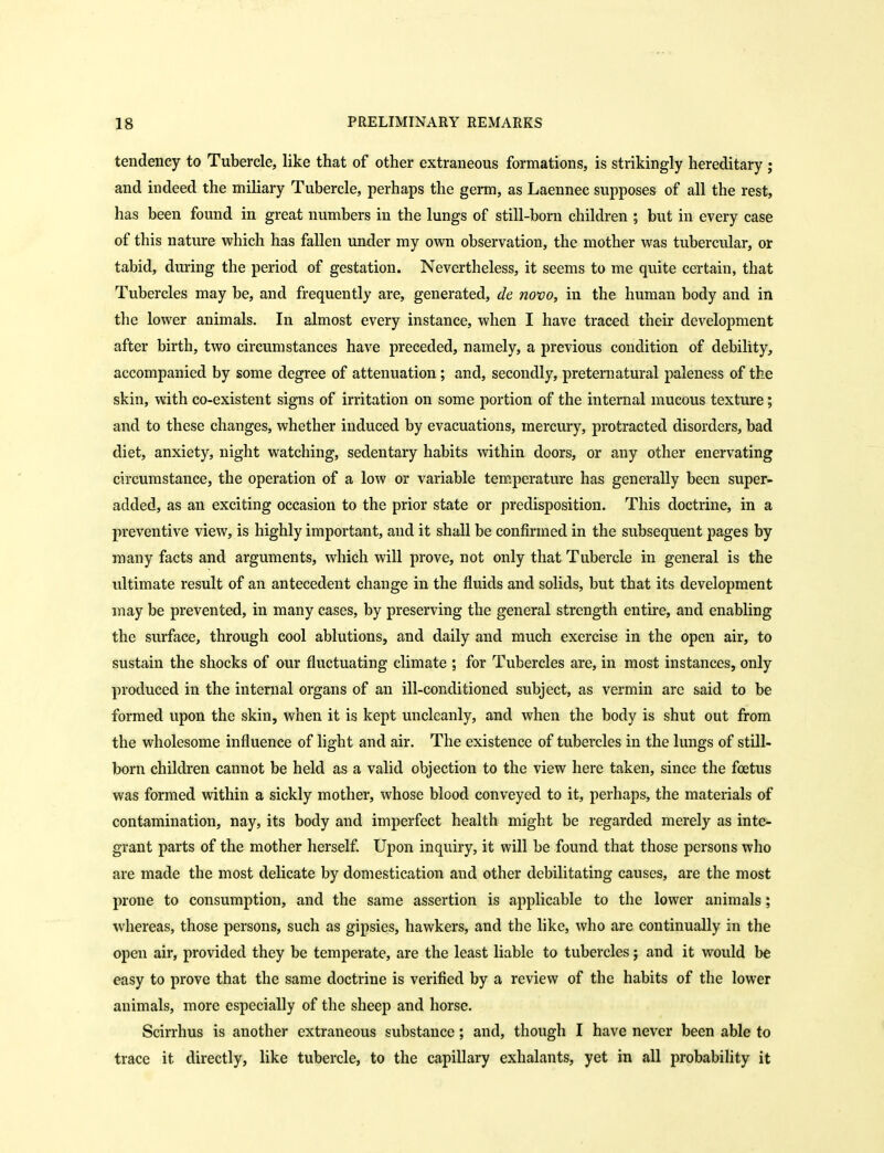tendency to Tubercle, like that of other extraneous formations, is strikingly hereditary j and indeed the miliary Tubercle, perhaps the germ, as Laennec supposes of all the rest, has been found in great numbers in the lungs of still-born children ; but in every case of this nature which has fallen under my own observation, the mother was tubercular, or tabid, during the period of gestation. Nevertheless, it seems to me quite certain, that Tubercles may be, and frequently are, generated, de novo, in the human body and in the lower animals. In almost every instance, when I have traced their development after birth, two circumstances have preceded, namely, a previous condition of debility, accompanied by some degree of attenuation; and, secondly, preternatural paleness of the skin, with co-existent signs of irritation on some portion of the internal mucous texture; and to these changes, whether induced by evacuations, mercury, protracted disorders, bad diet, anxiety, night watching, sedentary habits within doors, or any other enervating circumstance, the operation of a low or variable temperature has generally been super- added, as an exciting occasion to the prior state or predisposition. This doctrine, in a preventive view, is highly important, and it shall be confirmed in the subsequent pages by many facts and arguments, which will prove, not only that Tubercle in general is the ultimate result of an antecedent change in the fluids and solids, but that its development may be prevented, in many cases, by preserving the general strength entire, and enabling the surface, through cool ablutions, and daily and much exercise in the open air, to sustain the shocks of our fluctuating climate ; for Tubercles are, in most instances, only produced in the internal organs of an ill-conditioned subject, as vermin are said to be formed upon the skin, when it is kept uncleanly, and when the body is shut out from the wholesome influence of light and air. The existence of tubercles in the lungs of still- born children cannot be held as a valid objection to the view here taken, since the foetus was formed within a sickly mother, whose blood conveyed to it, perhaps, the materials of contamination, nay, its body and imperfect health might be regarded merely as inte- grant parts of the mother herself. Upon inquiry, it will be found that those persons who are made the most delicate by domestication and other debilitating causes, are the most prone to consumption, and the same assertion is applicable to the lower animals; whereas, those persons, such as gipsies, hawkers, and the like, who are continually in the open air, provided they be temperate, are the least liable to tubercles; and it would be easy to prove that the same doctrine is verified by a review of the habits of the lower animals, more especially of the sheep and horse. Scirrhus is another extraneous substance; and, though I have never been able to trace it directly, like tubercle, to the capillary exhalants, yet in all probability it
