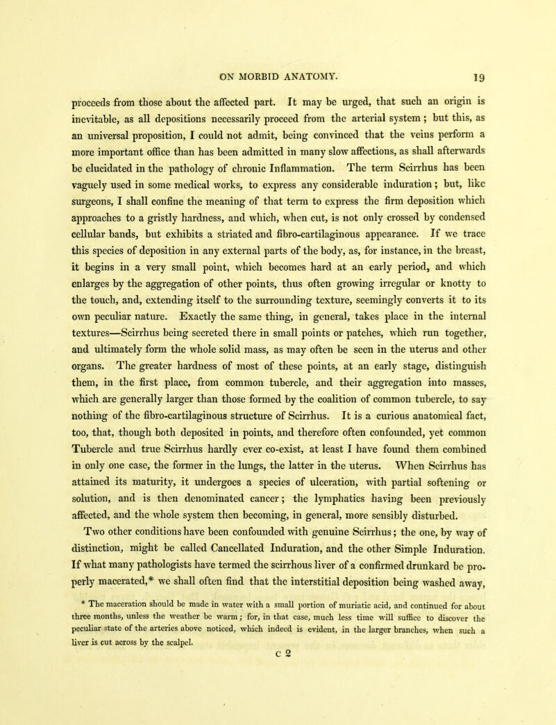 proceeds from those about the affected part. It may be urged, that such an origin is inevitable, as all depositions necessarily proceed from the arterial system; but this, as an universal proposition, I could not admit, being convinced that the veins perform a more important office than has been admitted in many slow affections, as shall afterwards be elucidated in the pathology of chronic Inflammation. The term Scirrhus has been vaguely used in some medical works, to express any considerable induration; but, like surgeons, I shall confine the meaning of that term to express the firm deposition which approaches to a gristly hardness, and which, when cut, is not only crossed by condensed cellular bands, but exhibits a striated and fibro-cartilaginous appearance. If we trace this species of deposition in any external parts of the body, as, for instance, in the breast, it begins in a very small point, which becomes hard at an early period, and which enlarges by the aggregation of other points, thus often growing irregular or knotty to the touch, and, extending itself to the surrounding texture, seemingly converts it to its own peculiar nature. Exactly the same thing, in general, takes place in the internal textures—Scirrhus being secreted there in small points or patches, which run together, and ultimately form the whole solid mass, as may often be seen in the uterus and other organs. The greater hardness of most of these points, at an early stage, distinguish them, in the first place, from common tubercle, and their aggregation into masses, which are generally larger than those formed by the coalition of common tubercle, to say nothing of the fibro-cartilaginous structure of Scirrhus. It is a curious anatomical fact, too, that, though both deposited in points, and therefore often confounded, yet common Tubercle and true Scirrhus hardly ever co-exist, at least I have found them combined in only one case, the former in the lungs, the latter in the uterus. When Scirrhus has attained its maturity, it undergoes a species of ulceration, with partial softening or solution, and is then denominated cancer; the lymphatics having been previously affected, and the whole system then becoming, in general, more sensibly disturbed. Two other conditions have been confounded with genuine Scirrhus; the one, by way of distinction^ might be called Cancellated Induration, and the other Simple Induration. If what many pathologists have termed the scirrhous liver of a confirmed drunkard be pro- perly macerated,* we shall often find that the interstitial deposition being washed away, * The maceration should be made in water with a small portion of muriatic acid, and continued for about three months, unless the weather be warm; for, in that case, much less time will sufBce to discover the peculiar state of the arteries above noticed, which indeed is evident, in the larger branches, when such a liver is cut across by the scalpel. c 2