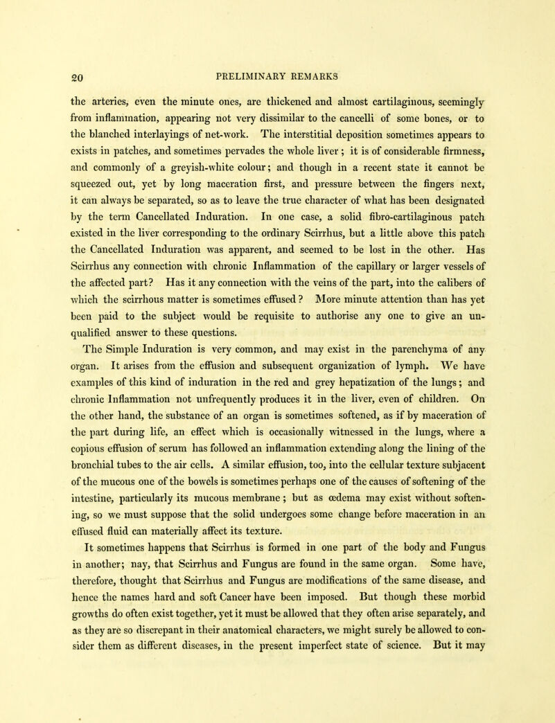 the arteries, even the minute ones, are thickened and almost cartilaginous, seemingly from inflammation, appearing not very dissimilar to the cancelli of some bones, or to the blanched interlayings of net-vi'ork. The interstitial deposition sometimes appears to exists in patches, and sometimes pervades the whole liver ; it is of considerable firmness, and commonly of a greyish-white colour; and though in a recent state it cannot be squeezed out, yet by long maceration first, and pressure between the fingers next, it can always be separated, so as to leave the true character of what has been designated by the term Cancellated Induration. In one case, a solid fibro-cartilaginous patch existed in the liver corresponding to the ordinary Scirrhus, but a little above this patch the Cancellated Induration was apparent, and seemed to be lost in the other. Has Scirrhus any connection with chronic Inflammation of the capillary or larger vessels of the affected part? Has it any connection with the veins of the part, into the calibers of which the scirrhous matter is sometimes effused ? More minute attention than has yet been paid to the subject would be requisite to authorise any one to give an un- qualified answer to these questions. The Simple Induration is very common, and may exist in the parenchyma of any org'an. It arises from the effusion and subsequent organization of lymph. We have examples of this kind of induration in the red and grey hepatization of the lungs; and chronic Inflammation not unfrequently produces it in the liver, even of children. On the other hand, the substance of an organ is sometimes softened, as if by maceration of the part during life, an effect which is occasionally witnessed in the lungs, where a copious effusion of serum has followed an inflammation extending along the lining of the bronchial tubes to the air cells. A similar effusion, too, into the cellular texture subjacent of the mucous one of the bowels is sometimes perhaps one of the causes of softening of the intestine, particularly its mucous membrane; but as oedema may exist without soften- ing, so we must suppose that the solid undergoes some change before maceration in an effused fluid can materially affect its texture. It sometimes happens that Scirrhus is formed in one part of the body and Fungus in another; nay, that Scirrhus and Fungus are found in the same organ. Some have, therefore, thought that Scirrhus and Fungus are modifications of the same disease, and hence the names hard and soft Cancer have been imposed. But though these morbid growths do often exist together, yet it must be allowed that they often arise separately, and as they are so discrepant in their anatomical characters, we might surely be allowed to con- sider them as different diseases, in the present imperfect state of science. But it may