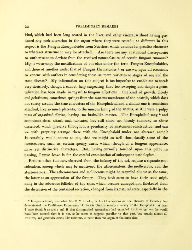 kind, which had been long seated in the liver and other viscera, without having pro- duced any such alteration in the organ where they were seated; so different in this respect is the Fungus Encephaloides from Scirrhus, which extends its pecuhar character to whatever structure it may be attached. Are there are any anatomical discrepancies to authorise us to deviate from the received nomenclature of certain fungous tumours ? Might we arrange the modifications of one class under the term Fungus Encephaloides, and those of another under that of Fungus Hgematoides ? or are we, upon all occasions, to concur with authors in considering these as mere varieties or stages of one and the same disease? My information on this subject is too imperfect to enable me to speak very decisively, though I cannot help suspecting that too sweeping and simple a gene- ralization has been made in regard to fungous affections. One kind of growth, bloody and gelatinous, sometimes springs from the mucous membrane of the nostrils, which does not surely assume the true characters of the Encephaloid, and a similar one is sometimes attached, like so much placenta, to the mucous lining of the uterus, as if it were a pulpy mass of organized fibrine, having no brain-like matter. The Encaphaloid may,* and sometimes does, attack such textures, but still there are bloody tumours, as above described, which preserve throughout a peculiarity of anatomical construction, and can we with propriety arrange these with the Encephaloid under one abstract name ? It certainly would appear to me, that we might as well thus classify some of the excrescences, such as certain spongy warts, which, though of a fungous appearance, have yet distinctive characters. But, having cursorily touched upon this point in passing, I must leave it for the careful examination of subsequent pathologists. Besides, other tumours, observed from the infancy of the art, require a separate con- sideration, among which may be mentioned the atheromatous, the mellicerous, and the steatomatous. The atheromatous and mellicerous might be regarded almost as the same, the latter as an aggravation of the former. They both seem to have their seats origi- nally in the sebaceous follicles of the skin, which become enlarged and thickened from the distension of the contained secretion, changed from its natural state, especially in the * It appears to me, that what Mr. C. M. Clarke, in his Observations on the Diseases of Females, has denominated the Cauliflower Excrescence of the Os Uteri is merely a variety of the Encephaloid, at least I have found it as such; and if that distinguished Accoucheur had extended his investigations, he would have been assured, that it is not, as he seems to suppose, peculiar to that part, but attacks almost all textures, and generally exists, like Scirrhus, in more than one organ at the same time.
