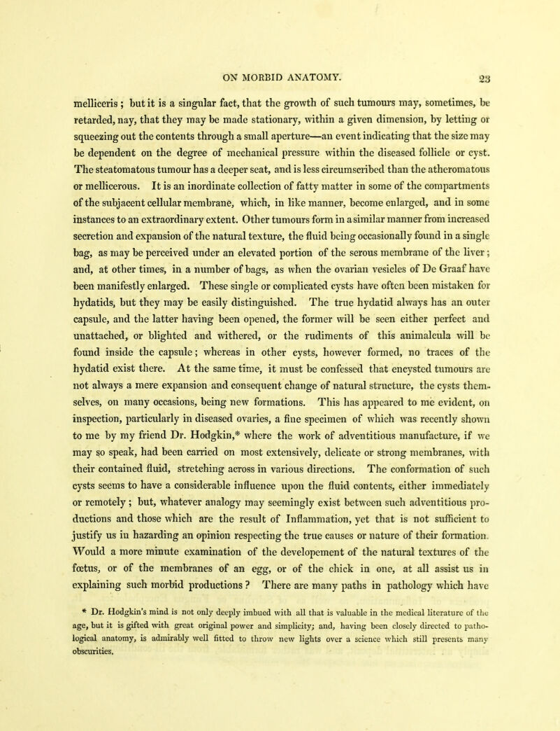 melliceris ; but it is a singular fact, that the growth of such tumours may, sometimes, be retarded, nay, that they may be made stationary, within a given dimension, by letting or squeezing out the contents through a small aperture—an event indicating that the size may be dependent on the degree of mechanical pressure within the diseased follicle or cyst. The steatomatous tumour has a deeper seat, and is less circumscribed than the atheromatous or mellicerous. It is an inordinate collection of fatty matter in some of the compartments of the subjacent cellular membrane, which, in like manner, become enlarged, and in some instances to an extraordinary extent. Other tumours form in a similar manner from increased secretion and expansion of the natural texture, the fluid being occasionally found in a single bag, as may be perceived under an elevated portion of the serous membrane of the liver; and, at other times, in a number of bags, as when the ovarian vesicles of De Graaf have been manifestly enlarged. These single or complicated cysts have often been mistaken for hydatids, but they may be easily distinguished. The true hydatid always has an outer capsule, and the latter having been opened, the former will be seen either perfect and unattached, or blighted and withered, or the rudiments of this animalcula will be found inside the capsule; whereas in other cysts, however formed, no traces of the hydatid exist there. At the same time, it must be confessed that encysted tumours are not always a mere expansion and consequent change of natural structure, the cysts them- selves, on many occasions, being new formations. This has appeared to me evident, on inspection, particularly in diseased ovaries, a fine specimen of which was recently shown to me by my friend Dr. Hodgkin,* where the work of adventitious manufacture, if we may so speak, had been carried on most extensively, delicate or strong membranes, witli their contained fluid, stretching across in various directions. The conformation of such cysts seems to have a considerable influence upon the fluid contents, either immediately or remotely ; but, whatever analogy may seemingly exist between such adventitious pro- ductions and those which are the result of Inflammation, yet that is not sufficient to justify us in hazarding an opinion respecting the true causes or nature of their formation, Would a more minute examination of the developement of the natural textures of the foetus, or of the membranes of an egg, or of the chick in one, at all assist us in explaining such morbid productions ? There are many paths in pathology which have * Dr. Hodgkin's mind is not only deeply imbued with all that is valuable in the medical literature of tlie age, but it is gifted with great original power and simplicity; and, having been closely directed to patho- logical anatomy, is admirably well fitted to throw new lights over a science which still presents many obscurities.
