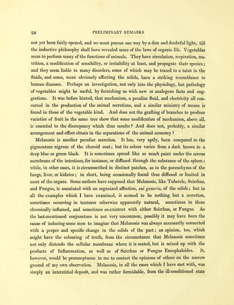 not yet been fairly opened, and we must pursue one way by a dim and doubtful light, till the inductive philosophy shall have revealed more of the laws of organic life. Vegetables seem to perform many of the functions of animals. They have circulation, respiration, nu- trition, a modification of sensibility, or irritability at least, and propagate their species ; and they seem liable to many disorders, some of which may be traced to a taint in the fluids, and some, more obviously affecting the solids, have a striking resemblance to human diseases. Perhaps an investigation, not only into the physiology, but pathology of vegetables might be useful, by furnishing us with new or analogous facts and sug- gestions. It was before hinted, that mechanism, a peculiar fluid, and electricity all con- curred in the production of the animal secretions, and a similar ministry of means is found in those of the vegetable kind. And does not the grafting of branches to produce varieties of fruit in the same tree show that some modification of mechanism, above all, is essential to the discrepancy which thus results ? And does not, probably, a similar arrangement and effect obtain in the separations of the animal economy ? Melanosis is another peculiar secretion. It has, very aptly, been compared to the pigmentum nigrum of the choroid coat; but its colour varies from a dark brown to a deep blue or green black. It is sometimes spread like so much paint under the serous membrane of the intestines, for instance, or diffused through the substance of the spleen; while, in other cases, it is circumscribed in distinct patches, as in the parenchyma of the lungs, liver, or kidnies ; in short, being occasionally found thus diffused or limited in most of the organs. Some authors have supposed that Melanosis, like Tubercle, Scirrhus, and Fungus, is associated with an organized affection, sui generis, of the solids; but in all the examples which I have examined, it seemed to be nothing but a secretion, sometimes occurring in textures otherwise apparently natural, sometimes in those chronically inflamed, and sometimes co-existent with either Scirrhus, or Fungus. As the last-mentioned conjuncture is not very uncommon, possibly it may have been the cause of inducing some men to imagine that Melanosis was always necessarily connected with a proper and specific change in the solids of the part; an opinion, too, which might have the colouring of truth, from the circumstance that Melanosis sometimes not only distends the cellular membrane where it is seated, but is mixed up with the products of Inflammation, as well as of Scirrhus or Fungus Encephaloides. It, however, would be presumptuous in me to contest the opinions of others on the narrow ground of my own observation. Melanosis, in all the cases which I have met with, was simply an interstitial deposit, and was rather formidable, from the ill-conditioned state