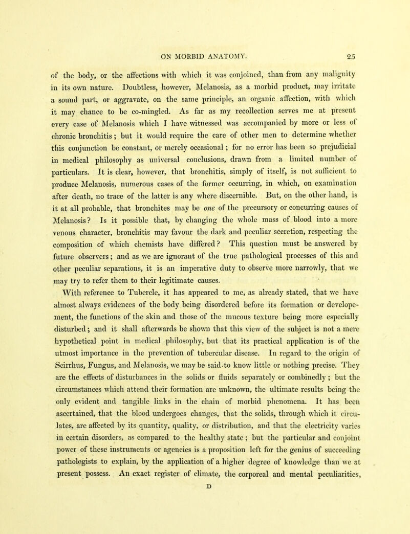 of the body, or the affections with which it was conjoined, than from any malignity in its own nature. Doubtless, however, Melanosis, as a morbid product, may irritate a sound part, or aggravate, on the same principle, an organic affection, with which it may chance to be co-mingled. As far as my recollection serves me at present every case of Melanosis which I have witnessed was accompanied by more or less of chronic bronchitis; but it would require the care of other men to determine whether this conjunction be constant, or merely occasional ; for no error has been so prejudicial in medical philosophy as universal conclusions, drawn from a limited number of particulars. It is clear, however, that bronchitis, simply of itself, is not sufficient to produce Melanosis, numerous cases of the former occurring, in which, on examination after death, no trace of the latter is any where discernible. But, on the other hand, is it at all probable, that bronchites may be one of the precursory or concurring causes of Melanosis ? Is it possible that, by changing the whole mass of blood into a more venous character, bronchitis may favoiu' the dark and peculiar secretion, respecting the composition of which chemists have differed ? This question must be answered by future observers; and as we are ignorant of the true pathological processes of this and other peculiar separations, it is an imperative duty to observe more narrowly, that we may try to refer them to their legitimate causes. With reference to Tubercle, it has appeared to me, as already stated, that we have almost always evidences of the body being disordered before its formation or develope- ment, the functions of the skin and those of the mucous texture being more especially disturbed; and it shall afterwards be shown that this view of the subject is not a mere hypothetical point in medical philosophy, but that its practical application is of the utmost importance in the prevention of tubercular disease. In regard to the origin of Scirrhus, Fungus, and Melanosis, we maybe said-to know little or nothing precise. They are the effects of disturbances in the solids or fluids separately or combinedly ; but the circumstances which attend their formation are unknown, the ultimate results being the only evident and tangible links in the chain of morbid phenomena. It has been ascertained, that the blood undergoes changes, that the solids, through which it circu- lates, are affected by its quantity, quality, or distribution, and that the electricity varies in certain disorders, as compared to the healthy state; but the particular and conjoint power of these instruments or agencies is a proposition left for the genius of succeeding pathologists to explain, by the application of a higher degree of knowledge than we at present possess. An exact register of climate, the corporeal and mental peculiarities, D