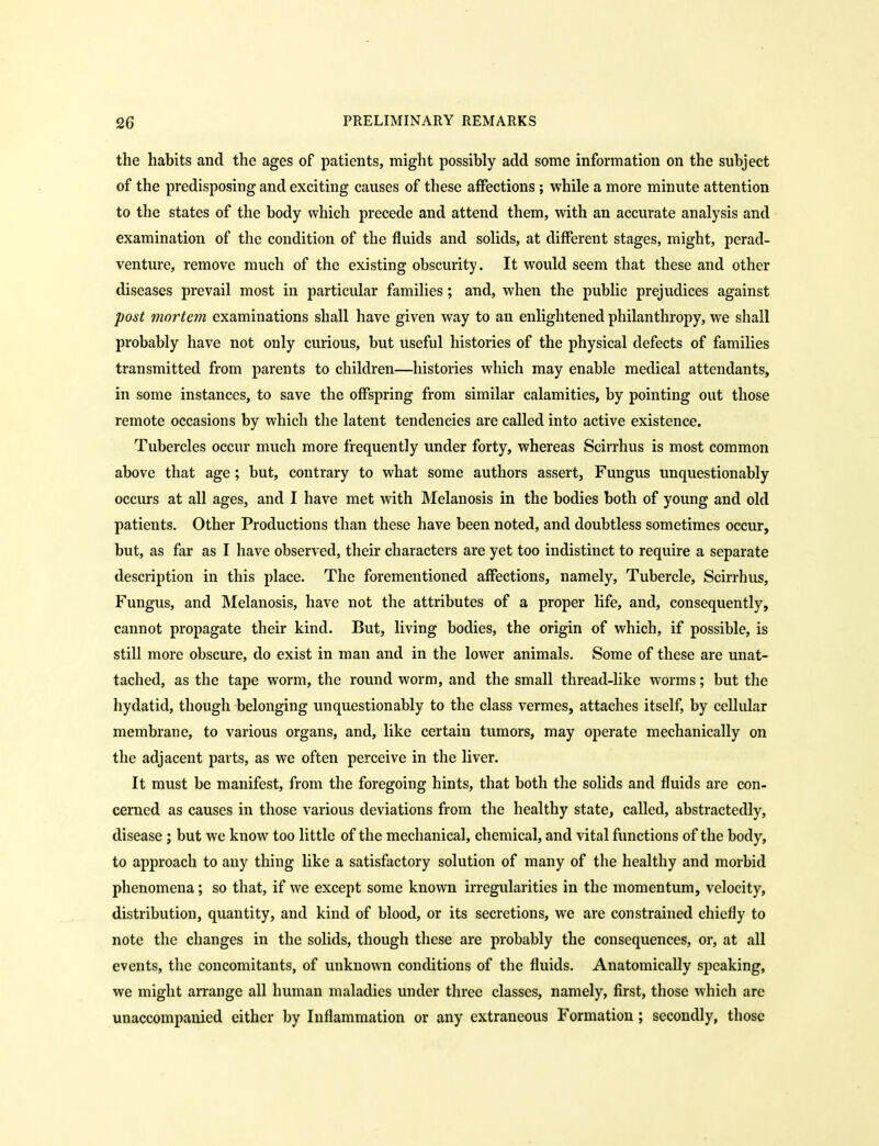 the habits and the ages of patients, might possibly add some information on the subject of the predisposing and exciting causes of these affections; while a more minute attention to the states of the body which precede and attend them, with an accurate analysis and examination of the condition of the fluids and solids, at different stages, might, perad- venture, remove much of the existing obscurity. It would seem that these and other diseases prevail most in particular families; and, when the public prejudices against post mortem examinations shall have given way to an enlightened philanthropy, we shall probably have not only curious, but useful histories of the physical defects of families transmitted from parents to children—histories which may enable medical attendants, in some instances, to save the offspring from similar calamities, by pointing out those remote occasions by which the latent tendencies are called into active existence. Tubercles occur much more frequently under forty, whereas Scirrhus is most common above that age; but, contrary to what some authors assert, Fungus unquestionably occurs at all ages, and I have met with Melanosis in the bodies both of young and old patients. Other Productions than these have been noted, and doubtless sometimes occur, but, as far as I have observed, their characters are yet too indistinct to require a separate description in this place. The forementioned affections, namely. Tubercle, Scirrhus, Fungus, and Melanosis, have not the attributes of a proper life, and, consequently, cannot propagate their kind. But, living bodies, the origin of which, if possible, is still more obscure, do exist in man and in the lower animals. Some of these are unat- tached, as the tape worm, the round worm, and the small thread-like worms; but the hydatid, though belonging unquestionably to the class vermes, attaches itself, by cellular membrane, to various organs, and, like certain tumors, may operate mechanically on the adjacent parts, as we often perceive in the liver. It must be manifest, from the foregoing hints, that both the solids and fluids are con- cerned as causes in those various deviations from the healthy state, called, abstractedly, disease ; but we know too little of the mechanical, chemical, and vital functions of the body, to approach to any thing like a satisfactory solution of many of the healthy and morbid phenomena; so that, if we except some known irregularities in the momentum, velocity, distribution, quantity, and kind of blood, or its secretions, we are constrained chiefly to note the changes in the solids, though these are probably the consequences, or, at all events, the concomitants, of unknown conditions of the fluids. Anatomically speaking, we might arrange all human maladies under three classes, namely, first, those which are unaccompanied either by Inflammation or any extraneous Formation; secondly, those