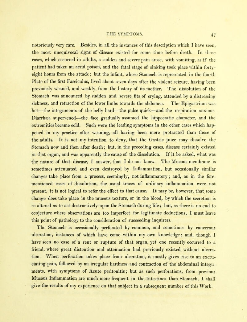 notoriously very rare. Besides, in all the instances of this description which I have seen, the most unequivocal signs of disease existed for some time before death. In those cases, which occurred in adults, a sudden and severe pain arose, with vomiting, as if the patient had taken an acrid poison, and the fatal stage of sinking took place within forty- eight hours from the attack ; but the infant, whose Stomach is represented in the fourth Plate of the first Fasciculus, lived about seven days after the violent seizure, having been previously weaned, and weakly, from the history of its mother. The dissolution of the Stomach was announced by sudden and severe fits of crying, attended by a distressing sickness, and retraction of the lower limbs towards the abdomen. The Epigastrium was hot—the integuments of the belly hard—the pulse quick—and the respiration a-nxious. Diarrhsea supervened—the face gradually assumed the hippocratic character, and the extremities became cold. Such were the leading symptoms in the other cases which hap- pened in my practice after weaning, all having been more protracted than those of the adults. It is not my intention to deny, that the Gastric juice may dissolve the Stomach now and then after death; but, in the preceding cases, disease certainly existed in that organ, and was apparently the cause of the dissolution. If it be asked, what was the nature of that disease, I answer, that I do not know. The IMucous membrane is sometimes attenuated and even destroyed by Inflammation, but occasionally similar changes take place from a process, seemingly, not inflammatory; and, as' in the fore- mentioned cases of dissolution, the usual traces of ordinary inflammation were not present, it is not logical to refer the effect to that cause. It may be, however, that some change does take place in the mucous texture, or in the blood, by which the secretion is so altered as to act destructively upon the Stomach during life ; but, as there is no end to conjecture where observations are too imperfect for legitimate deductions, I must leave this point of pathology to the consideration of succeeding inquirers. The Stomach is occasionally perforated by common, and sometimes by cancerous ulceration, instances of which have come within my own knowledge; and, though I have seen no case of a rent or rupture of that organ, yet one recently occurred to a friend, where great distention and attenuation had previously existed without ulcera- tion. When perforation takes place from ulceration, it mostly gives rise to an excru- ciating pain, followed by an irregular hardness and contraction of the abdominal integu- ments, with symptoms of Acute peritonitis; but as such perforations, from previous Mucous Inflammation are much more frequent in the Intestines than Stomach, I shall give the results of my experience on that subject in a subsequent number of this Work.