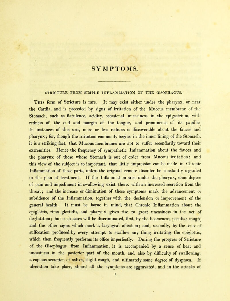SYMPTOMS. STRICTURE FROM SIMPLE INFLAMMATION OF THE CESOPHAGUS. This form of Stricture is rare. It may exist either under the pharynx, or near the Cardia, and is preceded by signs of irritation of the Mucous membrane of the Stomach, such as flatulence, acidity, occasional uneasiness in the epigastrium, with redness of the end and margin of the tongue, and prominence of its papillse In instances of this sort, more or less redness is discoverable about the fauces and pharynx; for, though the irritation commonly begins in the inner lining of the Stomach, it is a striking fact, that Mucous membranes are apt to suffer secondarily toward their extremities. Hence the frequency of sympathetic Inflammation about the fauces and the pharynx of those whose Stomach is out of order from Mucous irritation; and this view of the subject is so important, that little impression can be made in Chronic Inflammation of those parts, unless the original remote disorder be constantly regarded in the plan of treatment. If the Inflammation arise under the pharynx, some degree of pain and impediment in swallowing exist there, with an increased secretion from the throat; and the increase or diminution of these symptoms mark the advancement or subsidence of the Inflammation, together with the declension or improvement of the general health. It must be borne in mind, that Chronic Inflammation about the epiglottis, rima glottidis, and pharynx gives rise to great uneasiness in the act of deglutition; but such cases will be discriminated, first, by the hoarseness, peculiar cough^ and the other signs which mark a laryngeal affection; and, secondly, by the sense of suffocation produced by every attempt to swallow any thing irritating the epiglottis, which then frequently performs its office imperfectly. During the progress of Stricture of the (Esophagus from Inflammation, it is accompanied by a sense of heat and uneasiness in the posterior part of the mouth, and also by difficulty of swallowing, a copious secretion of saliva, slight cough, and ultimately some degree of dyspnoea. If ulceration take place, almost all the symptoms are aggravated, and in the attacks of I