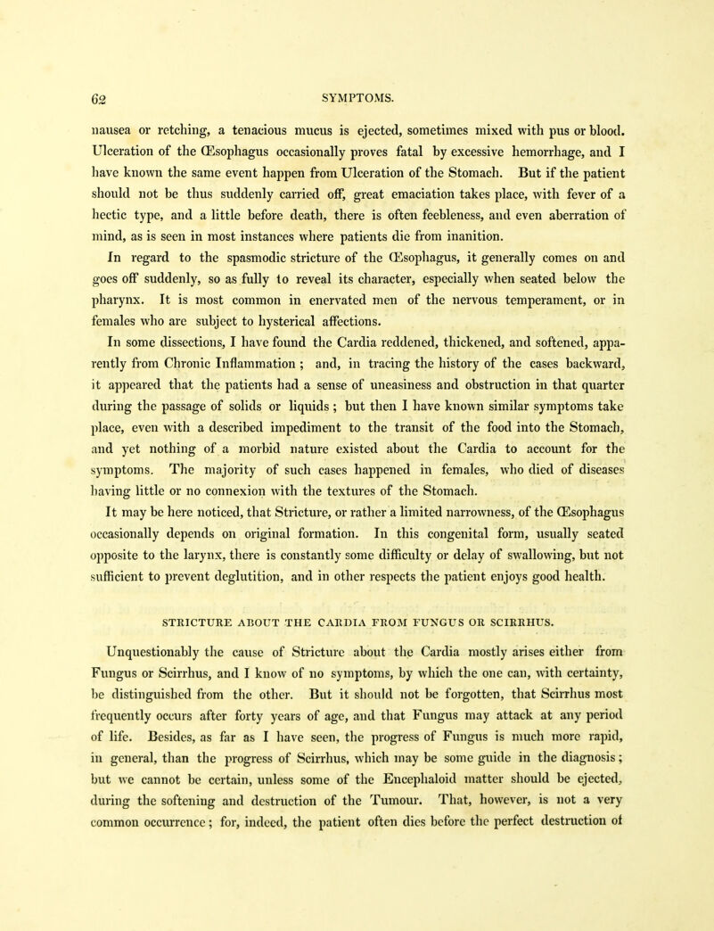 nausea or retching, a tenacious mucus is ejected, sometimes mixed with pus or blood. Ulceration of the (Esophagus occasionally proves fatal by excessive hemorrhage, and I have known the same event happen from Ulceration of the Stomach. But if the patient should not be thus suddenly carried off, great emaciation takes place, with fever of a hectic type, and a little before death, there is often feebleness, and even aberration of mind, as is seen in most instances where patients die from inanition. In regard to the spasmodic stricture of the CEsophagus, it generally comes on and goes off suddenly, so as fully to reveal its character, especially when seated below the pharynx. It is most common in enervated men of the nervous temperament, or in females who are subject to hysterical affections. In some dissections, I have found the Cardia reddened, thickened, and softened, appa- rently from Chronic Inflammation ; and, in tracing the history of the cases backward, it appeared that the patients had a sense of uneasiness and obstruction in that quarter during the passage of solids or liquids ; but then I have known similar symptoms take place, even with a described impediment to the transit of the food into the Stomach, and yet nothing of a morbid nature existed about the Cardia to account for the symptoms. The majority of such cases happened in females, who died of diseases having little or no connexion with the textures of the Stomach. It may be here noticed, that Stricture, or rather a limited narrowness, of the CEsophagus occasionally depends on original formation. In this congenital form, usually seated opposite to the larynx, there is constantly some difficulty or delay of swallowing, but not sufficient to prevent deglutition, and in other respects the patient enjoys good health. STRICTURE ABOUT THE CARDIA FROM FUNGUS OR SCIRRHUS. Unquestionably the cause of Stricture about the Cardia mostly arises either from Fungus or Scirrhus, and I know of no symptoms, by which the one can, with certainty, be distinguished from the other. But it should not be forgotten, that Scirrhus most frequently occurs after forty years of age, and that Fungus may attack at any period of life. Besides, as far as I have seen, the progress of Fungus is much more rapid, in general, than the progress of Scirrhus, which may be some guide in the diagnosis; but we cannot be certain, unless some of the Encephaloid matter should be ejected, during the softening and destruction of the Tumour. That, however, is not a very common occurrence; for, indeed, the patient often dies before the perfect destruction of