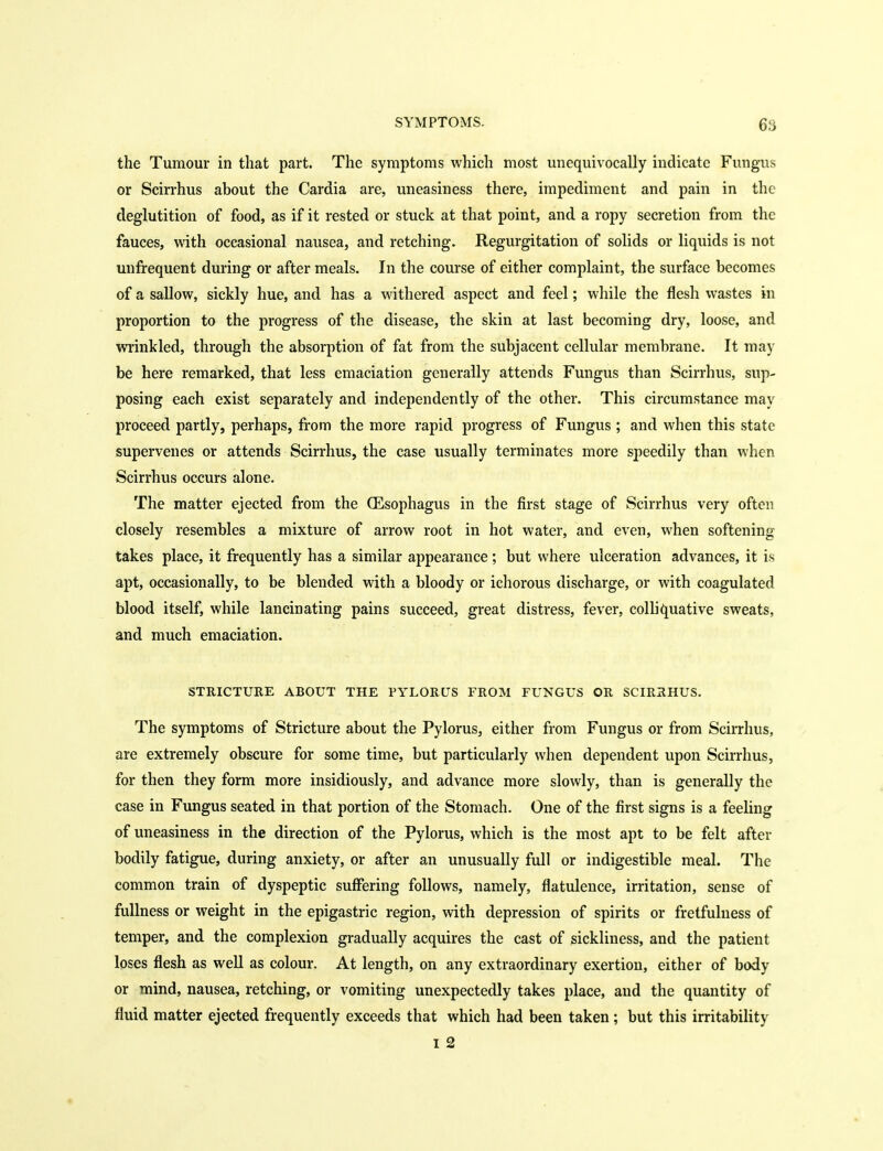 the Tumour in that part. The symptoms which most unequivocally indicate Fungus or Scirrhus about the Cardia are, uneasiness there, impediment and pain in the deglutition of food, as if it rested or stuck at that point, and a ropy secretion from the fauces, with occasional nausea, and retching. Regurgitation of solids or liquids is not unfrequent during or after meals. In the course of either complaint, the surface becomes of a sallow, sickly hue, and has a withered aspect and feel; while the flesh wastes in proportion to the progress of the disease, the skin at last becoming dry, loose, and wrinkled, through the absorption of fat from the subjacent cellular membrane. It may be here remarked, that less emaciation generally attends Fungus than Scirrhus, sup- posing each exist separately and independently of the other. This circumstance may proceed partly, perhaps, from the more rapid progress of Fungus ; and when this state supervenes or attends Scirrhus, the case usually terminates more speedily than when Scirrhus occurs alone. The matter ejected from the (Esophagus in the first stage of Scirrhus very often closely resembles a mixture of arrow root in hot water, and even, when softening takes place, it frequently has a similar appearance ; but where ulceration advances, it is apt, occasionally, to be blended with a bloody or icliorous discharge, or with coagulated blood itself, while lancinating pains succeed, great distress, fever, colhquative sweats, and much emaciation. STRICTURE ABOUT THE PYLORUS FROM FUNGUS OR SCIRRHUS. The symptoms of Stricture about the Pylorus, either from Fungus or from Scirrhus, are extremely obscure for some time, but particularly when dependent upon Scirrhus, for then they form more insidiously, and advance more slowly, than is generally the case in Fungus seated in that portion of the Stomach. One of the first signs is a feeling of uneasiness in the direction of the Pylorus, which is the most apt to be felt after bodily fatigue, during anxiety, or after an unusually full or indigestible meal. The common train of dyspeptic suffering follows, namely, flatulence, irritation, sense of fullness or weight in the epigastric region, vdth depression of spirits or fretfulness of temper, and the complexion gradually acquires the cast of sickliness, and the patient loses flesh as well as colour. At length, on any extraordinary exertion, either of body or mind, nausea, retching, or vomiting unexpectedly takes place, and the quantity of fluid matter ejected frequently exceeds that which had been taken; but this irritability I 2