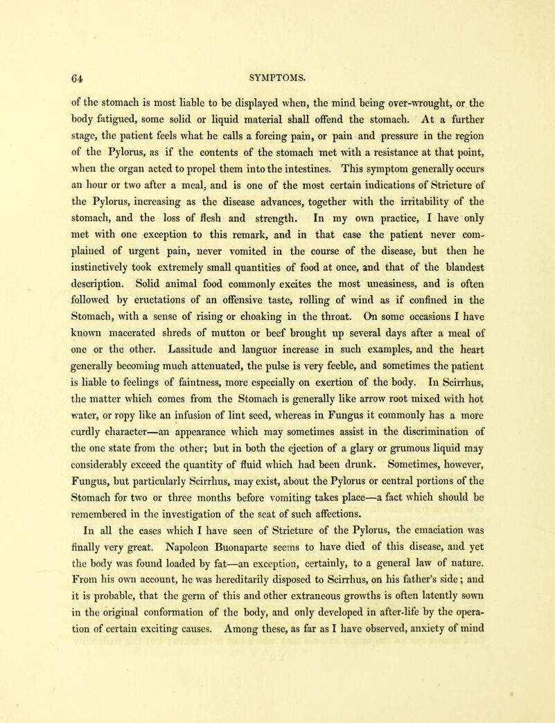 of the stomach is most liable to be displayed when, the mind being over-wrought, or the body fatigued, some solid or liquid material shall offend the stomach. At a further stage, the patient feels what he calls a forcing pain, or pain and pressure in the region of the Pylorus, as if the contents of the stomach met with a resistance at that point, when the organ acted to propel them into the intestines. This symptom generally occurs an hour or two after a meal, and is one of the most certain indications of Stricture of the Pylorus, increasing as the disease advances, together with the irritability of the stomach, and the loss of flesh and strength. In my own practice, I have only met with one exception to this remark, and in that case the patient never com- plained of urgent pain, never vomited in the course of the disease, but then he instinctively took extremely small quantities of food at once, and that of the blandest description. Solid animal food commonly excites the most uneasiness, and is often followed by eructations of an offensive taste, rolling of wind as if confined in the Stomach, with a sense of rising or choaking in the throat. On some occasions I have known macerated shreds of mutton or beef brought up several days after a meal of one or the other. Lassitude and languor increase in such examples, and the heart generally becoming much attenuated, the pulse is very feeble, and sometimes the patient is liable to feelings of faintness, more especially on exertion of the body. In Scirrhus, the matter which comes from the Stomach is generally like arrow root mixed with hot water, or ropy like an infusion of lint seed, whereas in Fungus it commonly has a more curdly character—an appearance which may sometimes assist in the discrimination of the one state from the other; but in both the ejection of a glary or grumous liquid may considerably exceed the quantity of fluid which had been drunk. Sometimes, however. Fungus, but particularly Scirrhus, may exist, about the Pylorus or central portions of the Stomach for two or three months before vomiting takes place—a fact which should be remembered in the investigation of the seat of such affections. In all the cases which I have seen of Stricture of the Pylorus, the emaciation was finally very great. Napoleon Buonaparte seems to have died of this disease, and yet the body was found loaded by fat—an exception, certainly, to a general law of nature. From his own account, he was hereditarily disposed to Scirrhus, on his father's side; and it is probable, that the genn of this and other extraneous growths is often latently sown in the original conformation of the body, and only developed in after-life by the opera- tion of certain exciting causes. Among these, as far as I have observed, anxiety of mind