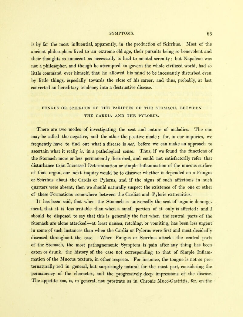 is by far the most influential, apparently, in the production of Scirrhus. Most of the ancient philosophers lived to an extreme old age, their pursuits being so benevolent and their thoughts so innocent as necessarily to lead to mental serenity; but Napoleon was not a philosopher, and though he attempted to govern the whole civilized world, had so little command over himself, that he allowed his mind to be incessantly disturbed even by little things, especially towards the close of his career, and thus, probably, at last converted an hereditary tendency into a destructive disease. FUNGUS OR SCIRRHUS OF THE PARIETES OF THE STOMACH, BETWEEN THE CARDIA AND THE PYLORUS. There are two modes of investigating the seat and nature of maladies. The one may be called the negative, and the other the positive mode ; for, in our inquiries, we frequently have to find out what a disease is 7iot, before we can make an approach to ascertain what it really is, in a pathological sense. Thus, if we found the functions of the Stomach more or less permanently disturbed, and could not satisfactorily refer that disturbance to an Increased Determination or simple Inflammation of the mucous surface of that organ, our next inquiry would be to discover whether it depended on a Fungus or Scirrhus about the Cardia or Pylorus, and if the signs of such affections in such quarters were absent, then we should naturally suspect the existence of the one or other of these Formations somewhere between the Cardiac and Pyloric extremities. It has been said, that when the Stomach is universally the seat of organic derange- ment, that it is less irritable than when a small portion of it only is affected; and I should be disposed to say that this is generally the fact when the central parts of the Stomach are alone attacked—at least nausea, retching, or vomiting, has been less urgent in some of such instances than when the Cardia or Pylorus were first and most decidedly diseased throughout the case. When Fungus or Scirrhus attacks the central parts of the Stomach, the most pathognomonic Symptom is pain after any thing has been eaten or drunk, the history of the case not corresponding to that of Simple Inflam- mation of the Mucous texture, in other respects. For instance, the tongue is not so pre- ternaturally red in general, but surprisingly natural for the most part, considering the permanency of the character, and the progressively deep impressions of the disease. The appetite too, is, in general, not prostrate as in Chronic Muco-Gastritis, for, on the