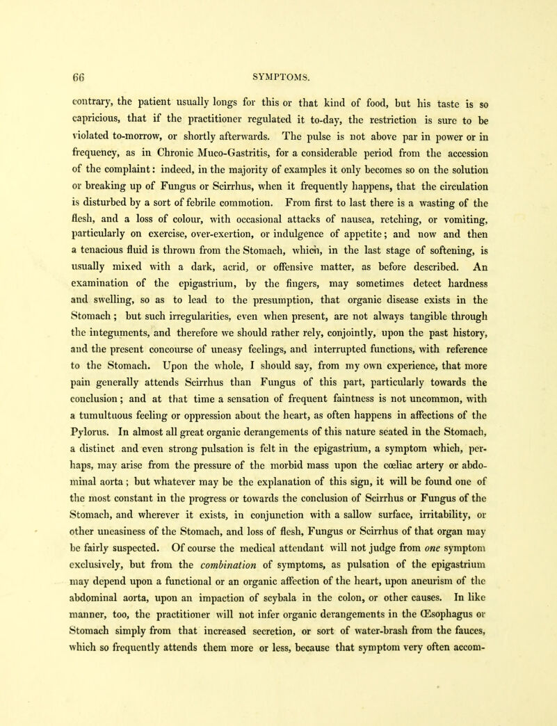 contrary, the patient usually longs for this or that kind of food, but his taste is so capricious, that if the practitioner regulated it to-day, the restriction is sure to be violated to-morrow, or shortly afterwards. The pulse is not above par in power or in frequency, as in Chronic Muco-Gastritis, for a considerable period from the accession of the complaint: indeed, in the majority of examples it only becomes so on the solution or breaking up of Fungus or Scirrhus, when it frequently happens, that the circulation is disturbed by a sort of febrile commotion. From first to last there is a wasting of the flesh, and a loss of colour, with occasional attacks of nausea, retching, or vomiting, particularly on exercise, over-exertion, or indulgence of appetite; and now and then a tenacious fluid is thrown from the Stomach, which, in the last stage of softening, is usually mixed with a dark, acrid, or offensive matter, as before described. An examination of the epigastrium, by the fingers, may sometimes detect hardness and swelling, so as to lead to the presumption, that organic disease exists in the Stomach ; but such irregularities, even when present, are not always tangible through the integuments, and therefore we should rather rely, conjointly, upon the past history, and the present concourse of vmeasy feelings, and interrupted functions, with reference to the Stomach. Upon the whole, I should say, from my own experience, that more pain generally attends Scirrhus than Fungus of this part, particularly towards the conclusion; and at that time a sensation of frequent faintness is not uncommon, with a tumultuous feeling or oppression about the heart, as often happens in affections of the Pylorus. In almost all great organic derangements of this nature seated in the Stomach, a distinct and even strong pulsation is felt in the epigastrium, a symptom which, per- haps, may arise from the pressure of the morbid mass upon the coeliac artery or abdo- minal aorta ; but whatever may be the explanation of this sign, it will be found one of the most constant in the progress or towards the conclusion of Scirrhus or Fungus of the Stomach, and wherever it exists, in conjunction with a sallow surface, irritability, or other uneasiness of the Stomach, and loss of flesh. Fungus or Scirrhus of that organ may be fairly suspected. Of course the medical attendant will not judge from one symptom exclusively, but from the combination of symptoms, as pulsation of the epigastrium may depend upon a functional or an organic affection of the heart, upon aneurism of the abdominal aorta, upon an impaction of scybala in the colon, or other causes. In like manner, too, the practitioner will not infer organic derangements in the CEsophagus ov Stomach simply from that increased secretion, or sort of water-brash from the fauces, which so frequently attends them more or less, because that symptom very often accom-