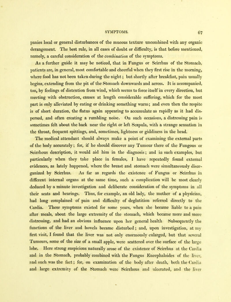panics local or general disturbances of the mucous texture uncombined with any organic derangement. The best rule, in all cases of doubt or difficulty, is that before mentioned, namely, a careful consideration of the combination of the symptoms. As a further guide it may be noticed, that in Fungus or Scirrhus of the Stomach, patients are, in general, most comfortable and cheerful when they first rise in the morning, where food has not been taken during the night; but shortly after breakfast, pain usually beginSj extending from the pit of the Stomach downwards and across. It is accompanied, too, by feelings of distention from wind, which seems to force itself in every direction, but meeting with obstruction, causes at length considerable suffering, which for the most part is only alleviated by eating or drinking something warm; and even then the respite is of short duration, the flatus again appearing to accumulate as rapidly as it had dis- persed, and often creating a rumbhng noise. On such occasions, a distressing pain is sometimes felt about the back near the right or left Scapula, with a strange sensation in the throat, frequent spittings, and, sometimes, lightness or giddiness in the head. The medical attendant should always make a point of examining the external parts of the body accurately; for, if he should discover any Tumour there of the Fungous or Scirrhous description, it would aid him in the diagnosis; and in such examples, but particularly when they take place in females, I have repeatedly found external evidences, as lately happened, where the breast and stomach were simultaneously disor- ganized by Scirrhus, As far as regards the existence of Fungus or Scirrhus in different internal organs at the same time, such a complication will be most clearly deduced by a minute investigation and deliberate consideration of the symptoms in all their seats and bearings. Thus, for example, an old lady, the mother of a physician, had long complained of pain and difficulty of deglutition referred directly to tlie Cardia. These symptoms existed for some years, when she became liable to a pain after meals, about the large extremity of the stomach, which became more and more distressing, and had an obvious influence upon her general health. Subsequently tlie functions of the liver and bowels became disturbed; and, upon investigation, at my first visit, I found that the liver was not only enormously enlarged, but that several Tumours, some of the size of a small apple, were scattered over the surface of the large lobe. Here strong suspicions naturally arose of the existence of Scirrhus at the Cardia and in the Stomach, probably combined with the Fungus Encephaloides of the liver, and such was the fact; for, on examination of the body after deatli, both the Cardia and large extremity of the Stomach were Scirrhous and ulcerated, and the liver