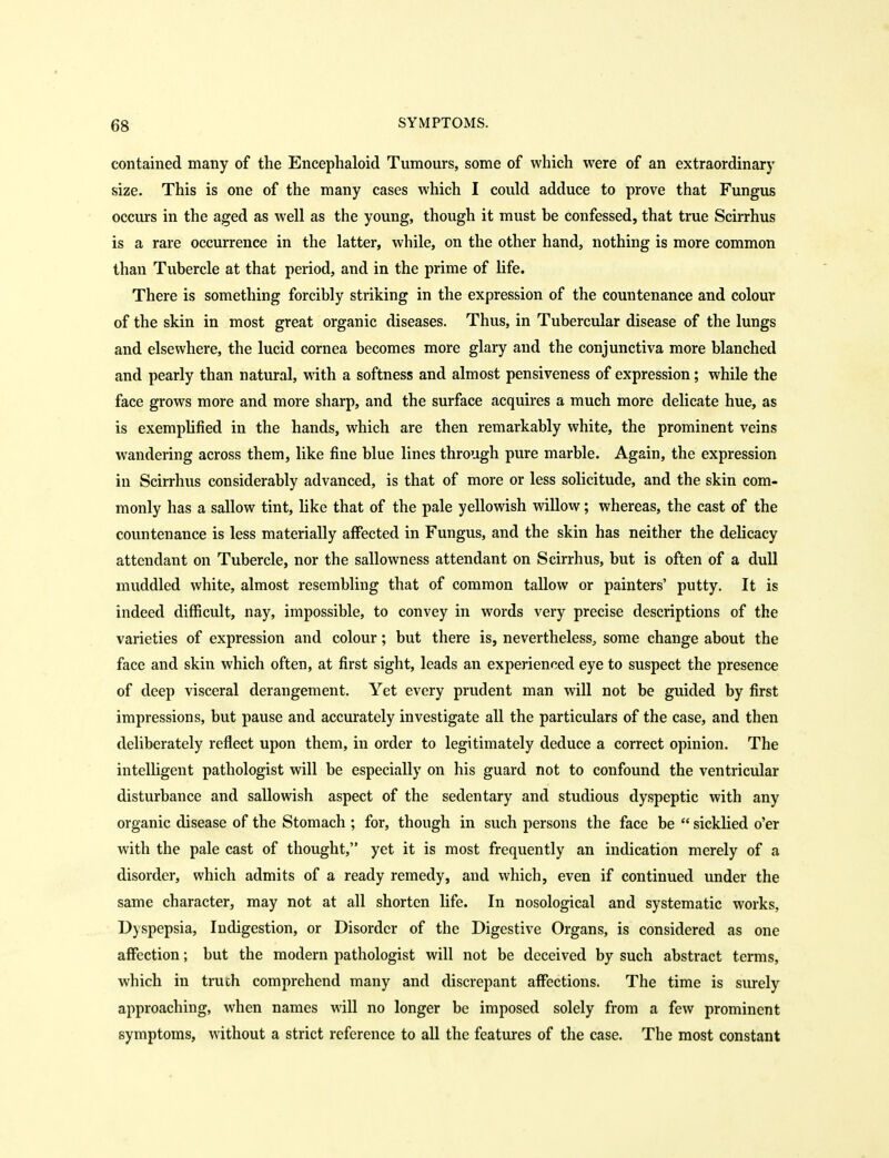 contained many of the Encephaloid Tumours, some of which were of an extraordinary size. This is one of the many cases which I could adduce to prove that Fungus occurs in the aged as well as the young, though it must be confessed, that true Scirrhus is a rare occurrence in the latter, while, on the other hand, nothing is more common than Tubercle at that period, and in the prime of life. There is something forcibly striking in the expression of the countenance and colour of the skin in most great organic diseases. Thus, in Tubercular disease of the lungs and elsewhere, the lucid cornea becomes more glary and the conjunctiva more blanched and pearly than natural, with a softness and almost pensiveness of expression; while the face grows more and more sharp, and the surface acquires a much more delicate hue, as is exemplified in the hands, which are then remarkably white, the prominent veins wandering across them, like fine blue lines through pure marble. Again, the expression in Scirrhus considerably advanced, is that of more or less solicitude, and the skin com- monly has a sallow tint, like that of the pale yellowish willow; whereas, the cast of the countenance is less materially affected in Fungus, and the skin has neither the delicacy attendant on Tubercle, nor the sallowness attendant on Scirrhus, but is often of a dull muddled white, almost resembling that of common tallow or painters' putty. It is indeed difficult, nay, impossible, to convey in words very precise descriptions of the varieties of expression and colour; but there is, nevertheless^ some change about the face and skin which often, at first sight, leads an experienced eye to suspect the presence of deep visceral derangement. Yet every prudent man will not be guided by first impressions, but pause and accurately investigate all the particulars of the case, and then deliberately reflect upon them, in order to legitimately deduce a correct opinion. The intelligent pathologist will be especially on his guard not to confound the ventricular disturbance and sallowish aspect of the sedentary and studious dyspeptic with any organic disease of the Stomach; for, though in such persons the face be sicklied o'er with the pale cast of thought, yet it is most frequently an indication merely of a disorder, which admits of a ready remedy, and which, even if continued under the same character, may not at all shorten life. In nosological and systematic works. Dyspepsia, Indigestion, or Disorder of the Digestive Organs, is considered as one affection; but the modern pathologist will not be deceived by such abstract terms, which in truth comprehend many and discrepant affections. The time is surely approaching, when names will no longer be imposed solely from a few prominent symptoms, without a strict reference to all the features of the case. The most constant
