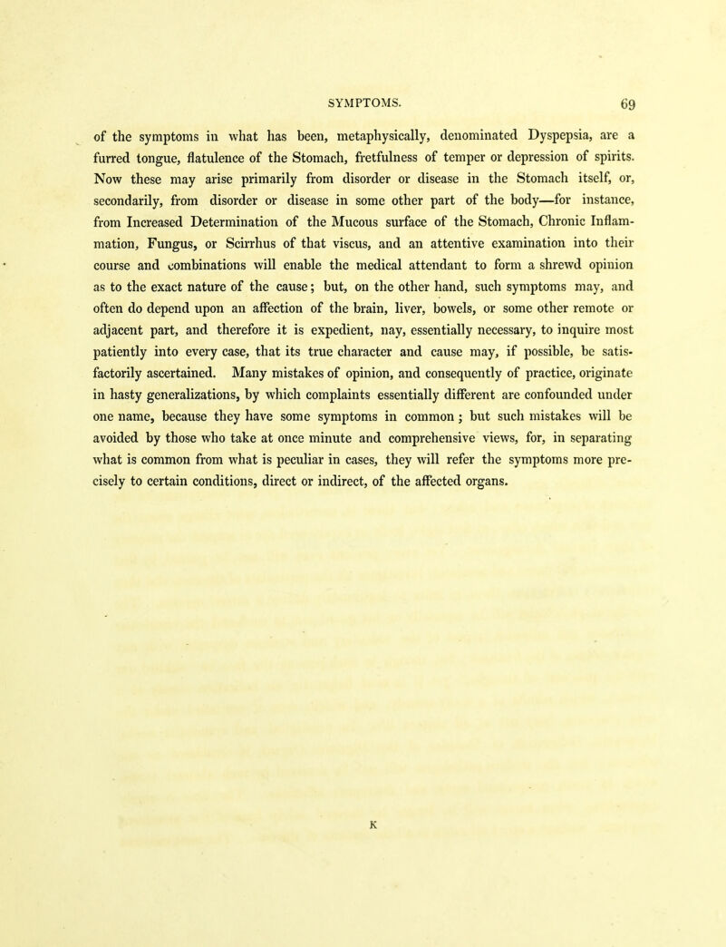 of the symptoms in what has been, metaphysically, denominated Dyspepsia, are a furred tongue, flatulence of the Stomach, fretfulness of temper or depression of spirits. Now these may arise primarily from disorder or disease in the Stomach itself, or, secondarily, from disorder or disease in some other part of the body—for instance, from Increased Determination of the Mucous surface of the Stomach, Chronic Inflam- mation, Fungus, or Scirrhus of that viscus, and an attentive examination into their course and combinations will enable the medical attendant to form a shrewd opinion as to the exact nature of the cause; but, on the other hand, such symptoms may, and often do depend upon an affection of the brain, liver, bowels, or some other remote or adjacent part, and therefore it is expedient, nay, essentially necessary, to inquire most patiently into every case, that its true character and cause may, if possible, be satis- factorily ascertained. Many mistakes of opinion, and consequently of practice, originate in hasty generalizations, by which complaints essentially different are confounded under one name, because they have some symptoms in common j but such mistakes will be avoided by those who take at once minute and comprehensive views, for, in separating what is common from what is peculiar in cases, they will refer the symptoms more pre- cisely to certain conditions, direct or indirect, of the affected organs. K