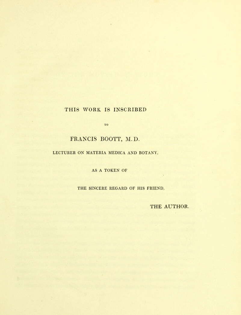 THIS WORK IS INSCRIBED TO FRANCIS BOOTT, M.D. LECTURER ON MATERIA MEDICA AND BOTANY, AS A TOKEN OF THE SINCERE REGARD OF HIS FRIEND, THE AUTHOR.