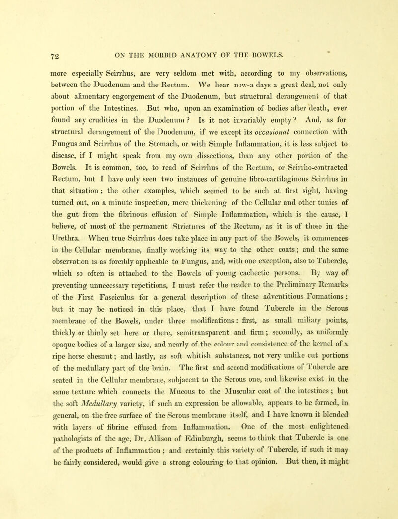 more especially Scirrhus, are very seldom met with, according to my observations, between the Duodenum and the Rectum. We hear now-a-days a great deal, not only about alimentary engorgement of the Duodenum, but structural derangement of that portion of the Intestines. But who, upon an examination of bodies after death, ever found any crudities in the Duodenum ? Is it not invariably empty ? And, as for structural derangement of the Duodenum, if we except its occasional connection with Fungus and Scirrhus of the Stomach, or with Simple Inflammation, it is less subject to disease, if I might speak from my own dissections, than any otlier portion of the Bowels. It is common, too, to read of Scirrhus of the Rectum, or Scirrho-contracted Rectum, but I have only seen two instances of genuine fibro-cartilaginous Scirrhus in that situation ; the other examples, which seemed to be such at first sight, having turned out, on a minute inspection, mere thickenhig of the Cellular and other tunics of the gut from the fibrinous effusion of Simple Inflammation, which is the cause, I believe, of most of the permanent Strictures of the Rectum, as it is of those in the Urethra. When true Scirrhus does take place in any part of the Bowels, it commences in the Cellular membrane, finally working its way to the other coats; and the same observation is as forcibly applicable to Fungus, and, with one exception, also to Tubercle, which so often is attached to the Bowels of young cachectic persons. By way of preventing unnecessary repetitions, I must refer the reader to the Preliminary Remarks of the First Fasciculus for a general description of these adventitious Formations; but it may be noticed in this place, that I have found Tubercle in the Serous membrane of the Bowels, under three modifications: first, as small miliary points, thickly or thinly set here or there, semitransparent and firm; secondly, as uniformly opaque bodies of a larger size, and nearly of the colour and consistence of the kernel of a ripe horse chesnut; and lastly, as soft whitish substances, not very unlike cut portions of the medullary part of the brain. The first and second modifications of Tubercle are seated in the Cellular membrane, subjacent to the Serous one, and likewise exist in the same texture which connects the Mucous to the Muscular coat of the intestines; but the soft Medullary variety, if such an expression be allowable, appears to be formed, in general, on the free surface of the Serous membrane itself, and I have known it blended with layers of fibrine effused from Inflammation. One of the most enlightened pathologists of the age. Dr. Allison of Edinburgh, seems to think that Tubercle is one of the products of Inflammation ; and certainly this variety of Tubercle, if such it may be fairly considered, would give a strong colouring to that opinion. But then, it might