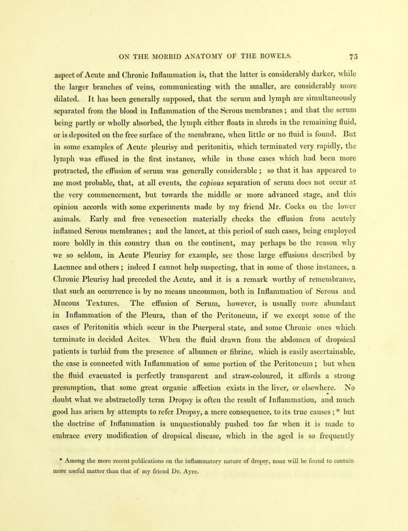 aspect of Acute and Chronic Inflammation is, that the latter is considerably darker, while the larger branches of veins, communicating with the smaller, are considerably more dilated. It has been generally supposed, that the serum and lymph are simultaneously separated from the blood in Inflammation of the Serous membranes ; and that the serum being partly or wholly absorbed, the lymph either floats in shreds in the remaining fluid, or is deposited on the free surface of the membrane, when little or no fluid is found. But in some examples of Acute pleurisy and peritonitis, which terminated very rapidly, the lymph was effused in the first instance, while in those cases which had been more protracted, the effusion of serum was generally considerable ; so that it has appeared to me most probable, that, at all events, the copious separation of serum does not occur at the very commencement, but towards the middle or more advanced stage, and this opinion accords with some experiments made by my friend Mr. Cocks on the lower animals. Early and free venesection materially checks the effusion from acutely inflamed Serous membranes; and the lancet, at this period of such cases, being employed more boldly in this country than on the continent, may perhaps be the reason why we so seldom, in Acute Pleurisy for example, see those large effusions described by Laennec and others ; indeed I cannot help suspecting, that in some of those instances, a Chronic Pleurisy had preceded the Acute, and it is a remark worthy of remembrance, that such an occurrence is by no means uncommon, both in Inflammation of Serous and Mucous Textures. The effusion of Serum, however, is usually more abundant in Inflammation of the Pleura, than of the Peritoneum, if we except some of the cases of Peritonitis which occur in the Puerperal state, and some Chronic ones which terminate in decided Acites. When the fluid drawn from the abdomen of dropsical patients is turbid from the presence of albumen or fibrine, which is easily ascertainable, the case is connected with Inflammation of some portion of the Peritoneum; but when the fluid evacuated is perfectly transparent and straw-coloured, it affords a strong presumption, that some great organic affection exists in the liver, or elsewhere. No doubt what we abstractedly term Dropsy is often the result of Inflammation, and much good has arisen by attempts to refer Dropsy, a mere consequence, to its true causes ; * but the doctrine of Inflammation is unquestionably pushed too far when it is made to embrace every modification of dropsical disease, which in the aged is so frequently * Among the more recent publications on tlie inflammatory nature of dropsy, none will be found to contain more useful matter than that of my friend Dr. Ayre,