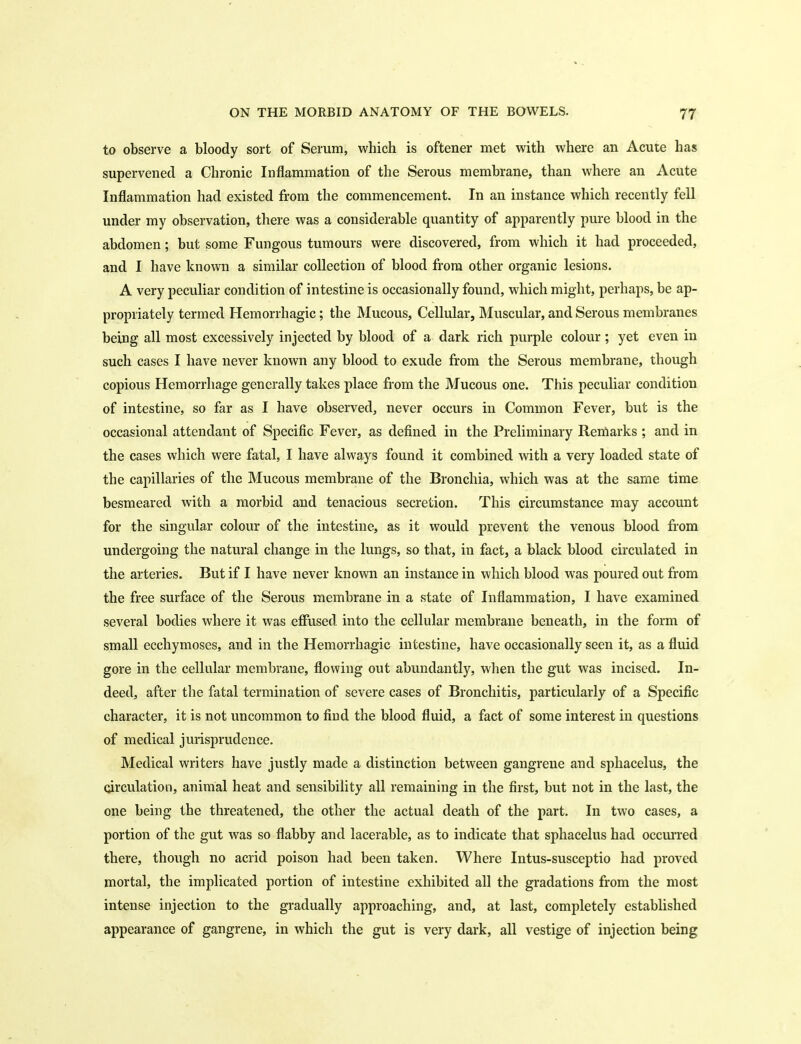 to observe a bloody sort of Serum, which is oftener met with where an Acute has supervened a Chronic Inflammation of the Serous membrane, than where an Acute Inflammation had existed from the commencement. In an instance which recently fell under my observation, there was a considerable quantity of apparently pure blood in the abdomen; but some Fungous tumours were discovered, from which it had proceeded, and I have known a similar collection of blood from other organic lesions. A very peculiar condition of intestine is occasionally found, which might, perhaps, be ap- propriately termed Hemorrhagic; the Mucous, Cellular, Muscular, and Serous membranes being all most excessively injected by blood of a dark rich purple colour ; yet even in such cases I have never known any blood to exude from the Serous membrane, though copious Hemorrhage generally takes place from the Mucous one. This peculiar condition of intestine, so far as I have observed, never occurs in Common Fever, but is the occasional attendant of Specific Fever, as defined in the Preliminary Remarks ; and in the cases which were fatal, I have always found it combined with a very loaded state of the capillaries of the Mucous membrane of the Bronchia, which was at the same time besmeared with a morbid and tenacious secretion. This circumstance may account for the singular colour of the intestine, as it would prevent the venous blood from undergoing the natural change in the lungs, so that, in fact, a black blood circulated in the arteries. But if I have never known an instance in which blood was poured out from the free surface of the Serous membrane in a state of Inflammation, I have examined several bodies where it was efiused into the cellular membrane beneath, in the form of small ecchymoses, and in the Hemorrhagic intestine, have occasionally seen it, as a fluid gore in the cellular membrane, flowing out abundantly, when the gut was incised. In- deed, after the fatal termination of severe cases of Bronchitis, particularly of a Specific character, it is not uncommon to find the blood fluid, a fact of some interest in questions of medical jurisprudence. Medical writers have justly made a distinction between gangrene and sphacelus, the circulation, animal heat and sensibility all remaining in the first, but not in the last, the one being the threatened, the other the actual death of the part. In two cases, a portion of the gut was so flabby and lacerable, as to indicate that sphacelus had occm'red there, though no acrid poison had been taken. Where Intus-susceptio had proved mortal, the implicated portion of intestine exhibited all the gradations from the most intense injection to the gradually approaching, and, at last, completely established appearance of gangrene, in which the gut is very dark, all vestige of injection being