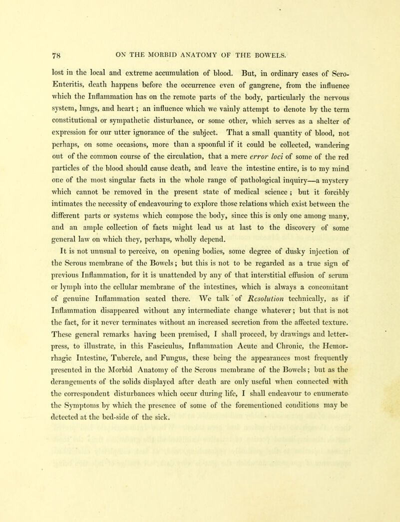 lost in the local and extreme accumulation of blood. But, in ordinary cases of Sero- Enteritis, death happens before the occurrence even of gangrene, from the influence which the Inflammation has on the remote parts of the body, particularly the nervous system, lungs, and heart; an influence which we vainly attempt to denote by the terra constitutional or sympathetic disturbance, or some other, which serves as a shelter of expression for our utter ignorance of the subject. That a small quantity of blood, not perhaps, on some occasions, more than a spoonful if it could be collected, wandering out of the common course of the circulation, that a mere error loci of some of the red particles of the blood should cause death, and leave the intestine entire, is to my mind one of the most singular facts in the whole range of pathological inquiry—a mystery which cannot be removed in the present state of medical science ; but it forcibly intimates the necessity of endeavouring to explore those relations which exist between the different parts or systems which compose the body, since this is only one among many, and an ample collection of facts might lead us at last to the discovery of some general law on which they, perhaps, wholly depend. It is not unusual to perceive, on opening bodies, some degree of dusky injection of the Serous membrane of the Bowels; but this is not to be regarded as a true sign of previous Inflammation, for it is unattended by any of that interstitial effusion of serum or lymph into the cellular membrane of the intestines, which is always a concomitant of genuine Inflammation seated there. We talk of Resolution technically, as if Inflammation disappeared witliout any intermediate change whatever; but that is not the fact, for it never terminates without an increased secretion from the affected texture. These general remarks having been premised, I shall proceed, by drawings and letter- press, to illustrate, in this Fasciculus, Inflammation Acute and Chronic, the Hemor- rhagic Intestine, Tubercle, and Fungus, these being the appearances most frequently presented in the Morbid Anatomy of the Serous membrane of the Bowels; but as the derangements of the solids displayed after death are only useful when connected with the correspondent disturbances which occur during life, I shall endeavour to enumerate the Symptoms by which the presence of some of the forementioned conditions may be detected at the bed-side of the sick.