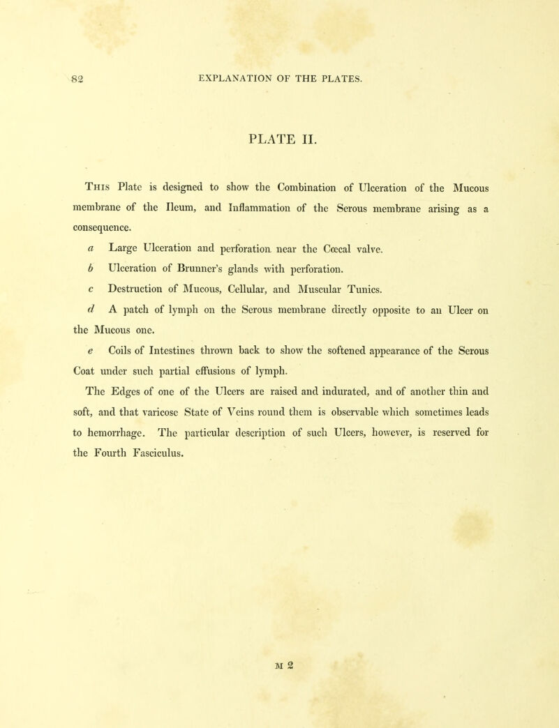 PLATE 11. This Plate is designed to show the Combination of Ulceration of the Mucous membrane of the Ileum, and Inflammation of the Serous membrane arising as a consequence. a Large Ulceration and perforation near the Ccecal valve. b Ulceration of Brunner's glands with perforation. c Destruction of Mucous, Cellular, and Muscular Tunics. d A patch of lymph on the Serous membrane directly opposite to an Ulcer on the Mucous one. e Coils of Intestines thrown back to show the softened appearance of the Serous Coat under such partial effusions of lymph. The Edges of one of the Ulcers are raised and indurated, and of another thin and soft, and that varicose State of Veins round them is observable which sometimes leads to hemorrhage. The particular description of such Ulcers, however, is reserved for the Fourth Fasciculus. M 2