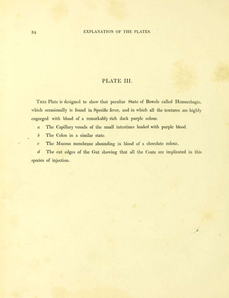 84 PLATE III. This Plate is designed to show that peculiar State of Bowels called Hemorrhagic, which occasionally is found in Specific fever, and in which all the textures are highly engorged with blood of a remarkably rich dark purple colour. a The Capillary vessels of the small intestines loaded with purple blood. b The Colon in a similar state. c The Mucous membrane abounding in blood of a chocolate colour. d The cut edges of the Gut showing that all the Coats are implicated in this species of injection.