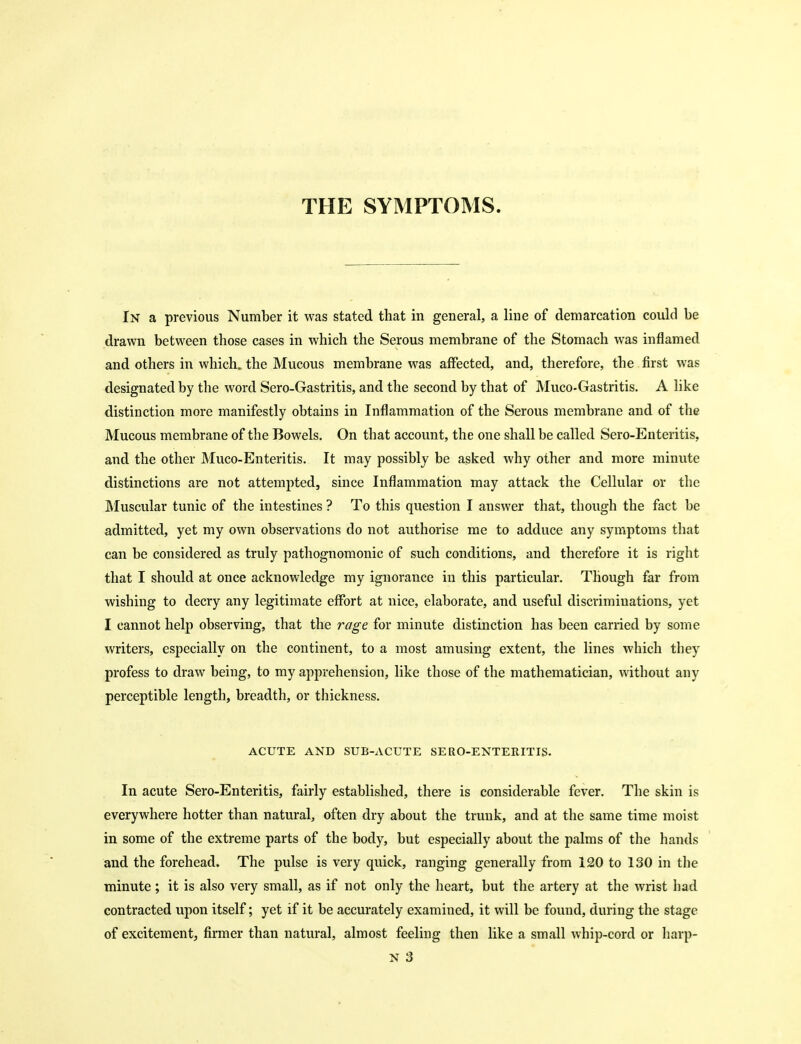In a previous Number it was stated that in general, a line of demarcation could be drawn between those cases in which the Serous membrane of the Stomach was inflamed and others in which, the Mucous membrane was affected, and, therefore, the first was designated by the word Sero-Gastritis, and the second by that of Muco-Gastritis. A like distinction more manifestly obtains in Inflammation of the Serous membrane and of the Mucous membrane of the Bowels. On that account, the one shall be called Sero-Enteritis, and the other Muco-Enteritis. It may possibly be asked why other and more minute distinctions are not attempted, since Inflammation may attack the Cellular or the Muscular tunic of the intestines ? To this question I answer that, though the fact be admitted, yet my own observations do not authorise me to adduce any symptoms that can be considered as truly pathognomonic of such conditions, and therefore it is right that I should at once acknowledge my ignorance in this particular. Though far from wishing to decry any legitimate effort at nice, elaborate, and useful discriminations, yet I cannot help observing, that the rage for minute distinction has been carried by some writers, especially on the continent, to a most amusing extent, the lines which they profess to draw being, to my apprehension, like those of the mathematician, without any perceptible length, breadth, or thickness. ACUTE AND SUB-ACUTE SERO-ENTERITIS. In acute Sero-Enteritis, fairly established, there is considerable fever. The skin is everywhere hotter than natural, often dry about the trunk, and at the same time moist in some of the extreme parts of the body, but especially about the palms of the hands and the forehead. The pulse is very quick, ranging generally from 120 to 130 in the minute ; it is also very small, as if not only the heart, but the artery at the wrist had contracted upon itself; yet if it be accurately examined, it will be found, during the stage of excitement, firmer than natural, almost feeling then like a small whip-cord or harp- N 3
